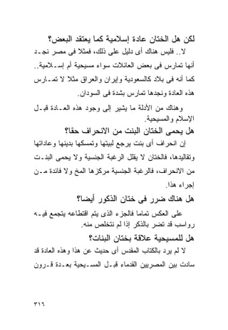 ‫ﻟﻜﻥ ﻫل ﺍﻟﺨﺘﺎﻥ ﻋﺎﺩﺓ ﺇﺴﻼﻤﻴﺔ ﻜﻤﺎ ﻴﻌﺘﻘﺩ ﺍﻟﺒﻌﺽ؟‬
‫ﻻ.. ﻓﻠﻴﺱ ﻫﻨﺎﻙ ﺃﻯ ﺩﻟﻴل ﻋﻠﻰ ﺫﻟﻙ، ﻓﻤﺜﻼ ﻓﻰ ﻤﺼﺭ ﻨﺠـﺩ‬
‫ﺃﻨﻬﺎ ﺘﻤﺎﺭﺱ ﻓﻰ ﺒﻌﺽ ﺍﻟﻌﺎﺌﻼﺕ ﺴﻭﺍﺀ ﻤﺴﻴﺤﻴﺔ ﺃﻡ ﺇﺴـﻼﻤﻴﺔ..‬
‫ﻜﻤﺎ ﺃﻨﻪ ﻓﻰ ﺒﻼﺩ ﻜﺎﻟﺴﻌﻭﺩﻴﺔ ﻭﺇﻴﺭﺍﻥ ﻭﺍﻟﻌﺭﺍﻕ ﻤﺜﻼ ﻻ ﺘﻤـﺎﺭﺱ‬
               ‫ﻫﺫﻩ ﺍﻟﻌﺎﺩﺓ ﻭﻨﺠﺩﻫﺎ ﺘﻤﺎﺭﺱ ﺒﺸﺩﺓ ﻓﻰ ﺍﻟﺴﻭﺩﺍﻥ.‬
‫ﻭﻫﻨﺎﻙ ﻤﻥ ﺍﻷﺩﻟﺔ ﻤﺎ ﻴﺸﻴﺭ ﺇﻟﻰ ﻭﺠﻭﺩ ﻫﺫﻩ ﺍﻟﻌـﺎﺩﺓ ﻗﺒـل‬
                                    ‫ﺍﻹﺴﻼﻡ ﻭﺍﻟﻤﺴﻴﺤﻴﺔ.‬
          ‫ﻫل ﻴﺤﻤﻰ ﺍﻟﺨﺘﺎﻥ ﺍﻟﺒﻨﺕ ﻤﻥ ﺍﻻﻨﺤﺭﺍﻑ ﺤﻘﺎ؟‬
‫ﺇﻥ ﺍﻨﺤﺭﺍﻑ ﺃﻯ ﺒﻨﺕ ﻴﺭﺠﻊ ﻟﺒﻴﺘﻬﺎ ﻭﺘﻤﺴﻜﻬﺎ ﺒﺩﻴﻨﻬﺎ ﻭﻋﺎﺩﺍﺘﻬﺎ‬
‫ﻭﺘﻘﺎﻟﻴﺩﻫﺎ، ﻓﺎﻟﺨﺘﺎﻥ ﻻ ﻴﻘﻠل ﺍﻟﺭﻏﺒﺔ ﺍﻟﺠﻨﺴﻴﺔ ﻭﻻ ﻴﺤﻤﻰ ﺍﻟﺒﻨـﺕ‬
‫ﻤﻥ ﺍﻻﻨﺤﺭﺍﻑ، ﻓﺎﻟﺭﻏﺒﺔ ﺍﻟﺠﻨﺴﻴﺔ ﻤﺭﻜﺯﻫﺎ ﺍﻟﻤﺦ ﻭﻻ ﻓﺎﺌﺩﺓ ﻤـﻥ‬
                                             ‫ﺇﺠﺭﺍﺀ ﻫﺫﺍ.‬
               ‫ﻫل ﻫﻨﺎﻙ ﻀﺭﺭ ﻓﻰ ﺨﺘﺎﻥ ﺍﻟﺫﻜﻭﺭ ﺃﻴﻀﺎ؟‬
‫ﻋﻠﻰ ﺍﻟﻌﻜﺱ ﺘﻤﺎﻤﺎ ﻓﺎﻟﺠﺯﺀ ﺍﻟﺫﻯ ﻴﺘﻡ ﺍﻗﺘﻁﺎﻋﻪ ﻴﺘﺠﻤﻊ ﻓﻴـﻪ‬
               ‫ﺭﻭﺍﺴﺏ ﻗﺩ ﺘﻀﺭ ﺒﺎﻟﺫﻜﺭ ﺇﺫﺍ ﻟﻡ ﻨﺘﺨﻠﺹ ﻤﻨﻪ.‬
                   ‫ﻫل ﻟﻠﻤﺴﻴﺤﻴﺔ ﻋﻼﻗﺔ ﺒﺨﺘﺎﻥ ﺍﻟﺒﻨﺎﺕ؟‬
‫ﻻ ﻟﻡ ﻴﺭﺩ ﺒﺎﻟﻜﺘﺎﺏ ﺍﻟﻤﻘﺩﺱ ﺃﻯ ﺤﺩﻴﺙ ﻋﻥ ﻫﺫﺍ ﻭﻫﺫﻩ ﺍﻟﻌﺎﺩﺓ ﻗﺩ‬
‫ﺴﺎﺩﺕ ﺒﻴﻥ ﺍﻟﻤﺼﺭﻴﻴﻥ ﺍﻟﻘﺩﻤﺎﺀ ﻗﺒـل ﺍﻟﻤﺴـﻴﺤﻴﺔ ﺒﻌـﺩﺓ ﻗـﺭﻭﻥ‬



‫٦١٣‬
 