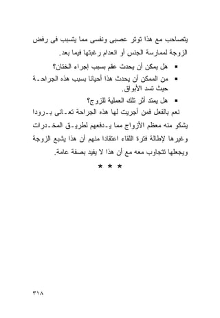 ‫ﻴﺘﺼﺎﺤﺏ ﻤﻊ ﻫﺫﺍ ﺘﻭﺘﺭ ﻋﺼﺒﻰ ﻭﻨﻔﺴﻰ ﻤﻤﺎ ﻴﺘﺴﺒﺏ ﻓﻰ ﺭﻓﺽ‬
         ‫ﺍﻟﺯﻭﺠﺔ ﻟﻤﻤﺎﺭﺴﺔ ﺍﻟﺠﻨﺱ ﺃﻭ ﺍﻨﻌﺩﺍﻡ ﺭﻏﺒﺘﻬﺎ ﻓﻴﻤﺎ ﺒﻌﺩ.‬
       ‫ﻫل ﻴﻤﻜﻥ ﺃﻥ ﻴﺤﺩﺙ ﻋﻘﻡ ﺒﺴﺒﺏ ﺇﺠﺭﺍﺀ ﺍﻟﺨﺘﺎﻥ؟‬
‫ﻤﻥ ﺍﻟﻤﻤﻜﻥ ﺃﻥ ﻴﺤﺩﺙ ﻫﺫﺍ ﺃﺤﻴﺎﻨﺎ ﺒﺴﺒﺏ ﻫﺫﻩ ﺍﻟﺠﺭﺍﺤـﺔ‬
                              ‫ﺤﻴﺙ ﺘﺴﺩ ﺍﻷﺒﻭﺍﻕ.‬
                  ‫ﻫل ﻴﻤﺘﺩ ﺃﺜﺭ ﺘﻠﻙ ﺍﻟﻌﻤﻠﻴﺔ ﻟﻠﺯﻭﺝ؟‬
‫ﻨﻌﻡ ﺒﺎﻟﻔﻌل ﻓﻤﻥ ﺃﺠﺭﻴﺕ ﻟﻬﺎ ﻫﺫﻩ ﺍﻟﺠﺭﺍﺤﺔ ﺘﻌـﺎﻨﻰ ﺒـﺭﻭﺩﺍ‬
‫ﻴﺸﻜﻭ ﻤﻨﻪ ﻤﻌﻅﻡ ﺍﻷﺯﻭﺍﺝ ﻤﻤﺎ ﻴـﺩﻓﻌﻬﻡ ﻟﻁﺭﻴـﻕ ﺍﻟﻤﺨـﺩﺭﺍﺕ‬
‫ﻭﻏﻴﺭﻫﺎ ﻹﻁﺎﻟﺔ ﻓﺘﺭﺓ ﺍﻟﻠﻘﺎﺀ ﺍﻋﺘﻘﺎﺩﺍ ﻤﻨﻬﻡ ﺃﻥ ﻫﺫﺍ ﻴﺸﺒﻊ ﺍﻟﺯﻭﺠﺔ‬
       ‫ﻭﻴﺠﻌﻠﻬﺎ ﺘﺘﺠﺎﻭﺏ ﻤﻌﻪ ﻤﻊ ﺃﻥ ﻫﺫﺍ ﻻ ﻴﻔﻴﺩ ﺒﺼﻔﺔ ﻋﺎﻤﺔ.‬

                       ‫***‬




‫٨١٣‬
 