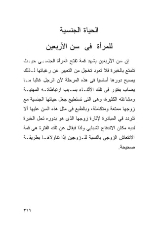 ‫ﺍﻟﺤﻴﺎﺓ ﺍﻟﺠﻨﺴﻴﺔ‬
           ‫ﻟﻠﻤﺭﺃﺓ ﻓﻰ ﺴﻥ ﺍﻷﺭﺒﻌﻴﻥ‬
‫ﺇﻥ ﺴﻥ ﺍﻷﺭﺒﻌﻴﻥ ﻴﺸﻬﺩ ﻗﻤﺔ ﺘﻔﺘﺢ ﺍﻟﻤﺭﺃﺓ ﺍﻟﺠﻨﺴـﻰ ﺤﻴـﺙ‬
‫ﺘﺘﻤﺘﻊ ﺒﺎﻟﺨﺒﺭﺓ ﻓﻼ ﺘﻌﻭﺩ ﺘﺨﺠل ﻤﻥ ﺍﻟﺘﻌﺒﻴﺭ ﻋﻥ ﺭﻏﺒﺎﺘﻬﺎ ﻟـﺫﻟﻙ‬
‫ﻴﺼﺒﺢ ﺩﻭﺭﻫﺎ ﺃﺴﺎﺴﻴﺎ ﻓﻰ ﻫﺫﻩ ﺍﻟﻤﺭﺤﻠﺔ ﻷﻥ ﺍﻟﺭﺠل ﻏﺎﻟﺒﺎ ﻤـﺎ‬
‫ﻴﺼﺎﺏ ﺒﻔﺘﻭﺭ ﻓﻰ ﺘﻠﻙ ﺍﻷﺜﻨـﺎﺀ ﺒﺴـﺒﺏ ﺍﺭﺘﺒﺎﻁﺎﺘـﻪ ﺍﻟﻤﻬﻨﻴـﺔ‬
‫ﻭﻤﺸﺎﻏﻠﻪ ﺍﻟﻜﺜﻴﺭﺓ، ﻭﻫﻰ ﺍﻟﺘﻰ ﺘﺴﺘﻁﻴﻊ ﺠﻌل ﺤﻴﺎﺘﻬﺎ ﺍﻟﺠﻨﺴﻴﺔ ﻤﻊ‬
‫ﺯﻭﺠﻬﺎ ﻤﻤﺘﻌﺔ ﻭﻤﺘﻜﺎﻤﻠﺔ، ﻭﺒﺎﻟﻁﺒﻊ ﻓﻰ ﻤﺜل ﻫﺫﻩ ﺍﻟﺴﻥ ﻋﻠﻴﻬﺎ ﺃﻻ‬
‫ﺘﺘﺭﺩﺩ ﻓﻲ ﺍﻟﻤﺒﺎﺩﺭﺓ ﻹﺜﺎﺭﺓ ﺯﻭﺠﻬﺎ ﺍﻟﺫﻯ ﻫﻭ ﺒﺩﻭﺭﻩ ﺘﺤل ﺍﻟﺨﺒﺭﺓ‬
‫ﻟﺩﻴﻪ ﻤﻜﺎﻥ ﺍﻻﻨﺩﻓﺎﻉ ﺍﻟﺸﺒﺎﺒﻲ ﻭﻟﺫﺍ ﻓﻴﻘﺎل ﻋﻥ ﺘﻠﻙ ﺍﻟﻔﺘﺭﺓ ﻫﻰ ﻗﻤﺔ‬
‫ﺍﻻﻨﺘﻌﺎﺵ ﺍﻟﺯﻭﺠﻰ ﺒﺎﻟﻨﺴﺒﺔ ﻟﻠـﺯﻭﺠﻴﻥ ﺇﺫﺍ ﺘﻨﺎﻭﻻﻫـﺎ ﺒﻁﺭﻴﻘـﺔ‬
                                                ‫ﺼﺤﻴﺤﺔ.‬




‫٩١٣‬
 