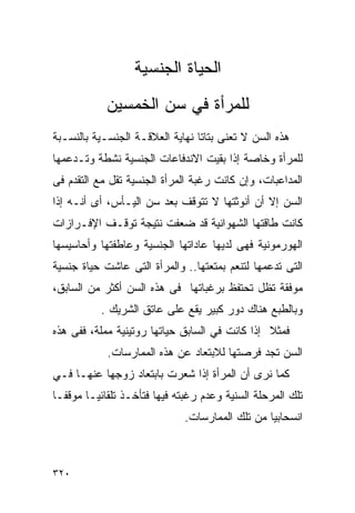 ‫ﺍﻟﺤﻴﺎﺓ ﺍﻟﺠﻨﺴﻴﺔ‬
            ‫ﻟﻠﻤﺭﺃﺓ ﻓﻲ ﺴﻥ ﺍﻟﺨﻤﺴﻴﻥ‬
‫ﻫﺫﻩ ﺍﻟﺴﻥ ﻻ ﺘﻌﻨﻰ ﺒﺘﺎﺘﺎ ﻨﻬﺎﻴﺔ ﺍﻟﻌﻼﻗـﺔ ﺍﻟﺠﻨﺴـﻴﺔ ﺒﺎﻟﻨﺴـﺒﺔ‬
‫ﻟﻠﻤﺭﺃﺓ ﻭﺨﺎﺼﺔ ﺇﺫﺍ ﺒﻘﻴﺕ ﺍﻻﻨﺩﻓﺎﻋﺎﺕ ﺍﻟﺠﻨﺴﻴﺔ ﻨﺸﻁﺔ ﻭﺘـﺩﻋﻤﻬﺎ‬
‫ﺍﻟﻤﺩﺍﻋﺒﺎﺕ، ﻭﺇﻥ ﻜﺎﻨﺕ ﺭﻏﺒﺔ ﺍﻟﻤﺭﺃﺓ ﺍﻟﺠﻨﺴﻴﺔ ﺘﻘل ﻤﻊ ﺍﻟﺘﻘﺩﻡ ﻓﻰ‬
‫ﺍﻟﺴﻥ ﺇﻻ ﺃﻥ ﺃﻨﻭﺜﺘﻬﺎ ﻻ ﺘﺘﻭﻗﻑ ﺒﻌﺩ ﺴﻥ ﺍﻟﻴـﺄﺱ، ﺃﻯ ﺃﻨـﻪ ﺇﺫﺍ‬
‫ﻜﺎﻨﺕ ﻁﺎﻗﺘﻬﺎ ﺍﻟﺸﻬﻭﺍﻨﻴﺔ ﻗﺩ ﻀﻌﻔﺕ ﻨﺘﻴﺠﺔ ﺘﻭﻗـﻑ ﺍﻹﻓـﺭﺍﺯﺍﺕ‬
‫ﺍﻟﻬﻭﺭﻤﻭﻨﻴﺔ ﻓﻬﻰ ﻟﺩﻴﻬﺎ ﻋﺎﺩﺍﺘﻬﺎ ﺍﻟﺠﻨﺴﻴﺔ ﻭﻋﺎﻁﻔﺘﻬﺎ ﻭﺃﺤﺎﺴﻴﺴﻬﺎ‬
‫ﺍﻟﺘﻰ ﺘﺩﻋﻤﻬﺎ ﻟﺘﻨﻌﻡ ﺒﻤﺘﻌﺘﻬﺎ.. ﻭﺍﻟﻤﺭﺃﺓ ﺍﻟﺘﻰ ﻋﺎﺸﺕ ﺤﻴﺎﺓ ﺠﻨﺴﻴﺔ‬
‫ﻤﻭﻓﻘﺔ ﺘﻅل ﺘﺤﺘﻔﻅ ﺒﺭﻏﺒﺎﺘﻬﺎ ﻓﻰ ﻫﺫﻩ ﺍﻟﺴﻥ ﺃﻜﺜﺭ ﻤﻥ ﺍﻟﺴﺎﺒﻕ،‬
           ‫ﻭﺒﺎﻟﻁﺒﻊ ﻫﻨﺎﻙ ﺩﻭﺭ ﻜﺒﻴﺭ ﻴﻘﻊ ﻋﻠﻰ ﻋﺎﺘﻕ ﺍﻟﺸﺭﻴﻙ .‬
‫ﻓﻤﺜﻼ ﺇﺫﺍ ﻜﺎﻨﺕ ﻓﻲ ﺍﻟﺴﺎﺒﻕ ﺤﻴﺎﺘﻬﺎ ﺭﻭﺘﻴﻨﻴﺔ ﻤﻤﻠﺔ، ﻓﻔﻰ ﻫﺫﻩ‬
            ‫ﺍﻟﺴﻥ ﺘﺠﺩ ﻓﺭﺼﺘﻬﺎ ﻟﻼﺒﺘﻌﺎﺩ ﻋﻥ ﻫﺫﻩ ﺍﻟﻤﻤﺎﺭﺴﺎﺕ.‬
‫ﻜﻤﺎ ﻨﺭﻯ ﺃﻥ ﺍﻟﻤﺭﺃﺓ ﺇﺫﺍ ﺸﻌﺭﺕ ﺒﺎﺒﺘﻌﺎﺩ ﺯﻭﺠﻬﺎ ﻋﻨﻬـﺎ ﻓـﻲ‬
‫ﺘﻠﻙ ﺍﻟﻤﺭﺤﻠﺔ ﺍﻟﺴﻨﻴﺔ ﻭﻋﺩﻡ ﺭﻏﺒﺘﻪ ﻓﻴﻬﺎ ﻓﺘﺄﺨـﺫ ﺘﻠﻘﺎﺌﻴـﺎ ﻤﻭﻗﻔـﺎ‬
                              ‫ﺍﻨﺴﺤﺎﺒﻴﺎ ﻤﻥ ﺘﻠﻙ ﺍﻟﻤﻤﺎﺭﺴﺎﺕ.‬



‫٠٢٣‬
 