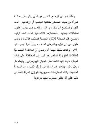 ‫ﻭﻫﻜﺫﺍ ﻨﺠﺩ ﺃﻥ ﺍﻟﻭﻀﻊ ﺍﻟﻨﻔﺴﻰ ﻫﻭ ﺍﻟﺫﻯ ﻴﺅﺜﺭ ﻋﻠﻰ ﺤﺎﻟـﺔ‬
‫ﺍﻟﻤﺭﺃﺓ ﻤﻥ ﺤﻴﺙ ﺍﻨﺨﻔﺎﺽ ﻁﺎﻗﺘﻬﺎ ﺍﻟﺠﻨﺴﻴﺔ ﺃﻭ ﺍﺭﺘﻔﺎﻋﻬﺎ.. ﺃﻤـﺎ‬
‫ﺍﻟﺫﻯ ﻻ ﻨﺴﺘﻁﻴﻊ ﺃﻥ ﻨﻨﻜﺭﻩ ﺃﻥ ﺍﻟﻤﺭﺃﺓ ﺘﺘﻌـﺭﺽ ﺩﻭﻨـﺎ ﻋﻨﻬـﺎ‬
‫ﻟﻤﺸﻜﻼﺕ ﺠﺴﺩﻴﺔ.. ﻓﺄﻋﻀﺎﺅﻫﺎ ﺍﻟﺘﻨﺎﺴـﻠﻴﺔ ﺘﻔﻘـﺩ ﻨﻀـﺎﺭﺘﻬﺎ،‬
‫ﻭﺘﺼﺒﺢ ﺃﻗل ﺍﺴﺘﺠﺎﺒﺔ ﻟﻺﺜﺎﺭﺓ ﺍﻟﺠﻨﺴﻴﺔ ﻓﺘﺘﻁﻠﺏ ﺍﻹﺜـﺎﺭﺓ ﻭﻗﺘـﺎ‬
‫ﺃﻁﻭل ﻤﻥ ﺫﻯ ﻗﺒل، ﻭﺘﺘﻌﺭﺽ ﻟﺠﻔﺎﻑ ﻤﻬﺒﻠﻰ ﺃﺤﻴﺎﻨﺎ ﻴﺴﺒﺏ ﻟﻬﺎ‬
‫ﺍﻵﻻﻡ.. ﻭﻫﻨﺎﻙ ﺤﻘﻴﻘﺔ ﻤﻬﻤﺔ ﺃﻻ ﻭﻫـﻰ ﺃﻥ ﺍﻟﻌﻼﻗـﺔ ﺍﻟﺠﻨﺴـﻴﺔ‬
‫ﺍﻟﻤﻨﺘﻅﻤﺔ ﺍﻟﻤﺘﻭﺍﺯﻨﺔ ﺘﺴﺎﻫﻡ ﻟﺤﺩ ﻜﺒﻴﺭ ﻓﻰ ﺍﻟﻤﺤﺎﻓﻅﺔ ﻋﻠﻰ ﻨﺩﺍﻭﺓ‬
‫ﺍﻟﻤﻬﺒل، ﺤﻴﺙ ﺇﻨﻬﺎ ﺘﻨﺸﻁ ﻋﻤل ﺍﻟﺠﻬﺎﺯ ﺍﻟﻬﻭﺭﻤﻭﻨﻰ.. ﻭﻟﻴﻌﻠﻡ ﻜل‬
‫ﺭﺠل ﻴﺅﺜﺭ ﺍﻻﺒﺘﻌﺎﺩ ﻋﻥ ﺍﻤﺭﺃﺘﻪ ﻓﻰ ﺘﻠـﻙ ﺍﻟﻔﺘـﺭﺓ ﺃﻥ ﺍﻟﻤﺘﻌـﺔ‬
‫ﺍﻟﺠﻨﺴﻴﺔ، ﻭﺘﻠﻙ ﺍﻟﻤﻤﺎﺭﺴﺎﺕ ﻀﺭﻭﺭﻴﺔ ﻟﺘﻭﺍﺯﻥ ﺍﻟﻤﺭﺃﺓ ﺍﻟﻨﻔﺴـﻰ‬
                ‫ﻷﻨﻬﺎ ﻋﻠﻰ ﺃﻗل ﺘﻘﺩﻴﺭ ﺘﺸﻌﺭﻫﺎ ﺒﺄﻨﻬﺎ ﻤﺭﻏﻭﺒﺔ.‬




‫١٢٣‬
 