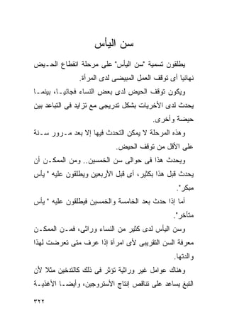 ‫ﺴﻥ ﺍﻟﻴﺄﺱ‬
‫ﻴﻁﻠﻘﻭﻥ ﺘﺴﻤﻴﺔ "ﺴﻥ ﺍﻟﻴﺄﺱ" ﻋﻠﻰ ﻤﺭﺤﻠﺔ ﺍﻨﻘﻁﺎﻉ ﺍﻟﺤـﻴﺽ‬
               ‫ﻨﻬﺎﺌﻴﺎ ﺃﻯ ﺘﻭﻗﻑ ﺍﻟﻌﻤل ﺍﻟﻤﺒﻴﻀﻰ ﻟﺩﻯ ﺍﻟﻤﺭﺃﺓ.‬
‫ﻭﻴﻜﻭﻥ ﺘﻭﻗﻑ ﺍﻟﺤﻴﺽ ﻟﺩﻯ ﺒﻌﺽ ﺍﻟﻨﺴﺎﺀ ﻓﺠﺎﺌﻴـﺎ، ﺒﻴﻨﻤـﺎ‬
‫ﻴﺤﺩﺙ ﻟﺩﻯ ﺍﻷﺨﺭﻴﺎﺕ ﺒﺸﻜل ﺘﺩﺭﻴﺠﻰ ﻤﻊ ﺘﺯﺍﻴﺩ ﻓﻰ ﺍﻟﺘﺒﺎﻋﺩ ﺒﻴﻥ‬
                                        ‫ﺤﻴﻀﺔ ﻭﺃﺨﺭﻯ.‬
‫ﻭﻫﺫﻩ ﺍﻟﻤﺭﺤﻠﺔ ﻻ ﻴﻤﻜﻥ ﺍﻟﺘﺤﺩﺙ ﻓﻴﻬﺎ ﺇﻻ ﺒﻌﺩ ﻤـﺭﻭﺭ ﺴـﻨﺔ‬
                           ‫ﻋﻠﻰ ﺍﻷﻗل ﻤﻥ ﺘﻭﻗﻑ ﺍﻟﺤﻴﺽ.‬
‫ﻭﻴﺤﺩﺙ ﻫﺫﺍ ﻓﻰ ﺤﻭﺍﻟﻰ ﺴﻥ ﺍﻟﺨﻤﺴﻴﻥ.. ﻭﻤﻥ ﺍﻟﻤﻤﻜـﻥ ﺃﻥ‬
‫ﻴﺤﺩﺙ ﻗﺒل ﻫﺫﺍ ﺒﻜﺜﻴﺭ، ﺃﻯ ﻗﺒل ﺍﻷﺭﺒﻌﻴﻥ ﻭﻴﻁﻠﻘﻭﻥ ﻋﻠﻴﻪ " ﻴﺄﺱ‬
                                                 ‫ﻤﺒﻜﺭ".‬
‫ﺃﻤﺎ ﺇﺫﺍ ﺤﺩﺙ ﺒﻌﺩ ﺍﻟﺨﺎﻤﺴﺔ ﻭﺍﻟﺨﻤﺴﻴﻥ ﻓﻴﻁﻠﻘﻭﻥ ﻋﻠﻴﻪ " ﻴﺄﺱ‬
                                               ‫ﻤﺘﺄﺨﺭ".‬
‫ﻭﺴﻥ ﺍﻟﻴﺄﺱ ﻟﺩﻯ ﻜﺜﻴﺭ ﻤﻥ ﺍﻟﻨﺴﺎﺀ ﻭﺭﺍﺜﻰ، ﻓﻤـﻥ ﺍﻟﻤﻤﻜـﻥ‬
‫ﻤﻌﺭﻓﺔ ﺍﻟﺴﻥ ﺍﻟﺘﻘﺭﻴﺒﻰ ﻷﻯ ﺍﻤﺭﺃﺓ ﺇﺫﺍ ﻋﺭﻑ ﻤﺘﻰ ﺘﻌﺭﻀﺕ ﻟﻬﺫﺍ‬
                                                ‫ﻭﺍﻟﺩﺘﻬﺎ.‬
‫ﻭﻫﻨﺎﻙ ﻋﻭﺍﻤل ﻏﻴﺭ ﻭﺭﺍﺜﻴﺔ ﺘﺅﺜﺭ ﻓﻰ ﺫﻟﻙ ﻜﺎﻟﺘﺩﺨﻴﻥ ﻤﺜﻼ ﻷﻥ‬
‫ﺍﻟﺘﺒﻎ ﻴﺴﺎﻋﺩ ﻋﻠﻰ ﺘﻨﺎﻗﺹ ﺇﻨﺘﺎﺝ ﺍﻷﺴﺘﺭﻭﺠﻴﻥ، ﻭﺃﻴﻀـﺎ ﺍﻷﻏﺫﻴـﺔ‬

‫٢٢٣‬
 