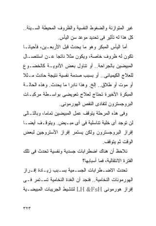 ‫ﻏﻴﺭ ﺍﻟﻤﺘﻭﺍﺯﻨﺔ ﻭﺍﻟﻀﻐﻭﻁ ﺍﻟﻨﻔﺴﻴﺔ ﻭﺍﻟﻅﺭﻭﻑ ﺍﻟﻤﺤﻴﻁﺔ ﺍﻟﺴـﻴﺌﺔ..‬
                 ‫ﻜل ﻫﺫﺍ ﻟﻪ ﺘﺄﺜﻴﺭ ﻓﻰ ﺘﺤﺩﻴﺩ ﻤﻭﻋﺩ ﺴﻥ ﺍﻟﻴﺄﺱ.‬
‫ﺃﻤﺎ ﺍﻟﻴﺄﺱ ﺍﻟﻤﺒﻜﺭ ﻭﻫﻭ ﻤﺎ ﻴﺤﺩﺙ ﻗﺒل ﺍﻷﺭﺒﻌـﻴﻥ، ﻓﺄﺤﻴﺎﻨـﺎ‬
‫ﺘﻜﻭﻥ ﻟﻪ ﻅﺭﻭﻑ ﺨﺎﺼﺔ، ﻭﻴﻜﻭﻥ ﻤﺜﻼ ﻨﺎﺘﺠﺎ ﻋـﻥ ﺍﺴﺘﺌﺼـﺎل‬
‫ﺍﻟﻤﺒﻴﻀﻴﻥ ﺒﺎﻟﺠﺭﺍﺤﺔ.. ﺃﻭ ﺘﻨﺎﻭل ﺒﻌﺽ ﺍﻷﺩﻭﻴـﺔ ﻜﺎﻟﺨﻀـﻭﻉ‬
‫ﻟﻠﻌﻼﺝ ﺍﻟﻜﻴﻤﻴﺎﺌﻰ.. ﺃﻭ ﺒﺴﺒﺏ ﺼﺩﻤﺔ ﻨﻔﺴﻴﺔ ﻨﺘﻴﺠﺔ ﺤﺎﺩﺙ ﻤـﺜﻼ‬
‫ﺃﻭ ﻤﻭﺕ ﺃﻭ ﻁﻼﻕ.. ﺇﻟﺦ. ﻭﻫﺫﺍ ﻨﺎﺩﺭﺍ ﻤﺎ ﻴﺤﺩﺙ. ﻭﻫﺫﻩ ﺍﻟﺤﺎﻟـﺔ‬
‫ﺍﻟﻤﺒﻜﺭﺓ ﺍﻷﺨﻴﺭﺓ ﺘﺤﺘﺎﺝ ﻟﻌﻼﺝ ﺘﻌﻭﻴﻀﻰ ﺒﻭﺍﺴـﻁﺔ ﻤﺭﻜﺒـﺎﺕ‬
                  ‫ﺍﻟﺒﺭﻭﺠﺴﺘﺭﻭﻥ ﻟﺘﻔﺎﺩﻯ ﺍﻟﻨﻘﺹ ﺍﻟﻬﻭﺭﻤﻭﻨﻰ.‬
‫ﻭﻓﻰ ﻫﺫﻩ ﺍﻟﻤﺭﺤﻠﺔ ﻴﺘﻭﻗﻑ ﻋﻤل ﺍﻟﻤﺒﻴﻀﻴﻥ ﺘﻤﺎﻤﺎ، ﻭﺒﺎﻟﺘـﺎﻟﻰ‬
‫ﻟﻥ ﺘﻭﺠﺩ ﺃﻯ ﺨﻠﻴﺔ ﺘﻨﺎﺴﻠﻴﺔ ﻓﻰ ﺃﻯ ﻤﺒـﻴﺽ. ﻭﻴﺘﻭﻗـﻑ ﺃﻴﻀـﺎ‬
‫ﺇﻓﺭﺍﺯ ﺍﻟﺒﺭﻭﺠﺴﺘﺭﻭﻥ ﻭﻟﻜﻥ ﻴﺴﺘﻤﺭ ﺇﻓﺭﺍﺯ ﺍﻷﺴﺘﺭﻭﺠﻴﻥ ﻟﺒﻌﺽ‬
                                        ‫ﺍﻟﻭﻗﺕ ﺜﻡ ﻴﺘﻭﻗﻑ.‬
‫ﻨﻼﺤﻅ ﺃﻥ ﻫﻨﺎﻙ ﺍﻀﻁﺭﺍﺒﺎﺕ ﺠﺴﺩﻴﺔ ﻭﻨﻔﺴﻴﺔ ﺘﺤﺩﺙ ﻓﻰ ﺘﻠﻙ‬
                             ‫ﺍﻟﻔﺘﺭﺓ ﺍﻻﻨﺘﻘﺎﻟﻴﺔ، ﻓﻤﺎ ﺃﺴﺒﺎﺒﻬﺎ؟‬
‫ﺘﺤﺩﺙ ﺍﻻﻀـﻁﺭﺍﺒﺎﺕ ﺍﻟﺠﺴـﻤﻴﺔ ﺒﺴـﺒﺏ ﺯﻴـﺎﺩﺓ ﺇﻓـﺭﺍﺯ‬
‫ﺍﻟﻬﻭﺭﻤﻭﻨﺎﺕ ﺍﻟﻨﺨﺎﻤﻴﺔ.. ﻓﻨﺠﺩ ﺃﻥ ﺍﻟﻐﺩﺓ ﺍﻟﻨﺨﺎﻤﻴﺔ ﺘﺴـﺘﻤﺭ ﻓـﻰ‬
‫ﺇﻓﺭﺍﺯ ﻫﻭﺭﻤﻭﻨﻰ ‪ LH &FsH‬ﻟﺘﻨﺸﻴﻁ ﺍﻟﺠﺭﻴﺒﺎﺕ ﺍﻟﻤﺒﻴﻀـﻴﺔ‬


‫٣٢٣‬
 