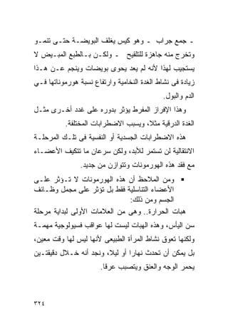 ‫ـ ﺠﻤﻊ ﺠﺭﺍﺏ ـ ﻭﻫﻭ ﻜﻴﺱ ﻴﻐﻠﻑ ﺍﻟﺒﻭﻴﻀـﺔ ﺤﺘـﻰ ﺘﻨﻤـﻭ‬
‫ﻭﺘﺨﺭﺝ ﻤﻨﻪ ﺠﺎﻫﺯﺓ ﻟﻠﺘﻠﻘﻴﺢ ـ ﻭﻟﻜـﻥ ﺒـﺎﻟﻁﺒﻊ ﺍﻟﻤﺒـﻴﺽ ﻻ‬
‫ﻴﺴﺘﺠﻴﺏ ﻟﻬﺫﺍ ﻷﻨﻪ ﻟﻡ ﻴﻌﺩ ﻴﺤﻭﻯ ﺒﻭﻴﻀﺎﺕ ﻭﻴﻨﺠﻡ ﻋـﻥ ﻫـﺫﺍ‬
‫ﺯﻴﺎﺩﺓ ﻓﻰ ﻨﺸﺎﻁ ﺍﻟﻐﺩﺓ ﺍﻟﻨﺨﺎﻤﻴﺔ ﻭﺍﺭﺘﻔﺎﻉ ﻨﺴﺒﺔ ﻫﻭﺭﻤﻭﻨﺎﺘﻬﺎ ﻓـﻲ‬
                                             ‫ﺍﻟﺩﻡ ﻭﺍﻟﺒﻭل.‬
‫ﻭﻫﺫﺍ ﺍﻹﻓﺭﺍﺯ ﺍﻟﻤﻔﺭﻁ ﻴﺅﺜﺭ ﺒﺩﻭﺭﻩ ﻋﻠﻰ ﻏﺩﺩ ﺃﺨـﺭﻯ ﻤﺜـل‬
          ‫ﺍﻟﻐﺩﺓ ﺍﻟﺩﺭﻗﻴﺔ ﻤﺜﻼ، ﻭﻴﺴﺒﺏ ﺍﻻﻀﻁﺭﺍﺒﺎﺕ ﺍﻟﻤﺨﺘﻠﻔﺔ.‬
‫ﻫﺫﻩ ﺍﻻﻀﻁﺭﺍﺒﺎﺕ ﺍﻟﺠﺴﺩﻴﺔ ﺃﻭ ﺍﻟﻨﻔﺴﻴﺔ ﻓﻰ ﺘﻠـﻙ ﺍﻟﻤﺭﺤﻠـﺔ‬
‫ﺍﻻﻨﺘﻘﺎﻟﻴﺔ ﻟﻥ ﺘﺴﺘﻤﺭ ﻟﻸﺒﺩ، ﻭﻟﻜﻥ ﺴﺭﻋﺎﻥ ﻤﺎ ﺘﺘﻜﻴﻑ ﺍﻷﻋﻀـﺎﺀ‬
                ‫ﻤﻊ ﻓﻘﺩ ﻫﺫﻩ ﺍﻟﻬﻭﺭﻤﻭﻨﺎﺕ ﻭﺘﺘﻭﺍﺯﻥ ﻤﻥ ﺠﺩﻴﺩ.‬
‫ﻭﻤﻥ ﺍﻟﻤﻼﺤﻅ ﺃﻥ ﻫﺫﻩ ﺍﻟﻬﻭﺭﻤﻭﻨﺎﺕ ﻻ ﺘـﺅﺜﺭ ﻋﻠـﻰ‬
‫ﺍﻷﻋﻀﺎﺀ ﺍﻟﺘﻨﺎﺴﻠﻴﺔ ﻓﻘﻁ ﺒل ﺘﺅﺜﺭ ﻋﻠﻰ ﻤﺠﻤل ﻭﻅـﺎﺌﻑ‬
                              ‫ﺍﻟﺠﺴﻡ ﻭﻤﻥ ﺫﻟﻙ:‬
‫ﻫ ‪‬ﺎﺕ ﺍﻟﺤﺭﺍﺭﺓ.. ﻭﻫﻰ ﻤﻥ ﺍﻟﻌﻼﻤﺎﺕ ﺍﻷﻭﻟﻰ ﻟﺒﺩﺍﻴﺔ ﻤﺭﺤﻠﺔ‬
                                              ‫ﺒ‬
‫ﺴﻥ ﺍﻟﻴﺄﺱ، ﻭﻫﺫﻩ ﺍﻟﻬﺒﺎﺕ ﻟﻴﺴﺕ ﻟﻬﺎ ﻋﻭﺍﻗﺏ ﻓﺴﻴﻭﻟﻭﺠﻴﺔ ﻤﻬﻤـﺔ‬
‫ﻭﻟﻜﻨﻬﺎ ﺘﻌﻭﻕ ﻨﺸﺎﻁ ﺍﻟﻤﺭﺃﺓ ﺍﻟﻁﺒﻴﻌﻰ ﻷﻨﻬﺎ ﻟﻴﺱ ﻟﻬﺎ ﻭﻗﺕ ﻤﻌﻴﻥ،‬
‫ﺒل ﻴﻤﻜﻥ ﺃﻥ ﺘﺤﺩﺙ ﻨﻬﺎﺭﺍ ﺃﻭ ﻟﻴﻼ، ﻭﻨﺠﺩ ﺃﻨﻪ ﺨـﻼل ﺩﻗﻴﻘﺘـﻴﻥ‬
                               ‫ﹰ‬
                       ‫ﻴﺤﻤﺭ ﺍﻟﻭﺠﻪ ﻭﺍﻟﻌﻨﻕ ﻭﻴﺘﺼﺒﺏ ﻋﺭﻗﺎ.‬



‫٤٢٣‬
 