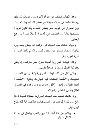 ‫ﻭﻫﺫﻩ ﺍﻟﻬﺒﺎﺕ ﺘﺨﺘﻠﻑ ﻤﻥ ﺍﻤﺭﺃﺓ ﻷﺨﺭﻯ ﻤﻥ ﺤﻴـﺙ ﺸـﺩﺘﻬﺎ‬
‫ﻭﺒﺼﻔﺔ ﻋﺎﻤﺔ ﻫﻰ ﻫﺒﺎﺕ ﺨﻔﻴﻔﺔ ﻤﻊ ﻤﻌﻅﻡ ﺍﻟﻨﺴﺎﺀ، ﻭﻗﺩ ﺘﺤـﺩﺙ‬
‫ﺩﻭﻥ ﺍﺤﻤﺭﺍﺭ ﻓﻲ ﺍﻟﻭﺠﻪ ﻟﺩﻯ ﺒﻌﺽ ﺍﻟﻨﺴﺎﺀ، ﻭﻗﺩ ﺘﻜﻭﻥ ﻗﻭﻴـﺔ‬
‫ﺘﺼﺎﺤﺒﻬﺎ ﺤﺎﻟﺔ ﻤﻥ ﺍﻟﺘﺼﺒﺏ ﻓﻲ ﺍﻟﻌـﺭﻕ ﻟـﻴﻼ ﻤﻤـﺎ ﻴـﺯﻋﺞ‬
                                               ‫ﺍﻟﺒﻌﺽ.‬
‫ﻭﺃﺤﻴﺎﻨﺎ ﺘﺤﺩﺙ ﻫﺫﻩ ﺍﻟﻬﺒﺎﺕ ﻗﺒل ﺘﻭﻗﻑ ﺍﻟﺤـﻴﺽ ﺒﺼـﻭﺭﺓ‬
‫ﻨﻬﺎﺌﻴﺔ، ﻭﺃﺤﻴﺎﻨﺎ ﺘﺴﺘﻤﺭ ﻤﻥ ﺴﻨﺘﻴﻥ ﻟﺨﻤﺱ ﺇﺫﺍ ﻟﻡ ﺘﺄﺨﺫ ﺍﻟﻤـﺭﺃﺓ‬
                                        ‫ﺃﺩﻭﻴﺔ ﺘﻌﻭﻴﻀﻴﺔ.‬
‫ﻭﻫﺫﻩ ﺍﻟﻬﺒﺎﺕ ﺍﻟﺤﺭﺍﺭﻴﺔ ﺃﺤﻴﺎﻨﺎ ﺘﻜﻭﻥ ﻏﻴﺭ ﻤﺘﻭﻗﻌﺔ، ﺇﺫ ﻴﻜﻔﻰ‬
                     ‫ﻟﺤﺩﻭﺜﻬﺎ ﺍﻨﻔﻌﺎل ﺒﺴﻴﻁ ﺃﻭ ﻀﻐﻁ ﻨﻔﺴﻰ.‬
‫ﻭﻟﻜﻰ ﻨﻘﻠل ﻤﻥ ﺘﻠﻙ ﺍﻟﻬﺒﺎﺕ ﺍﻟﺤﺭﺍﺭﻴﺔ ﻴﻨﺒﻐـﻰ ﺃﻥ ﻨﺘﺠﻨـﺏ‬
‫ﺍﻟﻤﻨﺒﻬﺎﺕ ﻭﺍﻷﻁﻌﻤﺔ ﺍﻟﻤﻀﺎﻓﺔ ﻟﻬﺎ ﺍﻟﺒﻬﺎﺭﺍﺕ ﻭﺘﻨﺎﻭل ﺍﻷﻁﻌﻤـﺔ‬
‫ﺍﻟﻐﻨﻴﺔ ﺒﻔﻴﺘﺎﻤﻴﻥ )‪ (c‬ﻭ )‪ (E‬ﻭﻫﻤﺎ ﻤﻭﺠﻭﺩﺍﻥ ﺒﻭﻓﺭﺓ ﻓﻲ ﺍﻟﺜﻤـﺎﺭ‬
                           ‫ﺍﻟﻁﺎﺯﺠﺔ ﻤﻥ ﺍﻟﺨﻀﺭ ﻭﺍﻟﻔﻭﺍﻜﻪ.‬
‫ﻭﺇﺫﺍ ﻜﺎﻨﺕ ﺘﺴﺒﺏ ﻫﺫﻩ ﺍﻟﻬﺒﺎﺕ ﺍﻟﺤﺭﺍﺭﻴﺔ ﻤﻌﺎﻨﺎﺓ ﺸﺩﻴﺩﺓ ﻓـﻼ‬
‫ﻤﺎﻨﻊ ﻤﻥ ﺘﻨـﺎﻭل ﺒﻌـﺽ ﺍﻟﻤﺴـﻜﻨﺎﺕ، ﺒﺎﻹﻀـﺎﻓﺔ ﻟﻠﻌـﻼﺝ‬
                                            ‫ﺍﻟﻬﻭﺭﻤﻭﻨﻲ.‬
‫ﻭﻴﻨﺘﺞ ﻋﻥ ﻫﺫﺍ ﺃﻴﻀﺎ ﺍﻟﺸﻌﻭﺭ ﺒﺎﻟﺘﻌﺏ ﻭﻴﺘﻤﺜل ﻓﻲ ﻋـﺩﺓ‬
                                    ‫ﺃﺸﻜﺎل ﻤﻨﻬﺎ:‬

‫٥٢٣‬
 