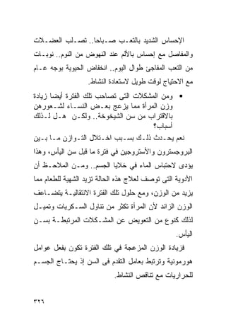 ‫ﺍﻹﺤﺴﺎﺱ ﺍﻟﺸﺩﻴﺩ ﺒﺎﻟﺘﻌـﺏ ﺼـﺒﺎﺤﺎ.. ﺘﺼـﻠﺏ ﺍﻟﻌﻀـﻼﺕ‬
                ‫ﹰ‬
‫ﻭﺍﻟﻤﻔﺎﺼل ﻤﻊ ﺇﺤﺴﺎﺱ ﺒﺎﻷﻟﻡ ﻋﻨﺩ ﺍﻟﻨﻬﻭﺽ ﻤﻥ ﺍﻟﻨﻭﻡ.. ﻨﻭﺒـﺎﺕ‬
‫ﻤﻥ ﺍﻟﺘﻌﺏ ﺍﻟﻤﻔﺎﺠﺊ ﻁﻭﺍل ﺍﻟﻴﻭﻡ.. ﺍﻨﺨﻔﺎﺽ ﺍﻟﺤﻴﻭﻴﺔ ﺒﻭﺠﻪ ﻋـﺎﻡ‬
                  ‫ﻤﻊ ﺍﻻﺤﺘﻴﺎﺝ ﻟﻭﻗﺕ ﻁﻭﻴل ﻻﺴﺘﻌﺎﺩﺓ ﺍﻟﻨﺸﺎﻁ.‬
‫ﻭﻤﻥ ﺍﻟﻤﺸﻜﻼﺕ ﺍﻟﺘﻰ ﺘﺼﺎﺤﺏ ﺘﻠﻙ ﺍﻟﻔﺘﺭﺓ ﺃﻴﻀﺎ ﺯﻴﺎﺩﺓ‬
‫ﻭﺯﻥ ﺍﻟﻤﺭﺃﺓ ﻤﻤﺎ ﻴﺯﻋﺞ ﺒﻌـﺽ ﺍﻟﻨﺴـﺎﺀ ﻟﺸـﻌﻭﺭﻫﻥ‬
‫ﺒﺎﻻﻗﺘﺭﺍﺏ ﻤﻥ ﺴﻥ ﺍﻟﺸﻴﺨﻭﺨﺔ.. ﻭﻟﻜـﻥ ﻫـل ﻟـﺫﻟﻙ‬
                                      ‫ﺃﺴﺒﺎﺏ؟‬
‫ﻨﻌﻡ ﻴﺤـﺩﺙ ﺫﻟـﻙ ﺒﺴـﺒﺏ ﺍﺨـﺘﻼل ﺍﻟﺘـﻭﺍﺯﻥ ﻤـﺎ ﺒـﻴﻥ‬
‫ﺍﻟﺒﺭﻭﺠﺴﺘﺭﻭﻥ ﻭﺍﻷﺴﺘﺭﻭﺠﻴﻥ ﻓﻲ ﻓﺘﺭﺓ ﻤﺎ ﻗﺒل ﺴﻥ ﺍﻟﻴﺄﺱ، ﻭﻫﺫﺍ‬
‫ﻴﺅﺩﻯ ﻻﺤﺘﺒﺎﺱ ﺍﻟﻤﺎﺀ ﻓﻲ ﺨﻼﻴﺎ ﺍﻟﺠﺴﻡ.. ﻭﻤـﻥ ﺍﻟﻤﻼﺤـﻅ ﺃﻥ‬
‫ﺍﻷﺩﻭﻴﺔ ﺍﻟﺘﻰ ﺘﻭﺼﻑ ﻟﻌﻼﺝ ﻫﺫﻩ ﺍﻟﺤﺎﻟﺔ ﺘﺯﻴﺩ ﺍﻟﺸﻬﻴﺔ ﻟﻠﻁﻌﺎﻡ ﻤﻤﺎ‬
‫ﻴﺯﻴﺩ ﻤﻥ ﺍﻟﻭﺯﻥ، ﻭﻤﻊ ﺤﻠﻭل ﺘﻠﻙ ﺍﻟﻔﺘﺭﺓ ﺍﻻﻨﺘﻘﺎﻟﻴـﺔ ﻴﺘﻀـﺎﻋﻑ‬
‫ﺍﻟﻭﺯﻥ ﺍﻟﺯﺍﺌﺩ ﻷﻥ ﺍﻟﻤﺭﺃﺓ ﺘﻜﺜﺭ ﻤﻥ ﺘﻨﺎﻭل ﺍﻟﺴـﻜﺭﻴﺎﺕ ﻭﺘﻤﻴـل‬
‫ﻟﺫﻟﻙ ﻜﻨﻭﻉ ﻤﻥ ﺍﻟﺘﻌﻭﻴﺽ ﻋﻥ ﺍﻟﻤﺸـﻜﻼﺕ ﺍﻟﻤﺭﺘﺒﻁـﺔ ﺒﺴـﻥ‬
                                                 ‫ﺍﻟﻴﺄﺱ.‬
‫ﻓﺯﻴﺎﺩﺓ ﺍﻟﻭﺯﻥ ﺍﻟﻤﺯﻋﺠﺔ ﻓﻲ ﺘﻠﻙ ﺍﻟﻔﺘﺭﺓ ﺘﻜﻭﻥ ﺒﻔﻌل ﻋﻭﺍﻤل‬
‫ﻫﻭﺭﻤﻭﻨﻴﺔ ﻭﺘﺭﺘﺒﻁ ﺒﻌﺎﻤل ﺍﻟﺘﻘﺩﻡ ﻓﻰ ﺍﻟﺴﻥ ﺇﺫ ﻴﺤﺘـﺎﺝ ﺍﻟﺠﺴـﻡ‬
                           ‫ﻟﻠﺤﺭﺍﺭﻴﺎﺕ ﻤﻊ ﺘﻨﺎﻗﺹ ﺍﻟﻨﺸﺎﻁ.‬


‫٦٢٣‬
 