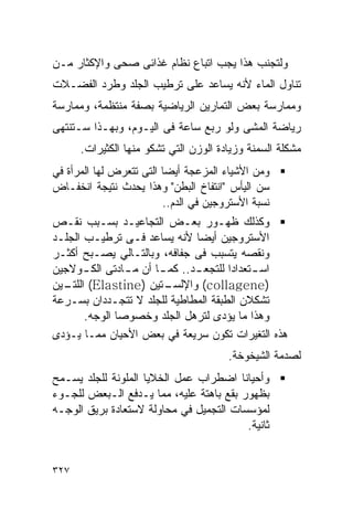 ‫ﻭﻟﺘﺠﻨﺏ ﻫﺫﺍ ﻴﺠﺏ ﺍﺘﺒﺎﻉ ﻨﻅﺎﻡ ﻏﺫﺍﺌﻰ ﺼﺤﻰ ﻭﺍﻹﻜﺜﺎﺭ ﻤـﻥ‬
‫ﺘﻨﺎﻭل ﺍﻟﻤﺎﺀ ﻷﻨﻪ ﻴﺴﺎﻋﺩ ﻋﻠﻰ ﺘﺭﻁﻴﺏ ﺍﻟﺠﻠﺩ ﻭﻁﺭﺩ ﺍﻟﻔﻀـﻼﺕ‬
‫ﻭﻤﻤﺎﺭﺴﺔ ﺒﻌﺽ ﺍﻟﺘﻤﺎﺭﻴﻥ ﺍﻟﺭﻴﺎﻀﻴﺔ ﺒﺼﻔﺔ ﻤﻨﺘﻅﻤﺔ، ﻭﻤﻤﺎﺭﺴﺔ‬
‫ﺭﻴﺎﻀﺔ ﺍﻟﻤﺸﻰ ﻭﻟﻭ ﺭﺒﻊ ﺴﺎﻋﺔ ﻓﻰ ﺍﻟﻴـﻭﻡ، ﻭﺒﻬـﺫﺍ ﺴـﺘﻨﺘﻬﻰ‬
      ‫ﻤﺸﻜﻠﺔ ﺍﻟﺴﻤﻨﺔ ﻭﺯﻴﺎﺩﺓ ﺍﻟﻭﺯﻥ ﺍﻟﺘﻲ ﺘﺸﻜﻭ ﻤﻨﻬﺎ ﺍﻟﻜﺜﻴﺭﺍﺕ.‬
‫ﻭﻤﻥ ﺍﻷﺸﻴﺎﺀ ﺍﻟﻤﺯﻋﺠﺔ ﺃﻴﻀﺎ ﺍﻟﺘﻰ ﺘﺘﻌﺭﺽ ﻟﻬﺎ ﺍﻟﻤﺭﺃﺓ ﻓﻲ‬
‫ﺴﻥ ﺍﻟﻴﺄﺱ "ﺍﻨﺘﻔﺎﺥ ﺍﻟﺒﻁﻥ" ﻭﻫﺫﺍ ﻴﺤﺩﺙ ﻨﺘﻴﺠﺔ ﺍﻨﺨﻔـﺎﺽ‬
                         ‫ﻨﺴﺒﺔ ﺍﻷﺴﺘﺭﻭﺠﻴﻥ ﻓﻲ ﺍﻟﺩﻡ..‬
‫ﻭﻜﺫﻟﻙ ﻅﻬـﻭﺭ ﺒﻌـﺽ ﺍﻟﺘﺠﺎﻋﻴـﺩ ﺒﺴـﺒﺏ ﻨﻘـﺹ‬
‫ﺍﻷﺴﺘﺭﻭﺠﻴﻥ ﺃﻴﻀﺎ ﻷﻨﻪ ﻴﺴﺎﻋﺩ ﻓـﻰ ﺘﺭﻁﻴـﺏ ﺍﻟﺠﻠـﺩ‬
‫ﻭﻨﻘﺼﻪ ﻴﺘﺴﺒﺏ ﻓﻰ ﺠﻔﺎﻓﻪ، ﻭﺒﺎﻟﺘـﺎﻟﻲ ﻴﺼـﺒﺢ ﺃﻜﺜـﺭ‬
‫ﺍﺴ ـﺘﻌﺩﺍﺩﺍ ﻟﻠﺘﺠﻌ ـﺩ.. ﻜﻤ ـﺎ ﺃﻥ ﻤ ـﺎﺩﺘﻰ ﺍﻟﻜ ـﻭﻻﺠﻴﻥ‬
       ‫ـ‬        ‫ـ‬      ‫ـ‬       ‫ـ‬             ‫ـ‬
‫ـﺘﻴﻥ )‪ (Elastine‬ـﻴﻥ‬
  ‫ﺍﻟﻠﺘـ‬                 ‫)‪ (collagene‬ﻭﺍﻹﻟﺴـ‬
‫ﺘﺸﻜﻼﻥ ﺍﻟﻁﺒﻘﺔ ﺍﻟﻤﻁﺎﻁﻴﺔ ﻟﻠﺠﻠﺩ ﻻ ﺘﺘﺠـﺩﺩﺍﻥ ﺒﺴـﺭﻋﺔ‬
       ‫ﻭﻫﺫﺍ ﻤﺎ ﻴﺅﺩﻯ ﻟﺘﺭﻫل ﺍﻟﺠﻠﺩ ﻭﺨﺼﻭﺼﺎ ﺍﻟﻭﺠﻪ.‬
‫ﻫﺫﻩ ﺍﻟﺘﻐﻴﺭﺍﺕ ﺘﻜﻭﻥ ﺴﺭﻴﻌﺔ ﻓﻲ ﺒﻌﺽ ﺍﻷﺤﻴﺎﻥ ﻤﻤـﺎ ﻴـﺅﺩﻯ‬
                                       ‫ﻟﺼﺩﻤﺔ ﺍﻟﺸﻴﺨﻭﺨﺔ.‬
‫ﻭﺃﺤﻴﺎﻨﺎ ﺍﻀﻁﺭﺍﺏ ﻋﻤل ﺍﻟﺨﻼﻴﺎ ﺍﻟﻤﻠﻭﻨﺔ ﻟﻠﺠﻠﺩ ﻴﺴـﻤﺢ‬
‫ﺒﻅﻬﻭﺭ ﺒﻘﻊ ﺒﺎﻫﺘﺔ ﻋﻠﻴﻪ، ﻤﻤﺎ ﻴـﺩﻓﻊ ﺍﻟـﺒﻌﺽ ﻟﻠﺠـﻭﺀ‬
‫ﻟﻤﺅﺴﺴﺎﺕ ﺍﻟﺘﺠﻤﻴل ﻓﻲ ﻤﺤﺎﻭﻟﺔ ﻻﺴﺘﻌﺎﺩﺓ ﺒﺭﻴﻕ ﺍﻟﻭﺠـﻪ‬
                                         ‫ﺜﺎﻨﻴﺔ.‬


‫٧٢٣‬
 