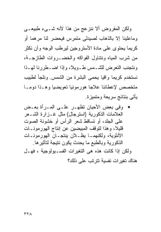 ‫ﻭﻟﻜﻥ ﺍﻟﻤﻔﺭﻭﺽ ﺃﻻ ﻨﻨﺯﻋﺞ ﻤﻥ ﻫﺫﺍ ﻷﻨﻪ ﺸـﻰﺀ ﻁﺒﻴﻌـﻰ‬
‫ﻭﻤﺎﻋﻠﻴﻨﺎ ﺇﻻ ﺒﺎﻟﺫﻫﺎﺏ ﻟﺼﻴﺩﻟﻰ ﻤﺘﻤﺭﺱ ﻓﻴﺤﻀﺭ ﻟﻨﺎ ﻤﺭﻫﻤﺎ ﺃﻭ‬
‫ﻜﺭﻴﻤﺎ ﻴﺤﺘﻭﻯ ﻋﻠﻰ ﻤﺎﺩﺓ ﺍﻷﺴﺘﺭﻭﺠﻴﻥ ﻟﻴﺭﻁﺏ ﺍﻟﻭﺠﻪ ﻭﺃﻥ ﻨﻜﺜﺭ‬
‫ﻤﻥ ﺸﺭﺏ ﺍﻟﻤﻴﺎﻩ ﻭﻨﺘﻨﺎﻭل ﺍﻟﻔﻭﺍﻜﻪ ﻭﺍﻟﺨﻀـﺭﻭﺍﺕ ﺍﻟﻁﺎﺯﺠـﺔ،‬
‫ﻭﻨﺘﺠﻨﺏ ﺍﻟﺘﻌﺭﺽ ﻟﻠﺸـﻤﺱ ﻁـﻭﻴﻼ، ﻭﺇﺫﺍ ﺍﻀـﻁﺭﺭﻨﺎ ﻟﻬـﺫﺍ‬
‫ﻨﺴﺘﺨﺩﻡ ﻜﺭﻴﻤﺎ ﻭﺍﻗﻴﺎ ﻴﺤﻤﻰ ﺍﻟﺒﺸﺭﺓ ﻤﻥ ﺍﻟﺸﻤﺱ. ﻭﻨﻠﺠﺄ ﻟﻁﺒﻴﺏ‬
‫ﻤﺘﺨﺼﺹ ﻹﻋﻁﺎﺌﻨﺎ ﻋﻼﺠﺎ ﻫﻭﺭﻤﻭﻨﻴﺎ ﺘﻌﻭﻴﻀﻴﺎ ﻭﻫـﺫﺍ ﺩﻭﻤـﺎ‬
                            ‫ﻴﺄﺘﻰ ﺒﻨﺘﺎﺌﺞ ﺴﺭﻴﻌﺔ ﻭﻤﺘﻤﻴﺯﺓ.‬
‫ﻭﻓﻰ ﺒﻌﺽ ﺍﻷﺤﻴﺎﻥ ﺘﻅﻬـﺭ ﻋﻠـﻰ ﺍﻟﻤـﺭﺃﺓ ﺒﻌـﺽ‬
‫ﺍﻟﻌﻼﻤﺎﺕ ﺍﻟﺫﻜﻭﺭﻴﺔ )ﺍﺴﺘﺭﺠﺎل( ﻤﺜل ﻏـﺯﺍﺭﺓ ﺍﻟﺸـﻌﺭ‬
‫ﻋﻠﻰ ﺍﻟﺠﻠﺩ، ﺃﻭ ﺘﺴﺎﻗﻁ ﺸﻌﺭ ﺍﻟﺭﺃﺱ ﺃﻭ ﺨﺸﻭﻨﺔ ﺍﻟﺼﻭﺕ‬
‫ﻗﻠﻴﻼ، ﻭﻫﺫﺍ ﻟﺘﻭﻗﻑ ﺍﻟﻤﺒﻴﻀﻴﻥ ﻋﻥ ﺇﻨﺘﺎﺝ ﺍﻟﻬﻭﺭﻤﻭﻨـﺎﺕ‬
‫ﺍﻷﻨﺜﻭﻴﺔ، ﻭﻟﻜﻨﻬﻤـﺎ ﻴﻅـﻼﻥ ﻴﻨﺘﺠـﺎﻥ ﺍﻟﻬﻭﺭﻤﻭﻨـﺎﺕ‬
   ‫ﺍﻟﺫﻜﻭﺭﻴﺔ ﻭﺒﺎﻟﻁﺒﻊ ﻤﺎ ﻴﺤﺩﺙ ﻴﻜﻭﻥ ﻨﺘﻴﺠﺔ ﻟﺘﺄﺜﻴﺭﻫﺎ.‬
‫ﻭﻟﻜﻥ ﺇﺫﺍ ﻜﺎﻨﺕ ﻫﺫﻩ ﻫﻰ ﺍﻟﺘﻐﻴﺭﺍﺕ ﺍﻟﻔﺴـﻴﻭﻟﻭﺠﻴﺔ ، ﻓﻬـل‬
                    ‫ﻫﻨﺎﻙ ﺘﻐﻴﺭﺍﺕ ﻨﻔﺴﻴﺔ ﺘﺘﺭﺘﺏ ﻋﻠﻰ ﺫﻟﻙ؟‬




‫٨٢٣‬
 