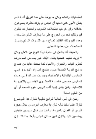 ‫ﺍﻟﻔﻀﺎﺌﻴﺎﺕ ﻭﺍﻟﻨﺕ، ﻭﻟﻜﻥ ﻤﺎ ﻴﺅﺨﺫ ﻋﻠﻰ ﻫﺫﺍ ﺍﻟﻔﺭﻴﻕ ﺃﻨـﻪ ﻟـﻡ‬
‫ﻴﻔﻁﻥ ﻷﻤﻭﺭ ﻜﺜﻴﺭﺓ ﻤﻨﻬﺎ ﺃﻥ ﺍﻟﺠﻨﺱ ﻟﻡ ﻴﺘﺭﻙ ﻟﻸﻓﺭﺍﺩ ﻴﺼﻭﻏﻭﻥ‬
‫ﻋﻼﻗﺎﺘﻪ ﻭﻓﻕ ﻫﻭﺍﻫﻡ، ﻓﺒﺎﺨﺘﻼﻑ ﺍﻟﺸﻌﻭﺏ ﻭﺍﻟﺤﻀﺎﺭﺍﺕ ﺘﺘﻜﻭﻥ‬
‫ﻗﻴﻡ ﻭﺘﻘﺎﻟﻴﺩ ﺘﺤﺩ ﻤﻥ ﺍﻟﺨﺭﻭﺝ ﻋﻠﻰ ﻤﺎ ﻴﺘﻌﺎﺭﻑ ﺍﻟﻨﺎﺱ ﺒﺸـﺄﻨﻪ..‬
‫ﻭﻫﺫﻩ ﺍﻟﻘﻴﻡ ﻭﺘﻠﻙ ﺍﻟﺘﻘﺎﻟﻴﺩ ﺘﺼﺎﻍ ﻤـﻥ ﺍﻟﺘـﺭﺍﺙ ﺍﻟـﺫﻱ ﻴﻤﻴـﺯ‬
                            ‫ﺍﻟﻤﺠﺘﻤﻌﺎﺕ ﻋﻥ ﺒﻌﻀﻬﺎ ﺍﻟﺒﻌﺽ.‬
‫ﻭﺍﻟﺤﻘﻴﻘﺔ ﺃﻨﻨﺎ ﺒﺎﻟﻔﻌل ﻓﻲ ﺤﺎﺠﺔ ﻟﻬﺫﺍ ﺍﻟﻨﻭﻉ ﻤﻥ ﺍﻟﺘﻌﻠﻴﻡ ﻭﻟﻜﻥ‬
‫ﻻ ﻨﺭﻴﺩﻩ ﺘﻌﻠﻴﻤﺎ ﻫﺎﻤﺸﻴﺎ ﻴﺘﻠﻘﺎﻩ ﺍﻷﺒﻨﺎﺀ ﻋﺒﺭ ﺒﻌـﺽ ﺍﻟﻤﻌـﺎﺭﻑ‬
‫ﻜﻌﻠﻭﻡ ﺍﻟﻨﺒﺎﺕ ﻭﺍﻟﺤﻴﻭﺍﻥ ﻭﺍﻷﺤﻴﺎﺀ ﻜﻤﺎ ﻴﺤﺩﺙ ﻏﺎﻟﺒﺎ ﻤﻥ ﺩﻤـﺞ‬
‫ﺒﺭﺍﻤﺞ ﺍﻟﺘﺭﺒﻴﺔ ﺍﻟﺠﻨﺴﻴﺔ ﻀﻤﻥ ﻤﻨﺎﻫﺞ ﺍﻟﻤـﻭﺍﺩ ﺍﻷﺨـﺭﻯ ﻓـﻲ‬
‫ﺍﻟﻤﺩﺍﺭﺱ ﺍﻻﺒﺘﺩﺍﺌﻴﺔ ﻭﺍﻹﻋﺩﺍﺩﻴﺔ، ﻭﻟﻴﺴـﺕ ﻫﻨـﺎﻙ ﻓـﻲ ﻫـﺫﻩ‬
‫ﺍﻟﻤﺩﺍﺭﺱ ﺤﺼﺹ ﺨﺎﺼـﺔ ﻟﻠﻤﺤﺘـﻭﻯ ﺍﻟﺠﻨﺴـﻲ ﻭﻟﻠﺘﺠﺭﺒـﺔ‬
‫ﺍﻹﻨﺴﺎﻨﻴﺔ، ﻭﻟﻜﻥ ﻴﺸﺎﺭ ﺇﻟﻴﻬﺎ ﺃﺜﻨﺎﺀ ﺘﺩﺭﻴﺱ ﻋﻠﻭﻡ ﺍﻟﺼﺤﺔ ﺃﻭ ﺃﻱ‬
                                         ‫ﻤﻥ ﺍﻟﻌﻠﻭﻡ ﺍﻟﻌﺎﻤﺔ.‬
‫ﻭﻨﺤﻥ ﻓﻲ ﺃﻤﺱ ﺍﻟﺤﺎﺠﺔ ﻟﺒﺭﺍﻤﺞ ﺘﻌﻠﻴﻤﻴﺔ ﺘﺘﻨﺎﻭل ﻫﺫﺍ ﺍﻟﻤﻭﻀﻭﻉ‬
‫ﺘﻨﺎﻭﻻ ﻋﻠﻤﻴﺎ ﻤﻘﻨﻨﺎ ﺸﺄﻨﻪ ﺸﺄﻥ ﺃﻴﺔ ﻤﻌﺎﺭﻑ ﺃﺨﺭﻯ ﻤﻥ ﺨﻼل ﺤﺠﺭﺓ‬
‫ﺍﻟﺩﺭﺱ ﺃﻭ ﺍﻟﻔﺼل ﺒﺎﻟﻤﺩﺭﺴﺔ، ﻭﺃﻴﻀﺎ ﻤﻥ ﺨﻼل ﻤﺩﺭﺴﻴﻥ ﻤﺘﺩﻴﻨﻴﻥ‬
‫ﻴﻭﻀﺤﻭﻥ ﻜﻴﻑ ﻴﺘﻨﺎﻭل ﺍﻟﺩﻴﻥ ﻤﺴﺎﺌل ﺍﻟﺠﻨﺱ ﻭﺃﺒﻌﺎﺩ ﻫﺫﺍ ﺍﻟﺘﻨـﺎﻭل‬


‫٢٣‬
 