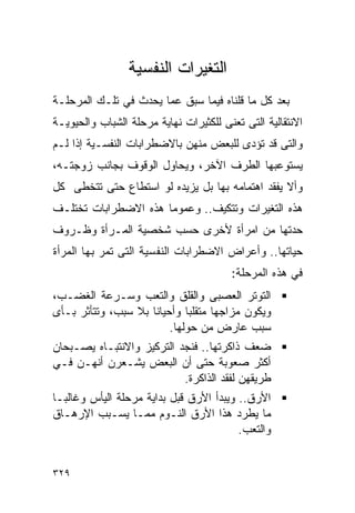 ‫ﺍﻟﺘﻐﻴﺭﺍﺕ ﺍﻟﻨﻔﺴﻴﺔ‬
‫ﺒﻌﺩ ﻜل ﻤﺎ ﻗﻠﻨﺎﻩ ﻓﻴﻤﺎ ﺴﺒﻕ ﻋﻤﺎ ﻴﺤﺩﺙ ﻓﻲ ﺘﻠـﻙ ﺍﻟﻤﺭﺤﻠـﺔ‬
‫ﺍﻻﻨﺘﻘﺎﻟﻴﺔ ﺍﻟﺘﻰ ﺘﻌﻨﻰ ﻟﻠﻜﺜﻴﺭﺍﺕ ﻨﻬﺎﻴﺔ ﻤﺭﺤﻠﺔ ﺍﻟﺸﺒﺎﺏ ﻭﺍﻟﺤﻴﻭﻴـﺔ‬
‫ﻭﺍﻟﺘﻰ ﻗﺩ ﺘﺅﺩﻯ ﻟﻠﺒﻌﺽ ﻤﻨﻬﻥ ﺒﺎﻻﻀﻁﺭﺍﺒﺎﺕ ﺍﻟﻨﻔﺴـﻴﺔ ﺇﺫﺍ ﻟـﻡ‬
‫ﻴﺴﺘﻭﻋﺒﻬﺎ ﺍﻟﻁﺭﻑ ﺍﻵﺨﺭ، ﻭﻴﺤﺎﻭل ﺍﻟﻭﻗﻭﻑ ﺒﺠﺎﻨﺏ ﺯﻭﺠﺘـﻪ،‬
‫ﻭﺃﻻ ﻴﻔﻘﺩ ﺍﻫﺘﻤﺎﻤﻪ ﺒﻬﺎ ﺒل ﻴﺯﻴﺩﻩ ﻟﻭ ﺍﺴﺘﻁﺎﻉ ﺤﺘﻰ ﺘﺘﺨﻁﻰ ﻜل‬
‫ﻫﺫﻩ ﺍﻟﺘﻐﻴﺭﺍﺕ ﻭﺘﺘﻜﻴﻑ.. ﻭﻋﻤﻭﻤﺎ ﻫﺫﻩ ﺍﻻﻀﻁﺭﺍﺒﺎﺕ ﺘﺨﺘﻠـﻑ‬
‫ﺤﺩﺘﻬﺎ ﻤﻥ ﺍﻤﺭﺃﺓ ﻷﺨﺭﻯ ﺤﺴﺏ ﺸﺨﺼﻴﺔ ﺍﻟﻤـﺭﺃﺓ ﻭﻅـﺭﻭﻑ‬
‫ﺤﻴﺎﺘﻬﺎ.. ﻭﺃﻋﺭﺍﺽ ﺍﻻﻀﻁﺭﺍﺒﺎﺕ ﺍﻟﻨﻔﺴﻴﺔ ﺍﻟﺘﻰ ﺘﻤﺭ ﺒﻬﺎ ﺍﻟﻤﺭﺃﺓ‬
                                        ‫ﻓﻲ ﻫﺫﻩ ﺍﻟﻤﺭﺤﻠﺔ:‬
‫ﺍﻟﺘﻭﺘﺭ ﺍﻟﻌﺼﺒﻰ ﻭﺍﻟﻘﻠﻕ ﻭﺍﻟﺘﻌﺏ ﻭﺴـﺭﻋﺔ ﺍﻟﻐﻀـﺏ،‬
‫ﻭﻴﻜﻭﻥ ﻤﺯﺍﺠﻬﺎ ﻤﺘﻘﻠﺒﺎ ﻭﺃﺤﻴﺎﻨﺎ ﺒﻼ ﺴﺒﺏ، ﻭﺘﺘﺄﺜﺭ ﺒـﺄﻯ‬
                         ‫ﺴﺒﺏ ﻋﺎﺭﺽ ﻤﻥ ﺤﻭﻟﻬﺎ.‬
‫ﻀﻌﻑ ﺫﺍﻜﺭﺘﻬﺎ.. ﻓﻨﺠﺩ ﺍﻟﺘﺭﻜﻴﺯ ﻭﺍﻻﻨﺘﺒـﺎﻩ ﻴﺼـﺒﺤﺎﻥ‬
‫ﺃﻜﺜﺭ ﺼﻌﻭﺒﺔ ﺤﺘﻰ ﺃﻥ ﺍﻟﺒﻌﺽ ﻴﺸـﻌﺭﻥ ﺃﻨﻬـﻥ ﻓـﻲ‬
                           ‫ﻁﺭﻴﻘﻬﻥ ﻟﻔﻘﺩ ﺍﻟﺫﺍﻜﺭﺓ.‬
‫ﺍﻷﺭﻕ.. ﻭﻴﺒﺩﺃ ﺍﻷﺭﻕ ﻗﺒل ﺒﺩﺍﻴﺔ ﻤﺭﺤﻠﺔ ﺍﻟﻴﺄﺱ ﻭﻏﺎﻟﺒـﺎ‬
‫ﻤﺎ ﻴﻁﺭﺩ ﻫﺫﺍ ﺍﻷﺭﻕ ﺍﻟﻨـﻭﻡ ﻤﻤـﺎ ﻴﺴـﺒﺏ ﺍﻹﺭﻫـﺎﻕ‬
                                         ‫ﻭﺍﻟﺘﻌﺏ.‬


‫٩٢٣‬
 