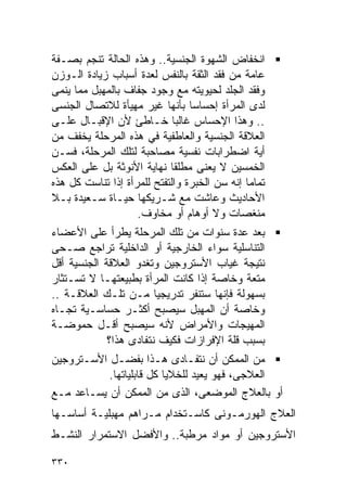 ‫ﺍﻨﺨﻔﺎﺽ ﺍﻟﺸﻬﻭﺓ ﺍﻟﺠﻨﺴﻴﺔ.. ﻭﻫﺫﻩ ﺍﻟﺤﺎﻟﺔ ﺘﻨﺠﻡ ﺒﺼـﻔﺔ‬
‫ﻋﺎﻤﺔ ﻤﻥ ﻓﻘﺩ ﺍﻟﺜﻘﺔ ﺒﺎﻟﻨﻔﺱ ﻟﻌﺩﺓ ﺃﺴﺒﺎﺏ ﺯﻴﺎﺩﺓ ﺍﻟـﻭﺯﻥ‬
‫ﻭﻓﻘﺩ ﺍﻟﺠﻠﺩ ﻟﺤﻴﻭﻴﺘﻪ ﻤﻊ ﻭﺠﻭﺩ ﺠﻔﺎﻑ ﺒﺎﻟﻤﻬﺒل ﻤﻤﺎ ﻴﻨﻤﻰ‬
‫ﻟﺩﻯ ﺍﻟﻤﺭﺃﺓ ﺇﺤﺴﺎﺴﺎ ﺒﺄﻨﻬﺎ ﻏﻴﺭ ﻤﻬﻴﺄﺓ ﻟﻼﺘﺼﺎل ﺍﻟﺠﻨﺴﻰ‬
‫.. ﻭﻫﺫﺍ ﺍﻹﺤﺴﺎﺱ ﻏﺎﻟﺒﺎ ﺨـﺎﻁﺊ ﻷﻥ ﺍﻹﻗﺒـﺎل ﻋﻠـﻰ‬
‫ﺍﻟﻌﻼﻗﺔ ﺍﻟﺠﻨﺴﻴﺔ ﻭﺍﻟﻌﺎﻁﻔﻴﺔ ﻓﻲ ﻫﺫﻩ ﺍﻟﻤﺭﺤﻠﺔ ﻴﺨﻔﻑ ﻤﻥ‬
‫ﺃﻴﺔ ﺍﻀﻁﺭﺍﺒﺎﺕ ﻨﻔﺴﻴﺔ ﻤﺼﺎﺤﺒﺔ ﻟﺘﻠﻙ ﺍﻟﻤﺭﺤﻠﺔ، ﻓﺴـﻥ‬
‫ﺍﻟﺨﻤﺴﻴﻥ ﻻ ﻴﻌﻨﻰ ﻤﻁﻠﻘﺎ ﻨﻬﺎﻴﺔ ﺍﻷﻨﻭﺜﺔ ﺒل ﻋﻠﻰ ﺍﻟﻌﻜﺱ‬
‫ﺘﻤﺎﻤﺎ ﺇﻨﻪ ﺴﻥ ﺍﻟﺨﺒﺭﺓ ﻭﺍﻟﺘﻔﺘﺢ ﻟﻠﻤﺭﺃﺓ ﺇﺫﺍ ﺘﻨﺎﺴﺕ ﻜل ﻫﺫﻩ‬
‫ﺍﻷﺤﺎﺩﻴﺙ ﻭﻋﺎﺸﺕ ﻤﻊ ﺸـﺭﻴﻜﻬﺎ ﺤﻴـﺎﺓ ﺴـﻌﻴﺩﺓ ﺒـﻼ‬
                    ‫ﻤﻨﻐﺼﺎﺕ ﻭﻻ ﺃﻭﻫﺎﻡ ﺃﻭ ﻤﺨﺎﻭﻑ.‬
‫ﺒﻌﺩ ﻋﺩﺓ ﺴﻨﻭﺍﺕ ﻤﻥ ﺘﻠﻙ ﺍﻟﻤﺭﺤﻠﺔ ﻴﻁﺭﺃ ﻋﻠﻰ ﺍﻷﻋﻀﺎﺀ‬
‫ﺍﻟﺘﻨﺎﺴﻠﻴﺔ ﺴﻭﺍﺀ ﺍﻟﺨﺎﺭﺠﻴﺔ ﺃﻭ ﺍﻟﺩﺍﺨﻠﻴﺔ ﺘﺭﺍﺠﻊ ﺼـﺤﻰ‬
‫ﻨﺘﻴﺠﺔ ﻏﻴﺎﺏ ﺍﻷﺴﺘﺭﻭﺠﻴﻥ ﻭﺘﻐﺩﻭ ﺍﻟﻌﻼﻗﺔ ﺍﻟﺠﻨﺴﻴﺔ ﺃﻗل‬
‫ﻤﺘﻌﺔ ﻭﺨﺎﺼﺔ ﺇﺫﺍ ﻜﺎﻨﺕ ﺍﻟﻤﺭﺃﺓ ﺒﻁﺒﻴﻌﺘﻬـﺎ ﻻ ﺘﺴـﺘﺜﺎﺭ‬
‫ﺒﺴﻬﻭﻟﺔ ﻓﺈﻨﻬﺎ ﺴﺘﻨﻔﺭ ﺘﺩﺭﻴﺠﻴﺎ ﻤـﻥ ﺘﻠـﻙ ﺍﻟﻌﻼﻗـﺔ ..‬
‫ﻭﺨﺎﺼﺔ ﺃﻥ ﺍﻟﻤﻬﺒل ﺴﻴﺼﺒﺢ ﺃﻜﺜـﺭ ﺤﺴﺎﺴـﻴﺔ ﺘﺠـﺎﻩ‬
‫ﺍﻟﻤﻬﻴﺠﺎﺕ ﻭﺍﻷﻤﺭﺍﺽ ﻷﻨﻪ ﺴﻴﺼﺒﺢ ﺃﻗـل ﺤﻤﻭﻀـﺔ‬
             ‫ﺒﺴﺒﺏ ﻗﻠﺔ ﺍﻹﻓﺭﺍﺯﺍﺕ ﻓﻜﻴﻑ ﻨﺘﻔﺎﺩﻯ ﻫﺫﺍ؟‬
‫ﻤﻥ ﺍﻟﻤﻤﻜﻥ ﺃﻥ ﻨﺘﻔـﺎﺩﻯ ﻫـﺫﺍ ﺒﻔﻀـل ﺍﻷﺴـﺘﺭﻭﺠﻴﻥ‬
           ‫ﺍﻟﻌﻼﺠﻰ، ﻓﻬﻭ ﻴﻌﻴﺩ ﻟﻠﺨﻼﻴﺎ ﻜل ﻗﺎﺒﻠﻴﺎﺘﻬﺎ.‬
‫ﺃﻭ ﺒﺎﻟﻌﻼﺝ ﺍﻟﻤﻭﻀﻌﻰ، ﺍﻟﺫﻯ ﻤﻥ ﺍﻟﻤﻤﻜﻥ ﺃﻥ ﻴﺴـﺎﻋﺩ ﻤـﻊ‬
‫ﺍﻟﻌﻼﺝ ﺍﻟﻬﻭﺭﻤـﻭﻨﻰ ﻜﺎﺴـﺘﺨﺩﺍﻡ ﻤـﺭﺍﻫﻡ ﻤﻬﺒﻠﻴـﺔ ﺃﺴﺎﺴـﻬﺎ‬
‫ﺍﻷﺴﺘﺭﻭﺠﻴﻥ ﺃﻭ ﻤﻭﺍﺩ ﻤﺭﻁﺒﺔ.. ﻭﺍﻷﻓﻀل ﺍﻻﺴﺘﻤﺭﺍﺭ ﺍﻟﻨﺸـﻁ‬

‫٠٣٣‬
 