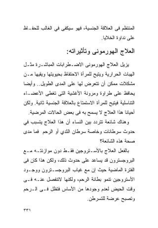 ‫ﺍﻟﻤﻨﺘﻅﻡ ﻓﻰ ﺍﻟﻌﻼﻗﺔ ﺍﻟﺠﻨﺴﻴﺔ، ﻓﻬﻭ ﺴﻴﻜﻔﻰ ﻓﻲ ﺍﻟﻐﺎﻟﺏ ﻟﻠﺤﻔـﺎﻅ‬
                                         ‫ﻋﻠﻰ ﻨﺩﺍﻭﺓ ﺍﻟﺨﻼﻴﺎ.‬

                      ‫ﺍﻟﻌﻼﺝ ﺍﻟﻬﻭﺭﻤﻭﻨﻰ ﻭﺘﺄﺜﻴﺭﺍﺘﻪ:‬
‫ﻴﺯﻴل ﺍﻟﻌﻼﺝ ﺍﻟﻬﻭﺭﻤﻭﻨﻰ ﺍﻻﻀـﻁﺭﺍﺒﺎﺕ ﺍﻟﻤﺒﺎﺸـﺭﺓ ﻤﺜـل‬
‫ﺍﻟﻬ ‪‬ﺎﺕ ﺍﻟﺤﺭﺍﺭﻴﺔ ﻭﻴﺘﻴﺢ ﻟﻠﻤﺭﺃﺓ ﺍﻻﺤﺘﻔﺎﻅ ﺒﺤﻴﻭﻴﺘﻬﺎ ﻭﻴﻘﻴﻬﺎ ﻤـﻥ‬
                                                    ‫ﺒ‬
‫ﻤﺸﻜﻼﺕ ﻤﻤﻜﻥ ﺃﻥ ﺘﺘﻌﺭﺽ ﻟﻬﺎ ﻋﻠﻰ ﺍﻟﻤﺩﻯ ﺍﻟﻁﻭﻴل.. ﻭﺃﻴﻀﺎ‬
‫ﻴﺤﺎﻓﻅ ﻋﻠﻰ ﻁﺭﺍﻭﺓ ﻭﻤﺭﻭﻨﺔ ﺍﻷﻏﺸﻴﺔ ﺍﻟﺘﻰ ﺘﻐﻁﻰ ﺍﻷﻋﻀـﺎﺀ‬
‫ﺍﻟﺘﻨﺎﺴﻠﻴﺔ ﻓﻴﺘﻴﺢ ﻟﻠﻤﺭﺃﺓ ﺍﻻﺴﺘﻤﺘﺎﻉ ﺒﺎﻟﻌﻼﻗﺔ ﺍﻟﺠﻨﺴﻴﺔ ﺜﺎﻨﻴﺔ. ﻭﻟﻜﻥ‬
  ‫ﺃﺤﻴﺎﻨﺎ ﻫﺫﺍ ﺍﻟﻌﻼﺝ ﻻ ﻴﺴﻤﺢ ﺒﻪ ﻓﻰ ﺒﻌﺽ ﺍﻟﺤﺎﻻﺕ ﺍﻟﻤﺭﻀﻴﺔ.‬
‫ﻭﻫﻨﺎﻙ ﺸﺎﺌﻌﺔ ﺘﺘﺭﺩﺩ ﺒﻴﻥ ﺍﻟﻨﺴﺎﺀ ﺃﻥ ﻫﺫﺍ ﺍﻟﻌﻼﺝ ﻴﺘﺴﺒﺏ ﻓﻲ‬
‫ﺤﺩﻭﺙ ﺴﺭﻁﺎﻨﺎﺕ ﻭﺨﺎﺼﺔ ﺴﺭﻁﺎﻥ ﺍﻟﺜﺩﻱ ﺃﻭ ﺍﻟﺭﺤﻡ ﻓﻤﺎ ﻤﺩﻯ‬
                                        ‫ﺼﺤﺔ ﻫﺫﻩ ﺍﻟﺸﺎﺌﻌﺔ؟‬
‫ﺒﺎﻟﻔﻌل ﺍﻟﻌﻼﺝ ﺒﺎﻷﺴـﺘﺭﻭﺠﻴﻥ ﻓﻘـﻁ ﺩﻭﻥ ﻤﻭﺍﺯﻨﺘـﻪ ﻤـﻊ‬
‫ﺍﻟﺒﺭﻭﺠﺴﺘﺭﻭﻥ ﻗﺩ ﻴﺴﺎﻋﺩ ﻋﻠﻰ ﺤﺩﻭﺙ ﺫﻟﻙ، ﻭﻟﻜﻥ ﻫﺫﺍ ﻜﺎﻥ ﻓﻰ‬
‫ﺍﻟﻔﺘﺭﺓ ﺍﻟﻤﺎﻀﻴﺔ ﺤﻴﺙ ﺇﻥ ﻤﻊ ﻏﻴﺎﺏ ﺍﻟﺒﺭﻭﺠﺴـﺘﺭﻭﻥ ﻭﻭﺠـﻭﺩ‬
‫ﺍﻷﺴﺘﺭﻭﺠﻴﻥ ﺘﻨﻤﻭ ﺒﻁﺎﻨﺔ ﺍﻟﺭﺤﻡ، ﻭﻟﻜﻨﻬﺎ ﻻﺘﻨﻔﺼل ﻋﻨـﻪ ﻓـﻰ‬
‫ﻭﻗﺕ ﺍﻟﺤﻴﺽ ﻟﻌﺩﻡ ﻭﺠﻭﺩﻫﺎ ﻤﻥ ﺍﻷﺴﺎﺱ ﻓﺘﻅل ﻓـﻰ ﺍﻟـﺭﺤﻡ‬
                                 ‫ﻭﺘﺼﺒﺢ ﻋﺭﻀﺔ ﻟﻠﺘﺴﺭﻁﻥ.‬

‫١٣٣‬
 