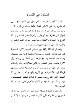 ‫ﺍﻟﺸﺫﻭﺫ ﻓﻰ ﺍﻟﻨﺴﺎﺀ‬
‫ﺍﻟﺸﺫﻭﺫ ﺍﻟﺠﻨﺴﻰ ﻓﻰ ﺍﻟﻨﺴﺎﺀ ﺃﻗل ﺒﻜﺜﻴﺭ ﻤﻥ ﺍﻟﺸﺫﻭﺫ ﺍﻟﺠﻨﺴـﻰ‬
‫ﺍﻟﺭﺠﺎﻟﻰ، ﻭﻟﺫﺍ ﻓﻬﻭ ﻻ ﻴﺜﻴﺭ ﺍﻟﺠﺩل ﻤﺜﻠﻤﺎ ﻴﺤﺩﺙ ﻓﻰ ﺍﻟﺭﺠـﺎل..‬
‫ﻭﺍﻟﻐﺭﻴﺏ ﺃﻥ ﻫﺫﺍ ﺍﻟﻨﻭﻉ ﻤﻥ ﺍﻟﺸﺫﻭﺫ ﻤﺎﺯﺍل ﻤﺤﺭﻤﺎ ﻓﻰ ﺒﻌـﺽ‬
‫ﺍﻟﺩﻭل ﺍﻟﺘﻰ ﺘﻌﺘﺭﻑ ﺒﻪ ﻟﻠﺭﺠﺎل.. ﻭﺃﺤﻴﺎﻨﺎ ﻴﻨﻅﺭ ﺍﻟﻤﺠﺘﻤﻊ ﻟﻬـﺫﺍ‬
‫ﺍﻟﻨﻭﻉ ﻤﻥ ﺍﻟﺸﺫﻭﺫ ﺒﺎﻻﺤﺘﻘﺎﺭ، ﻤﻤﺎ ﻴﺠﻌل ﻫﺅﻻﺀ ﺍﻟﻨﺴﻭﺓ ﻴﺸﻌﺭﻥ‬
               ‫ﺒﺎﻟﺫﻨﺏ ﺃﻜﺜﺭ ﻤﻥ ﺍﻟﺭﺠﺎل ﺍﻟﺫﻴﻥ ﻴﻤﺎﺭﺴﻭﻥ ﻫﺫﺍ.‬
‫ﻭﻨﺠﺩ ﺃﻥ ﺍﻟﻌﻼﻗﺔ ﻭﺜﻴﻘﺔ ﺒﻴﻥ ﺇﺤﺴﺎﺱ ﺍﻟﺤﺏ ﻭﺍﻹﺜﺎﺭﺓ ﺍﻟﺠﻨﺴﻴﺔ‬
‫ﻓﻰ ﻫﺫﻩ ﺍﻟﻌﻼﻗﺔ، ﻓﻌﻨﺩﻤﺎ ﺘﺭﺘﺒﻁ ﻓﺘﺎﺓ ﺒﻌﺎﻁﻔﺔ ﻗﻭﻴﺔ ﻨﺤﻭ ﻤﺜﻴﻠﺘﻬﺎ،‬
‫ﻭﺘﺸﺘﺩ ﻫﺫﻩ ﺍﻟﻌﺎﻁﻔﺔ ﻭﺘﺘﺄﺠﺞ ﻨﺎﺭﻫﺎ ﻤـﻥ ﺍﻟﻤﻤﻜـﻥ ﺃﻥ ﺘﺘﺤـﻭل‬
‫ﻹﺜﺎﺭﺓ ﺠﻨﺴﻴﺔ، ﻭﻤﻥ ﺍﻟﻤﻤﻜﻥ ﺃﻥ ﺘﻨﺘﻬﻰ ﺒﻌﻼﻗﺔ ﺸـﺎﺫﺓ، ﻭﻟـﺫﻟﻙ‬
‫ﻴﺠﺏ ﻋﻠﻰ ﻜل ﺃﺴﺭﺓ ﺃﻥ ﺘﻨﺘﺒﻪ ﻟﻠﻤﻴﻭل ﺍﻟﻌﺎﻁﻔﻴﺔ ﻟﺒﻨﺎﺘﻬﺎ ﻭﺘﺤﺎﻭل‬
‫ﻓﺭﻤﻠﺔ ﺃﻯ ﻋﻼﻗﺔ ﺯﺍﺌﺩﺓ ﻋﻥ ﺍﻟﻠﺯﻭﻡ ﺒﺎﻟﻭﺩ ﻭﺍﻟﺤـﺏ ﺤﺘـﻰ ﺇﺫﺍ‬
‫ﺍﻀﻁﺭ ﺍﻷﻤﺭ ﻟﺸﺭﺡ ﻤﺩﻯ ﺨﻁﻭﺭﺓ ﺍﻟﻌﻼﻗﺔ ﻟﻠﺒﻨﺕ ﻭﻨﺤﺼـﻨﻬﻥ‬
‫ﺩﻭﻤﺎ ﺒﺘﻌﺎﻟﻴﻡ ﺩﻴﻨﻨﺎ ﺍﻟﺤﻨﻴﻑ ﻭﺍﻷﺩﻴﺎﻥ ﺍﻷﺨﺭﻯ ﺍﻟﺘﻰ ﺘﺤﺭﻡ ﻫـﺫﺍ‬
                                              ‫ﺘﺤﺭﻴﻤﺎ ﺒﺎﺘﺎ.‬
‫ﻭﺇﺫﺍ ﻨﻅﺭﻨﺎ ﻟﻠﺸﺫﻭﺫ ﺒﺼﻔﺔ ﻋﺎﻤﺔ ﻨﺠﺩ ﺃﻥ ﺍﻹﻨﺴﺎﻥ ﻴﺸـﺎﺭﻙ‬
‫ﺍﻟﺤﻴﻭﺍﻥ ﻓﻰ ﻤﻘﺩﺭﺘﻪ ﻋﻠﻰ ﺍﻻﺸﺒﺎﻉ ﺍﻟﺠﻨﺴﻰ ﻤﻊ ﻤﺜﻴﻠـﻪ ﺇﺫﺍ ﻟـﻡ‬

‫٣٣٣‬
 