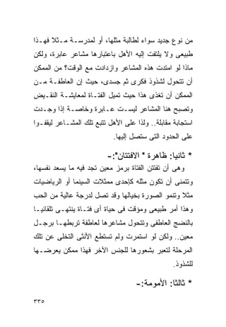 ‫ﻤﻥ ﻨﻭﻉ ﺠﺩﻴﺩ ﺴﻭﺍﺀ ﻟﻁﺎﻟﺒﺔ ﻤﺜﻠﻬﺎ، ﺃﻭ ﻟﻤﺩﺭﺴـﺔ ﻤـﺜﻼ ﻓﻬـﺫﺍ‬
‫ﻁﺒﻴﻌﻰ ﻭﻻ ﻴﻠﺘﻔﺕ ﺇﻟﻴﻪ ﺍﻷﻫل ﺒﺎﻋﺘﺒﺎﺭﻫﺎ ﻤﺸﺎﻋﺭ ﻋﺎﺒﺭﺓ، ﻭﻟﻜﻥ‬
‫ﻤﺎﺫﺍ ﻟﻭ ﺍﻤﺘﺩﺕ ﻫﺫﻩ ﺍﻟﻤﺸﺎﻋﺭ ﻭﺍﺯﺩﺍﺩﺕ ﻤﻊ ﺍﻟﻭﻗﺕ؟ ﻤﻥ ﺍﻟﻤﻤﻜﻥ‬
‫ﺃﻥ ﺘﺘﺤﻭل ﻟﺸﺫﻭﺫ ﻓﻜﺭﻯ ﺜﻡ ﺠﺴﺩﻯ، ﺤﻴﺙ ﺇﻥ ﺍﻟﻌﺎﻁﻔـﺔ ﻤـﻥ‬
‫ﺍﻟﻤﻤﻜﻥ ﺃﻥ ﺘﻐﺫﻯ ﻫﺫﺍ ﺤﻴﺙ ﺘﻤﻴل ﺍﻟﻔﺘـﺎﺓ ﻟﻤﻌﺎﻴﺸـﺔ ﺍﻟﻨﻘـﻴﺽ‬
‫ﻭﺘﺼﺒﺢ ﻫﻨﺎ ﺍﻟﻤﺸﺎﻋﺭ ﻟﻴﺴـﺕ ﻋـﺎﺒﺭﺓ ﻭﺨﺎﺼـﺔ ﺇﺫﺍ ﻭﺠـﺩﺕ‬
‫ﺍﺴﺘﺠﺎﺒﺔ ﻤﻘﺎﺒﻠﺔ.. ﻭﻟﺫﺍ ﻋﻠﻰ ﺍﻷﻫل ﺘﺘﺒﻊ ﺘﻠﻙ ﺍﻟﻤﺸـﺎﻋﺭ ﻟﻴﻘﻔـﻭﺍ‬
                            ‫ﻋﻠﻰ ﺍﻟﺤﺩﻭﺩ ﺍﻟﺘﻰ ﺴﺘﺼل ﺇﻟﻴﻬﺎ.‬

                         ‫* ﺜﺎﻨﻴﺎ: ﻅﺎﻫﺭﺓ " ﺍﻻﻓﺘﺘﺎﻥ":-‬
‫ﻭﻫﻰ ﺃﻥ ﺘﻔﺘﺘﻥ ﺍﻟﻔﺘﺎﺓ ﺒﺭﻤﺯ ﻤﻌﻴﻥ ﺘﺠﺩ ﻓﻴﻪ ﻤﺎ ﻴﺴﻌﺩ ﻨﻔﺴﻬﺎ،‬
‫ﻭﺘﺘﻤﻨﻰ ﺃﻥ ﺘﻜﻭﻥ ﻤﺜﻠﻪ ﻜﺈﺤﺩﻯ ﻤﻤﺜﻼﺕ ﺍﻟﺴﻴﻨﻤﺎ ﺃﻭ ﺍﻟﺭﻴﺎﻀﻴﺎﺕ‬
‫ﻤﺜﻼ ﻭﺘﻨﻤﻭ ﺍﻟﺼﻭﺭﺓ ﺒﺨﻴﺎﻟﻬﺎ ﻭﻗﺩ ﺘﺼل ﻟﺩﺭﺠﺔ ﻋﺎﻟﻴﺔ ﻤﻥ ﺍﻟﺤﺏ‬
‫ﻭﻫﺫﺍ ﺃﻤﺭ ﻁﺒﻴﻌﻰ ﻭﻤﺅﻗﺕ ﻓﻰ ﺤﻴﺎﺓ ﺃﻯ ﻓﺘـﺎﺓ ﻴﻨﺘﻬـﻰ ﺘﻠﻘﺎﺌﻴـﺎ‬
‫ﺒﺎﻟﻨﻀﺞ ﺍﻟﻌﺎﻁﻔﻰ ﻭﺘﺘﺤﻭل ﻤﺸﺎﻋﺭﻫﺎ ﻟﻌﺎﻁﻔﺔ ﺘﺭﺒﻁﻬـﺎ ﺒﺭﺠـل‬
‫ﻤﻌﻴﻥ.. ﻭﻟﻜﻥ ﻟﻭ ﺍﺴﺘﻤﺭﺕ ﻭﻟﻡ ﺘﺴﺘﻁﻊ ﺍﻷﻨﺜﻰ ﺍﻟﺘﺨﻠﻰ ﻋﻥ ﺘﻠﻙ‬
‫ﺍﻟﻤﺭﺤﻠﺔ ﻟﺘﻌﺒﺭ ﺒﺸﻌﻭﺭﻫﺎ ﻟﻠﺠﻨﺱ ﺍﻵﺨﺭ ﻓﻬﺫﺍ ﻤﻤﻜﻥ ﻴﻌﺭﻀـﻬﺎ‬
                                                 ‫ﻟﻠﺸﺫﻭﺫ.‬

                                   ‫* ﺜﺎﻟﺜﺎ: ﺍﻷﻤﻭﻤﺔ:-‬
‫٥٣٣‬
 