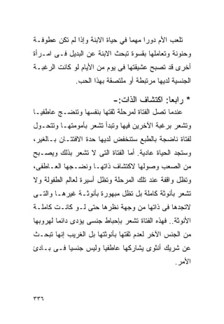 ‫ﺘﻠﻌﺏ ﺍﻷﻡ ﺩﻭﺭﺍ ﻤﻬﻤﺎ ﻓﻲ ﺤﻴﺎﺓ ﺍﻻﺒﻨﺔ ﻭﺇﺫﺍ ﻟﻡ ﺘﻜﻥ ﻋﻁﻭﻓـﺔ‬
                                      ‫ﹰ‬
‫ﻭﺤﻨﻭﻨﺔ ﻭﺘﻌﺎﻤﻠﻬﺎ ﺒﻘﺴﻭﺓ ﺘﺒﺤﺙ ﺍﻻﺒﻨﺔ ﻋﻥ ﺍﻟﺒﺩﻴل ﻓـﻰ ﺍﻤـﺭﺃﺓ‬
‫ﺃﺨﺭﻯ ﻗﺩ ﺘﺼﺒﺢ ﻋﺸﻴﻘﺘﻬﺎ ﻓﻰ ﻴﻭﻡ ﻤﻥ ﺍﻷﻴﺎﻡ ﻟﻭ ﻜﺎﻨﺕ ﺍﻟﺭﻏﺒـﺔ‬
               ‫ﺍﻟﺠﻨﺴﻴﺔ ﻟﺩﻴﻬﺎ ﻤﺭﺘﺒﻁﺔ ﺃﻭ ﻤﻠﺘﺼﻘﺔ ﺒﻬﺫﺍ ﺍﻟﺤﺏ.‬

                            ‫* ﺭﺍﺒﻌﺎ: ﺍﻜﺘﺸﺎﻑ ﺍﻟﺫﺍﺕ:-‬
‫ﻋﻨﺩﻤﺎ ﺘﺼل ﺍﻟﻔﺘﺎﺓ ﻟﻤﺭﺤﻠﺔ ﺜﻘﺘﻬﺎ ﺒﻨﻔﺴﻬﺎ ﻭﺘﻨﻀـﺞ ﻋﺎﻁﻔﻴـﺎ‬
‫ﻭﺘﺸﻌﺭ ﺒﺭﻏﺒﺔ ﺍﻵﺨﺭﻴﻥ ﻓﻴﻬﺎ ﻭﺘﺒﺩﺃ ﺘﺸﻌﺭ ﺒﺄﻤﻭﻤﺘﻬـﺎ ﻭﺘﺘﺤـﻭل‬
‫ﻟﻔﺘﺎﺓ ﻨﺎﻀﺠﺔ ﺒﺎﻟﻁﺒﻊ ﺴﺘﻨﺨﻔﺽ ﻟﺩﻴﻬﺎ ﺤﺩﺓ ﺍﻻﻓﺘﺘـﺎﻥ ﺒـﺎﻟﻐﻴﺭ،‬
‫ﻭﺴﺘﺠﺩ ﺍﻟﺤﻴﺎﺓ ﻋﺎﺩﻴﺔ. ﺃﻤﺎ ﺍﻟﻔﺘﺎﺓ ﺍﻟﺘﻰ ﻻ ﺘﺸﻌﺭ ﺒﺫﻟﻙ ﻭﻴﺼـﺒﺢ‬
‫ﻤﻥ ﺍﻟﺼﻌﺏ ﻭﺼﻭﻟﻬﺎ ﻻﻜﺘﺸﺎﻑ ﺫﺍﺘﻬـﺎ ﻭﻨﻀـﺠﻬﺎ ﺍﻟﻌـﺎﻁﻔﻰ،‬
‫ﻭﺘﻅل ﻭﺍﻗﻔﺔ ﻋﻨﺩ ﺘﻠﻙ ﺍﻟﻤﺭﺤﻠﺔ ﻭﺘﻅل ﺃﺴﻴﺭﺓ ﻟﻌﺎﻟﻡ ﺍﻟﻁﻔﻭﻟﺔ ﻭﻻ‬
‫ﺘﺸﻌﺭ ﺒﺄﻨﻭﺜﺔ ﻜﺎﻤﻠﺔ ﺒل ﺘﻅل ﻤﺒﻬﻭﺭﺓ ﺒﺄﻨﻭﺜـﺔ ﻏﻴﺭﻫـﺎ ﻭﺍﻟﺘـﻰ‬
‫ﻻﺘﺠﺩﻫﺎ ﻓﻰ ﺫﺍﺘﻬﺎ ﻤﻥ ﻭﺠﻬﺔ ﻨﻅﺭﻫﺎ ﺤﺘﻰ ﻟـﻭ ﻜﺎﻨـﺕ ﻜﺎﻤﻠـﺔ‬
‫ﺍﻷﻨﻭﺜﺔ.. ﻓﻬﺫﻩ ﺍﻟﻔﺘﺎﺓ ﺘﺸﻌﺭ ﺒﺈﺤﺒﺎﻁ ﺠﻨﺴﻰ ﻴﺅﺩﻯ ﺩﺍﺌﻤﺎ ﻟﻬﺭﻭﺒﻬﺎ‬
‫ﻤﻥ ﺍﻟﺠﻨﺱ ﺍﻵﺨﺭ ﻟﻌﺩﻡ ﺜﻘﺘﻬﺎ ﺒﺄﻨﻭﺜﺘﻬﺎ ﺒل ﺍﻟﻐﺭﻴﺏ ﺇﻨﻬﺎ ﺘﺒﺤـﺙ‬
‫ﻋﻥ ﺸﺭﻴﻙ ﺃﻨﺜﻭﻯ ﻴﺸﺎﺭﻜﻬﺎ ﻋﺎﻁﻔﻴﺎ ﻭﻟﻴﺱ ﺠﻨﺴﻴﺎ ﻓـﻰ ﺒـﺎﺩﺉ‬
                                                  ‫ﺍﻷﻤﺭ.‬



‫٦٣٣‬
 