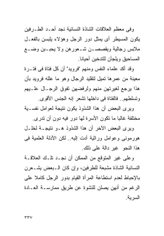 ‫ﻭﻓﻰ ﻤﻌﻅﻡ ﺍﻟﻌﻼﻗﺎﺕ ﺍﻟﺸﺎﺫﺓ ﺍﻟﻨﺴﺎﺌﻴﺔ ﻨﺠﺩ ﺃﺤـﺩ ﺍﻟﻁـﺭﻓﻴﻥ‬
‫ﻴﻜﻭﻥ ﺍﻟﻤﺴﻴﻁﺭ ﺃﻯ ﻴﻤﺜل ﺩﻭﺭ ﺍﻟﺭﺠل ﻭﻫﺅﻻﺀ ﻴﻠﺒﺴﻥ ﺒﺎﻟﻔﻌـل‬
‫ﻤﻼﺒﺱ ﺭﺠﺎﻟﻴﺔ ﻭﻴﻘﺼﺼـﻥ ﺸـﻌﻭﺭﻫﻥ ﻭﻻ ﻴﺤﺒـﺒﻥ ﻭﻀـﻊ‬
                         ‫ﺍﻟﻤﺴﺎﺤﻴﻕ ﻭﻴﻠﺠﺄﻥ ﻟﻠﺘﺩﺨﻴﻥ ﺃﺤﻴﺎﻨﺎ.‬
‫ﻭﻗﺩ ﺃﻜﺩ ﻋﻠﻤﺎﺀ ﺍﻟﻨﻔﺱ ﻭﻤﻨﻬﻡ "ﻓﺭﻭﻴﺩ" ﺃﻥ ﻜل ﻓﺘﺎﺓ ﻓﻰ ﻓﺘـﺭﺓ‬
‫ﻤﻌﻴﻨﺔ ﻤﻥ ﻋﻤﺭﻫﺎ ﺘﻤﻴل ﻟﺘﻘﻠﻴﺩ ﺍﻟﺭﺠﺎل ﻭﻫﻭ ﻤﺎ ﻋﻠﻠﻪ ﻓﺭﻭﻴﺩ ﺒﺄﻥ‬
‫ﻫﺫﺍ ﻴﺭﺠﻊ ﻟﻐﻴﺭﺘﻬﻥ ﻤﻨﻬﻡ ﻭﻟﺭﻓﻀﻬﻥ ﺘﻔﻭﻕ ﺍﻟﺭﺠـﺎل ﻋﻠـﻴﻬﻡ‬
      ‫ﻭﺘﺴﻠﻁﻬﻡ.. ﻓﺎﻟﻔﺘﺎﺓ ﻓﻰ ﺩﺍﺨﻠﻬﺎ ﺘﺸﻌﺭ ﺇﻨﻪ ﺍﻟﺠﻨﺱ ﺍﻷﻗﻭﻯ.‬
‫ﻭﻴﺭﻯ ﺍﻟﺒﻌﺽ ﺃﻥ ﻫﺫﺍ ﺍﻟﺸﺫﻭﺫ ﻴﻜﻭﻥ ﻨﺘﻴﺠﺔ ﻟﻌﻭﺍﻤل ﻨﻔﺴـﻴﺔ‬
   ‫ﻤﺨﺘﻠﻔﺔ ﻏﺎﻟﺒﺎ ﻤﺎ ﺘﻜﻭﻥ ﺍﻷﺴﺭﺓ ﻟﻬﺎ ﺩﻭﺭ ﻓﻴﻪ ﺩﻭﻥ ﺃﻥ ﺘﺩﺭﻯ.‬
‫ﻭﻴﺭﻯ ﺍﻟﺒﻌﺽ ﺍﻵﺨﺭ ﺃﻥ ﻫﺫﺍ ﺍﻟﺸﺫﻭﺫ ﻫـﻭ ﻨﺘﻴﺠـﺔ ﻟﺨﻠـل‬
‫ﻫﻭﺭﻤﻭﻨﻰ ﻭﻋﻭﺍﻤل ﻭﺭﺍﺜﻴﺔ ﺃﺩﺕ ﺇﻟﻴﻪ.. ﻟﻜﻥ ﺍﻷﺩﻟﺔ ﺍﻟﻌﻠﻤﻴﺔ ﻓﻰ‬
                           ‫ﻫﺫﺍ ﺍﻟﻨﺤﻭ ﻏﻴﺭ ﺩﺍﻟﺔ ﻋﻠﻰ ﺫﻟﻙ.‬
‫ﻭﻋﻠﻰ ﻏﻴﺭ ﺍﻟﻤﺘﻭﻗﻊ ﻤﻥ ﺍﻟﻤﻤﻜﻥ ﺃﻥ ﻨﺠـﺩ ﺘﻠـﻙ ﺍﻟﻌﻼﻗـﺔ‬
‫ﺍﻟﻨﺴﺎﺌﻴﺔ ﺍﻟﺸﺎﺫﺓ ﻤﺸﺒﻌﺔ ﻟﻠﻁﺭﻓﻴﻥ، ﻭﺇﻥ ﻜﺎﻥ ﺍﻟـﺒﻌﺽ ﻴﺸـﻌﺭﻥ‬
‫ﺒﺎﻹﺤﺒﺎﻁ ﻟﻌﺩﻡ ﺍﺴﺘﻁﺎﻋﺔ ﺍﻟﻤﺭﺃﺓ ﺍﻟﻘﻴﺎﻡ ﺒﺩﻭﺭ ﺍﻟﺭﺠل ﻜﺎﻤﻼ ﻋﻠﻰ‬
‫ﺍﻟﺭﻏﻡ ﻤﻥ ﺃﻨﻬﻥ ﻴﺼﻠﻥ ﻟﻠﻨﺸﻭﺓ ﻋﻥ ﻁﺭﻴﻕ ﻤﻤﺎﺭﺴـﺔ ﺍﻟﻌـﺎﺩﺓ‬
                                                 ‫ﺍﻟﺴﺭﻴﺔ.‬


‫٧٣٣‬
 