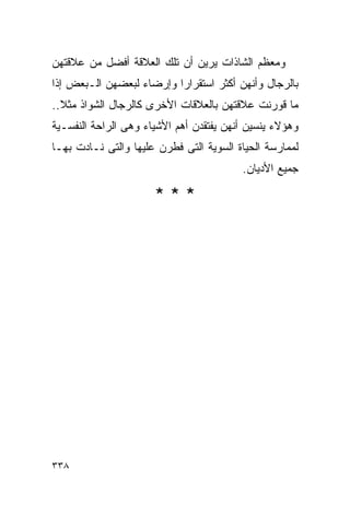 ‫ﻭﻤﻌﻅﻡ ﺍﻟﺸﺎﺫﺍﺕ ﻴﺭﻴﻥ ﺃﻥ ﺘﻠﻙ ﺍﻟﻌﻼﻗﺔ ﺃﻓﻀل ﻤﻥ ﻋﻼﻗﺘﻬﻥ‬
‫ﺒﺎﻟﺭﺠﺎل ﻭﺃﻨﻬﻥ ﺃﻜﺜﺭ ﺍﺴﺘﻘﺭﺍﺭﺍ ﻭﺇﺭﻀﺎﺀ ﻟﺒﻌﻀﻬﻥ ﺍﻟـﺒﻌﺽ ﺇﺫﺍ‬
                         ‫ﹰ‬
‫ﻤﺎ ﻗﻭﺭﻨﺕ ﻋﻼﻗﺘﻬﻥ ﺒﺎﻟﻌﻼﻗﺎﺕ ﺍﻷﺨﺭﻯ ﻜﺎﻟﺭﺠﺎل ﺍﻟﺸﻭﺍﺫ ﻤﺜﻼ..‬
‫ﻭﻫﺅﻻﺀ ﻴﻨﺴﻴﻥ ﺃﻨﻬﻥ ﻴﻔﺘﻘﺩﻥ ﺃﻫﻡ ﺍﻷﺸﻴﺎﺀ ﻭﻫﻰ ﺍﻟﺭﺍﺤﺔ ﺍﻟﻨﻔﺴـﻴﺔ‬
‫ﻟﻤﻤﺎﺭﺴﺔ ﺍﻟﺤﻴﺎﺓ ﺍﻟﺴﻭﻴﺔ ﺍﻟﺘﻰ ﻓﻁﺭﻥ ﻋﻠﻴﻬﺎ ﻭﺍﻟﺘﻰ ﻨـﺎﺩﺕ ﺒﻬـﺎ‬
                                         ‫ﺠﻤﻴﻊ ﺍﻷﺩﻴﺎﻥ.‬

                      ‫***‬




‫٨٣٣‬
 