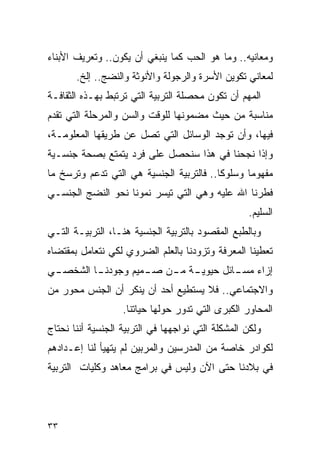 ‫ﻭﻤﻌﺎﻨﻴﻪ.. ﻭﻤﺎ ﻫﻭ ﺍﻟﺤﺏ ﻜﻤﺎ ﻴﻨﺒﻐﻲ ﺃﻥ ﻴﻜﻭﻥ.. ﻭﺘﻌﺭﻴﻑ ﺍﻷﺒﻨﺎﺀ‬
       ‫ﻟﻤﻌﺎﻨﻲ ﺘﻜﻭﻴﻥ ﺍﻷﺴﺭﺓ ﻭﺍﻟﺭﺠﻭﻟﺔ ﻭﺍﻷﻨﻭﺜﺔ ﻭﺍﻟﻨﻀﺞ.. ﺇﻟﺦ.‬
‫ﺍﻟﻤﻬﻡ ﺃﻥ ﺘﻜﻭﻥ ﻤﺤﺼﻠﺔ ﺍﻟﺘﺭﺒﻴﺔ ﺍﻟﺘﻲ ﺘﺭﺘﺒﻁ ﺒﻬـﺫﻩ ﺍﻟﺜﻘﺎﻓـﺔ‬
‫ﻤﻨﺎﺴﺒﺔ ﻤﻥ ﺤﻴﺙ ﻤﻀﻤﻭﻨﻬﺎ ﻟﻠﻭﻗﺕ ﻭﺍﻟﺴﻥ ﻭﺍﻟﻤﺭﺤﻠﺔ ﺍﻟﺘﻲ ﺘﻘﺩﻡ‬
‫ﻓﻴﻬﺎ، ﻭﺃﻥ ﺘﻭﺠﺩ ﺍﻟﻭﺴﺎﺌل ﺍﻟﺘﻲ ﺘﺼل ﻋﻥ ﻁﺭﻴﻘﻬﺎ ﺍﻟﻤﻌﻠﻭﻤـﺔ،‬
‫ﻭﺇﺫﺍ ﻨﺠﺤﻨﺎ ﻓﻲ ﻫﺫﺍ ﺴﻨﺤﺼل ﻋﻠﻰ ﻓﺭﺩ ﻴﺘﻤﺘﻊ ﺒﺼﺤﺔ ﺠﻨﺴـﻴﺔ‬
‫ﻤﻔﻬﻭﻤﺎ ﻭﺴﻠﻭﻜﺎ.. ﻓﺎﻟﺘﺭﺒﻴﺔ ﺍﻟﺠﻨﺴﻴﺔ ﻫﻲ ﺍﻟﺘﻲ ﺘﺩﻋﻡ ﻭﺘﺭﺴﺦ ﻤﺎ‬
‫ﻓﻁﺭﻨﺎ ﺍﷲ ﻋﻠﻴﻪ ﻭﻫﻲ ﺍﻟﺘﻲ ﺘﻴﺴﺭ ﻨﻤﻭﻨﺎ ﻨﺤﻭ ﺍﻟﻨﻀﺞ ﺍﻟﺠﻨﺴـﻲ‬
                                                   ‫ﺍﻟﺴﻠﻴﻡ.‬
‫ﻭﺒﺎﻟﻁﺒﻊ ﺍﻟﻤﻘﺼﻭﺩ ﺒﺎﻟﺘﺭﺒﻴﺔ ﺍﻟﺠﻨﺴﻴﺔ ﻫﻨـﺎ، ﺍﻟﺘﺭﺒﻴـﺔ ﺍﻟﺘـﻲ‬
‫ﺘﻌﻁﻴﻨﺎ ﺍﻟﻤﻌﺭﻓﺔ ﻭﺘﺯﻭﺩﻨﺎ ﺒﺎﻟﻌﻠﻡ ﺍﻟﻀﺭﻭﻱ ﻟﻜﻲ ﻨﺘﻌﺎﻤل ﺒﻤﻘﺘﻀﺎﻩ‬
‫ـﻲ‬
 ‫ـﺎ ﺍﻟﺸﺨﺼـ‬
         ‫ـﺔ ـﻥ ـﻤﻴﻡ ﻭﺠﻭﺩﻨـ‬
                   ‫ﺇﺯﺍﺀ ـﺎﺌل ﺤﻴﻭﻴـ ﻤـ ﺼـ‬
                                  ‫ﻤﺴـ‬
‫ﻭﺍﻻﺠﺘﻤﺎﻋﻲ.. ﻓﻼ ﻴﺴﺘﻁﻴﻊ ﺃﺤﺩ ﺃﻥ ﻴﻨﻜﺭ ﺃﻥ ﺍﻟﺠﻨﺱ ﻤﺤﻭﺭ ﻤﻥ‬
                   ‫ﺍﻟﻤﺤﺎﻭﺭ ﺍﻟﻜﺒﺭﻯ ﺍﻟﺘﻲ ﺘﺩﻭﺭ ﺤﻭﻟﻬﺎ ﺤﻴﺎﺘﻨﺎ.‬
‫ﻭﻟﻜﻥ ﺍﻟﻤﺸﻜﻠﺔ ﺍﻟﺘﻲ ﻨﻭﺍﺠﻬﻬﺎ ﻓﻲ ﺍﻟﺘﺭﺒﻴﺔ ﺍﻟﺠﻨﺴﻴﺔ ﺃﻨﻨﺎ ﻨﺤﺘﺎﺝ‬
‫ﻟﻜﻭﺍﺩﺭ ﺨﺎﺼﺔ ﻤﻥ ﺍﻟﻤﺩﺭﺴﻴﻥ ﻭﺍﻟﻤﺭﺒﻴﻥ ﻟﻡ ﻴﺘﻬﻴﺄ ﻟﻨﺎ ﺇﻋـﺩﺍﺩﻫﻡ‬
‫ﻓﻲ ﺒﻼﺩﻨﺎ ﺤﺘﻰ ﺍﻵﻥ ﻭﻟﻴﺱ ﻓﻲ ﺒﺭﺍﻤﺞ ﻤﻌﺎﻫﺩ ﻭﻜﻠﻴﺎﺕ ﺍﻟﺘﺭﺒﻴﺔ‬




‫٣٣‬
 