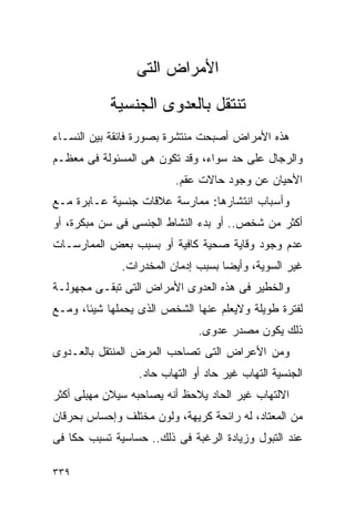 ‫ﺍﻷﻤﺭﺍﺽ ﺍﻟﺘﻰ‬
           ‫ﺘﻨﺘﻘل ﺒﺎﻟﻌﺩﻭﻯ ﺍﻟﺠﻨﺴﻴﺔ‬
‫ﻫﺫﻩ ﺍﻷﻤﺭﺍﺽ ﺃﺼﺒﺤﺕ ﻤﻨﺘﺸﺭﺓ ﺒﺼﻭﺭﺓ ﻓﺎﺌﻘﺔ ﺒﻴﻥ ﺍﻟﻨﺴـﺎﺀ‬
‫ﻭﺍﻟﺭﺠﺎل ﻋﻠﻰ ﺤﺩ ﺴﻭﺍﺀ، ﻭﻗﺩ ﺘﻜﻭﻥ ﻫﻰ ﺍﻟﻤﺴﺌﻭﻟﺔ ﻓﻰ ﻤﻌﻅـﻡ‬
                         ‫ﺍﻷﺤﻴﺎﻥ ﻋﻥ ﻭﺠﻭﺩ ﺤﺎﻻﺕ ﻋﻘﻡ.‬
‫ﻭﺃﺴﺒﺎﺏ ﺍﻨﺘﺸﺎﺭﻫﺎ: ﻤﻤﺎﺭﺴﺔ ﻋﻼﻗﺎﺕ ﺠﻨﺴﻴﺔ ﻋـﺎﺒﺭﺓ ﻤـﻊ‬
‫ﺃﻜﺜﺭ ﻤﻥ ﺸﺨﺹ.. ﺃﻭ ﺒﺩﺀ ﺍﻟﻨﺸﺎﻁ ﺍﻟﺠﻨﺴﻰ ﻓﻰ ﺴﻥ ﻤﺒﻜﺭﺓ، ﺃﻭ‬
‫ﻋﺩﻡ ﻭﺠﻭﺩ ﻭﻗﺎﻴﺔ ﺼﺤﻴﺔ ﻜﺎﻓﻴﺔ ﺃﻭ ﺒﺴﺒﺏ ﺒﻌﺽ ﺍﻟﻤﻤﺎﺭﺴـﺎﺕ‬
              ‫ﻏﻴﺭ ﺍﻟﺴﻭﻴﺔ، ﻭﺃﻴﻀﺎ ﺒﺴﺒﺏ ﺇﺩﻤﺎﻥ ﺍﻟﻤﺨﺩﺭﺍﺕ.‬
‫ﻭﺍﻟﺨﻁﻴﺭ ﻓﻰ ﻫﺫﻩ ﺍﻟﻌﺩﻭﻯ ﺍﻷﻤﺭﺍﺽ ﺍﻟﺘﻰ ﺘﺒﻘـﻰ ﻤﺠﻬﻭﻟـﺔ‬
‫ﻟﻔﺘﺭﺓ ﻁﻭﻴﻠﺔ ﻭﻻﻴﻌﻠﻡ ﻋﻨﻬﺎ ﺍﻟﺸﺨﺹ ﺍﻟﺫﻯ ﻴﺤﻤﻠﻬﺎ ﺸﻴﺌﺎ، ﻭﻤـﻊ‬
                              ‫ﺫﻟﻙ ﻴﻜﻭﻥ ﻤﺼﺩﺭ ﻋﺩﻭﻯ.‬
‫ﻭﻤﻥ ﺍﻷﻋﺭﺍﺽ ﺍﻟﺘﻰ ﺘﺼﺎﺤﺏ ﺍﻟﻤﺭﺽ ﺍﻟﻤﻨﺘﻘل ﺒﺎﻟﻌـﺩﻭﻯ‬
                 ‫ﺍﻟﺠﻨﺴﻴﺔ ﺍﻟﺘﻬﺎﺏ ﻏﻴﺭ ﺤﺎﺩ ﺃﻭ ﺍﻟﺘﻬﺎﺏ ﺤﺎﺩ.‬
‫ﺍﻻﻟﺘﻬﺎﺏ ﻏﻴﺭ ﺍﻟﺤﺎﺩ ﻴﻼﺤﻅ ﺃﻨﻪ ﻴﺼﺎﺤﺒﻪ ﺴﻴﻼﻥ ﻤﻬﺒﻠﻰ ﺃﻜﺜﺭ‬
‫ﻤﻥ ﺍﻟﻤﻌﺘﺎﺩ، ﻟﻪ ﺭﺍﺌﺤﺔ ﻜﺭﻴﻬﺔ، ﻭﻟﻭﻥ ﻤﺨﺘﻠﻑ ﻭﺇﺤﺴﺎﺱ ﺒﺤﺭﻗﺎﻥ‬
‫ﻋﻨﺩ ﺍﻟﺘﺒﻭل ﻭﺯﻴﺎﺩﺓ ﺍﻟﺭﻏﺒﺔ ﻓﻰ ﺫﻟﻙ.. ﺤﺴﺎﺴﻴﺔ ﺘﺴﺒﺏ ﺤﻜﺎ ﻓﻰ‬

‫٩٣٣‬
 