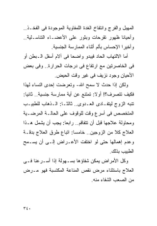 ‫ﺍﻟﻤﻬﺒل ﻭﺍﻟﻔﺭﺝ ﻭﺍﻨﺘﻔﺎﺥ ﺍﻟﻐﺩﺓ ﺍﻟﻠﻤﻔﺎﻭﻴﺔ ﺍﻟﻤﻭﺠﻭﺩﺓ ﻓﻰ ﺍﻟﻔﺨـﺫ..‬
‫ﻭﺃﺤﻴﺎﻨﺎ ﻅﻬﻭﺭ ﺘﻘﺭﺤﺎﺕ ﻭﺒﺜﻭﺭ ﻋﻠﻰ ﺍﻷﻋﻀـﺎﺀ ﺍﻟﺘﻨﺎﺴـﻠﻴﺔ..‬
              ‫ﻭﺃﺨﻴﺭﺍ ﺍﻹﺤﺴﺎﺱ ﺒﺄﻟﻡ ﺃﺜﻨﺎﺀ ﺍﻟﻤﻤﺎﺭﺴﺔ ﺍﻟﺠﻨﺴﻴﺔ.‬
                                                  ‫ﹰ‬
‫ﺃﻤﺎ ﺍﻻﻟﺘﻬﺎﺏ ﺍﻟﺤﺎﺩ ﻓﻴﺒﺩﻭ ﻭﺍﻀﺤﺎ ﻓﻰ ﺁﻻﻡ ﺃﺴﻔل ﺍﻟـﺒﻁﻥ ﺃﻭ‬
‫ﻓﻰ ﺍﻟﺨﺎﺼﺭﺘﻴﻥ ﻤﻊ ﺍﺭﺘﻔﺎﻉ ﻓﻰ ﺩﺭﺠﺎﺕ ﺍﻟﺤﺭﺍﺭﺓ.. ﻭﻓﻰ ﺒﻌﺽ‬
                ‫ﺍﻷﺤﻴﺎﻥ ﻭﺠﻭﺩ ﻨﺯﻴﻑ ﻓﻰ ﻏﻴﺭ ﻭﻗﺕ ﺍﻟﺤﻴﺽ.‬
‫ﻭﻟﻜﻥ ﺇﺫﺍ ﺤﺩﺙ ﻻ ﺴﻤﺢ ﺍﷲ- ﻭﺘﻌﺭﻀﺕ ﺇﺤﺩﻯ ﺍﻟﻨﺴﺎﺀ ﻟﻬﺫﺍ‬
‫ﻓﻜﻴﻑ ﺘﺘﺼﺭﻑ؟! ﺃﻭﻻ: ﺘﻤﺘﻨﻊ ﻋﻥ ﺃﻴﺔ ﻤﻤﺎﺭﺴﺔ ﺠﻨﺴﻴﺔ.. ﺜﺎﻨﻴﺎ:‬
‫ﺘﻨﺒﻪ ﺍﻟﺯﻭﺝ ﻟﻴﺘﻔـﺎﺩﻯ ﺍﻟﻌـﺩﻭﻯ.. ﺜﺎﻟﺜـﺎ: ﺍﻟـﺫﻫﺎﺏ ﻟﻠﻁﺒﻴـﺏ‬
‫ﺍﻟﻤﺘﺨﺼﺹ ﻓﻰ ﺃﺴﺭﻉ ﻭﻗﺕ ﻟﻠﻭﻗﻭﻑ ﻋﻠﻰ ﺍﻟﺤﺎﻟـﺔ ﺍﻟﻤﺭﻀـﻴﺔ‬
‫ﻭﻤﺤﺎﻭﻟﺔ ﻋﻼﺠﻬﺎ ﻗﺒل ﺃﻥ ﺘﺘﻔﺎﻗﻡ.. ﺭﺍﺒﻌﺎ: ﻴﺠﺏ ﺃﻥ ﻴﺸﻤل ﻫـﺫﺍ‬
‫ﺍﻟﻌﻼﺝ ﻜﻼ ﻤﻥ ﺍﻟﺯﻭﺠﻴﻥ.. ﺨﺎﻤﺴﺎ: ﺍﺘﺒﺎﻉ ﻁﺭﻕ ﺍﻟﻌﻼﺝ ﺒﺩﻗـﺔ‬
‫ﻭﻋﺩﻡ ﺇﻫﻤﺎﻟﻬﺎ ﺤﺘﻰ ﻟﻭ ﺍﺨﺘﻔﺕ ﺍﻷﻋـﺭﺍﺽ ﺇﻟـﻰ ﺃﻥ ﻴﺴـﻤﺢ‬
                                             ‫ﺍﻟﻁﺒﻴﺏ ﺒﺫﻟﻙ.‬
‫ﻭﻜل ﺍﻷﻤﺭﺍﺽ ﻴﻤﻜﻥ ﺸﻔﺎﺅﻫﺎ ﺒﺴـﻬﻭﻟﺔ ﺇﺫﺍ ﺃﺴـﺭﻋﻨﺎ ﻓـﻰ‬
‫ﺍﻟﻌﻼﺝ ﺒﺎﺴﺘﺜﻨﺎﺀ ﻤﺭﺽ ﻨﻘﺹ ﺍﻟﻤﻨﺎﻋﺔ ﺍﻟﻤﻜﺘﺴﺒﺔ ﻓﻬﻭ ﻤـﺭﺽ‬
                                   ‫ﻤﻥ ﺍﻟﺼﻌﺏ ﺍﻟﺸﻔﺎﺀ ﻤﻨﻪ.‬




‫٠٤٣‬
 