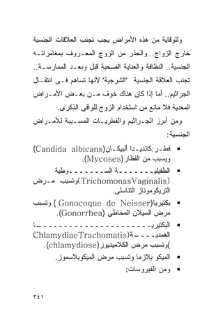 ‫ﻭﻟﻠﻭﻗﺎﻴﺔ ﻤﻥ ﻫﺫﻩ ﺍﻷﻤﺭﺍﺽ ﻴﺠﺏ ﺘﺠﻨﺏ ﺍﻟﻌﻼﻗﺎﺕ ﺍﻟﺠﻨﺴﻴﺔ‬
‫ﺨﺎﺭﺝ ﺍﻟﺯﻭﺍﺝ.. ﻭﺍﻟﺤﺫﺭ ﻤﻥ ﺍﻟﺯﻭﺝ ﺍﻟﻤﻌـﺭﻭﻑ ﺒﻤﻐﺎﻤﺭﺍﺘـﻪ‬
‫ﺍﻟﺠﻨﺴﻴﺔ.. ﺍﻟﻨﻅﺎﻓﺔ ﻭﺍﻟﻌﻨﺎﻴﺔ ﺍﻟﺼﺤﻴﺔ ﻗﺒل ﻭﺒﻌـﺩ ﺍﻟﻤﻤﺎﺭﺴـﺔ..‬
‫ﺘﺠﻨﺏ ﺍﻟﻌﻼﻗﺔ ﺍﻟﺠﻨﺴﻴﺔ "ﺍﻟﺸﺭﺠﻴﺔ" ﻷﻨﻬﺎ ﺘﺴﺎﻫﻡ ﻓـﻰ ﺍﻨﺘﻘـﺎل‬
‫ﺍﻟﺠﺭﺍﺜﻴﻡ.. ﺃﻤﺎ ﺇﺫﺍ ﻜﺎﻥ ﻫﻨﺎﻙ ﺨﻭﻑ ﻤـﻥ ﺒﻌـﺽ ﺍﻷﻤـﺭﺍﺽ‬
        ‫ﺍﻟﻤﻌﺩﻴﺔ ﻓﻼ ﻤﺎﻨﻊ ﻤﻥ ﺍﺴﺘﺨﺩﺍﻡ ﺍﻟﺯﻭﺝ ﻟﻠﻭﺍﻗﻰ ﺍﻟﺫﻜﺭﻯ.‬
‫ﻭﻤﻥ ﺃﺒﺭﺯ ﺍﻟﺠـﺭﺍﺜﻴﻡ ﻭﺍﻟﻔﻁﺭﻴـﺎﺕ ﺍﻟﻤﺴـﺒﺒﺔ ﻟﻸﻤـﺭﺍﺽ‬
                                              ‫ﺍﻟﺠﻨﺴﻴﺔ:‬
‫ﻓﻁـﺭ:ﻜﺎﻨﺩﻴـﺩﺍ ﺃﻟﺒﻴﻜـﺎﻥ)‪(Candida albicans‬‬
            ‫ﻭﻴﺴﺒﺏ ﻤﻥ ﺍﻟ ﹸﻅﺎﺭ)‪.(Mycoses‬‬
                             ‫ﻔ‬
    ‫ﺍﻟﻁﻔﻴﻠﻴـــــــﺔ ﺍﻟﺴـــــــﻭﻁﻴﺔ‬
‫)‪(TrichomonasVaginalis‬ﻭﺘﺴﺒﺏ ﻤـﺭﺽ‬
                  ‫ﺍﻟﺘﺭﻴﻜﻭﻤﻭﻨﺎﺯ ﺍﻟﺘﻨﺎﺴﻠﻰ.‬
‫ﺒﻜﺘﻴﺭﻴﺎ)‪ ( Gonocoque de Neisser‬ﻭﺘﺴﺒﺏ‬
       ‫ﻤﺭﺽ ﺍﻟﺴﻴﻼﻥ ﺍﻟﻤﺨﺎﻁﻰ )‪.(Gonorrhea‬‬
‫ـﺎ‬
 ‫ﺍﻟﺒﻜﺘﻴﺭﻴــــــــــــــــــــــ‬
‫ـﺔ)‪ChlamydiaeTrachomatis‬‬    ‫ﺍﻟﻐﻤﺩﻴــــ‬
   ‫(ﻭﺘﺴﺒﺏ ﻤﺭﺽ ﺍﻟﻜﻼﻤﻴﺩﻴﻭﺯ)‪.(chlamydiose‬‬
       ‫ﺍﻟﻤﻴﻜﻭ ﺒﻼﺯﻤﺎ ﻭﺘﺴﺒﺏ ﻤﺭﺽ ﺍﻟﻤﻴﻜﻭﺒﻼﺴﻤﻭﺯ.‬
                                ‫ﻭﻤﻥ ﺍﻟﻔﻴﺭﻭﺴﺎﺕ:‬


‫١٤٣‬
 