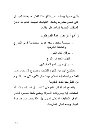 ‫ﻴﻜﻭﻥ ﻤﻌﻭﻴﺎ ﻭﻴﺴﺎﻋﺩ ﻋﻠﻰ ﺘﻜﺎﺜﺭ ﻫﺫﺍ ﺍﻟﻔﻁﺭ ﺤﻤﻭﻀﺔ ﺍﻟﻤﻬﺒـل‬
‫ﺍﻟﺘﻰ ﺘﺴﻤﺢ ﺒﺘﻜﺎﺜﺭﻩ، ﻭﻜﺫﻟﻙ ﺍﻻﻟﺘﻬﺎﺒﺎﺕ ﺍﻟﻤﻬﺒﻠﻴﺔ ﺍﻟﻨﺎﺘﺠـﺔ ﻋـﻥ‬
                       ‫ﺍﻟﻌﻼﻗﺎﺕ ﺍﻟﺠﻨﺴﻴﺔ ﺘﺴﺎﻋﺩ ﻋﻠﻰ ﺒﻘﺎﺌﻪ.‬

                       ‫ﻭﺃﻫﻡ ﺃﻋﺭﺍﺽ ﻫﺫﺍ ﺍﻟﻤﺭﺽ:‬
‫- ﺤﺴﺎﺴﻴﺔ ﺸﺩﻴﺩﺓ ﻭﺤﻜﻪ ﻏﻴـﺭ ﻤﺤﺘﻤﻠـﺔ ﻓـﻰ ﺍﻟﻔـﺭﺝ‬
                       ‫ﻭﺍﻟﻤﻨﻁﻘﺔ ﺍﻟﺸﺭﺠﻴﺔ.‬
                              ‫- ﺤﺭﻗﺎﻥ ﺃﺜﻨﺎﺀ ﺍﻟﺘﺒﻭل.‬
                           ‫- ﺍﻟﺘﻬﺎﺏ ﺸﺩﻴﺩ ﻓﻰ ﺍﻟﻔﺭﺝ.‬
                     ‫- ﺴﻴﻼﻥ ﻤﻬﺒﻠﻰ ﻟﻪ ﺭﺍﺌﺤﺔ ﻭﻟﻭﻥ.‬
‫ﻭﺒﺎﻟﻁﺒﻊ ﻻﺒﺩ ﻤﻥ ﺍﻟﻠﺠﻭﺀ ﻟﻠﻁﺒﻴﺏ ﻭﺨﻀﻭﻉ ﺍﻟﺯﻭﺠﻴﻥ ﻤﻌـﺎ‬
‫ﻟﻠﻌﻼﺝ ﻭﺍﻻﺴﺘﺠﺎﺒﺔ ﻟﻠﻌﻼﺝ ﻤﻬﻤﺎ ﻁﺎل ﺍﻷﻤﺭ، ﻷﻥ ﻫﺫﺍ ﺍﻟﻨـﻭﻉ‬
                            ‫ﻤﻥ ﺍﻟﻔﻁﺭﻴﺎﺕ ﺸﺩﻴﺩ ﺍﻟﻤﻘﺎﻭﻤﺔ .‬
‫ﻭﺘﻨﺼﺢ ﺍﻟﻤﺭﺃﺓ ﺍﻟﺘﻰ ﺘﺘﻌﺭﺽ ﻟﺫﻟﻙ ﺒـﺄﻥ ﺘﺴـﺘﺨﺩﻡ ﺍﻟﻤـﺎﺀ‬
‫ﺍﻟﻤﻀﺎﻑ ﺇﻟﻴﻪ ﺒﻴﻜﺭﺒﻭﻨﺎﺕ ﺍﻟﺼﻭﺩﺍ ﺒﻭﻀﻊ ﻤﻠﻌﻘﺔ ﺼﻐﻴﺭﺓ ﻟﻠﺘـﺭ‬
‫ﻤﺎﺀ ﻓﻰ ﺍﻟﺘﻨﻅﻴﻑ ﺍﻟﺩﺍﺨﻠﻰ ﻟﻠﻤﻬﺒل ﻷﻥ ﻫﺫﺍ ﻴﺨﻔﻑ ﻤﻥ ﺤﻤﻭﻀﺔ‬
                            ‫ﺍﻟﻤﻬﺒل ﻭﻴﻤﻨﻊ ﺘﻜﺎﺜﺭ ﺍﻟﻔﻁﺭﻴﺎﺕ.‬




‫٣٤٣‬
 