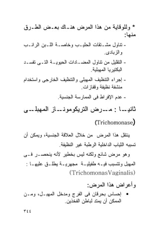 ‫* ﻭﻟﻠﻭﻗﺎﻴﺔ ﻤﻥ ﻫﺫﺍ ﺍﻟﻤﺭﺽ ﻫﻨـﺎﻙ ﺒﻌـﺽ ﺍﻟﻁـﺭﻕ‬
                                    ‫ﻤﻨﻬﺎ:‬
‫- ﺘﻨﺎﻭل ﻤﺸـﺘﻘﺎﺕ ﺍﻟﺤﻠﻴـﺏ ﻭﺨﺎﺼـﺔ ﺍﻟﻠـﺒﻥ ﺍﻟﺭﺍﺌـﺏ‬
                                   ‫ﻭﺍﻟﺯﺒﺎﺩﻯ.‬
‫- ﺍﻟﺘﻘﻠﻴل ﻤﻥ ﺘﻨﺎﻭل ﺍﻟﻤﻀـﺎﺩﺍﺕ ﺍﻟﺤﻴﻭﻴـﺔ ﺍﻟﺘـﻰ ﺘﻔﺴـﺩ‬
                              ‫ﺍﻟﺒﻜﺘﻴﺭﻴﺎ ﺍﻟﻤﻬﺒﻠﻴﺔ.‬
‫- ﺇﺠﺭﺍﺀ ﺍﻟﺘﻨﻅﻴﻑ ﺍﻟﻤﻬﺒﻠﻰ ﻭﺍﻟﺘﻨﻅﻴﻑ ﺍﻟﺨﺎﺭﺠﻰ ﻭﺍﺴﺘﺨﺩﺍﻡ‬
                          ‫ﻤﻨﺸﻔﺔ ﻨﻅﻴﻔﺔ ﻭﻗﻔﺎﺯﺍﺕ.‬
                ‫- ﻋﺩﻡ ﺍﻹﻓﺭﺍﻁ ﻓﻰ ﺍﻟﻤﻤﺎﺭﺴﺔ ﺍﻟﺠﻨﺴﻴﺔ.‬

‫ـﻰ‬‫ـﺎﺯ ﺍﻟﻤﻬﺒﻠـ‬‫ـﺎ : ـﺭﺽ ﺍﻟﺘﺭﻴﻜﻭﻤﻭﻨـ‬
                            ‫ﻤـ‬   ‫ﺜﺎﻨﻴـ‬
                                   ‫)‪(Trichomonase‬‬

‫ﻴﻨﺘﻘل ﻫﺫﺍ ﺍﻟﻤﺭﺽ ﻤﻥ ﺨﻼل ﺍﻟﻌﻼﻗﺔ ﺍﻟﺠﻨﺴﻴﺔ، ﻭﻴﻤﻜﻥ ﺃﻥ‬
                ‫ﺘﺴﺒﺒﻪ ﺍﻟﺜﻴﺎﺏ ﺍﻟﺩﺍﺨﻠﻴﺔ ﺍﻟﺭﻁﺒﺔ ﻏﻴﺭ ﺍﻟﻨﻅﻴﻔﺔ.‬
‫ﻭﻫﻭ ﻤﺭﺽ ﺸﺎﺌﻊ ﻭﻟﻜﻨﻪ ﻟﻴﺱ ﺒﺨﻁﻴﺭ ﻷﻨﻪ ﻴﻨﺤﺼـﺭ ﻓـﻰ‬
 ‫ﺍﻟﻤﻬﺒل ﻭﺘﺘﺴﺒﺏ ﻓﻴـﻪ ﻁﻔﻴﻠﻴـﺔ ﻤﺠﻬﺭﻴـﺔ ﻴﻁﻠـﻕ ﻋﻠﻴﻬـﺎ :‬
                    ‫)‪(TrichomonasVaginalis‬‬

                               ‫ﻭﺃﻋﺭﺍﺽ ﻫﺫﺍ ﺍﻟﻤﺭﺽ:‬
‫ﺇﺤﺴﺎﺱ ﺒﺤﺭﻗﺎﻥ ﻓﻰ ﺍﻟﻔﺭﺝ ﻭﻤﺩﺨل ﺍﻟﻤﻬﺒـل، ﻭﻤـﻥ‬
                 ‫ﺍﻟﻤﻤﻜﻥ ﺃﻥ ﻴﻤﺘﺩ ﻟﺒﺎﻁﻥ ﺍﻟﻔﺨﺫﻴﻥ.‬
‫٤٤٣‬
 