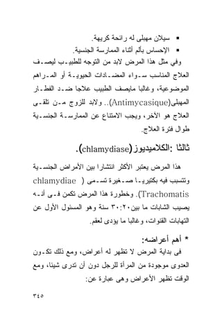 ‫ﺴﻴﻼﻥ ﻤﻬﺒﻠﻰ ﻟﻪ ﺭﺍﺌﺤﺔ ﻜﺭﻴﻬﺔ.‬
          ‫ﺍﻹﺤﺴﺎﺱ ﺒﺄﻟﻡ ﺃﺜﻨﺎﺀ ﺍﻟﻤﻤﺎﺭﺴﺔ ﺍﻟﺠﻨﺴﻴﺔ.‬
‫ﻭﻓﻲ ﻤﺜل ﻫﺫﺍ ﺍﻟﻤﺭﺽ ﻻﺒﺩ ﻤﻥ ﺍﻟﺘﻭﺠﻪ ﻟﻠﻁﺒﻴـﺏ ﻟﻴﺼـﻑ‬
‫ﺍﻟﻌﻼﺝ ﺍﻟﻤﻨﺎﺴﺏ ﺴـﻭﺍﺀ ﺍﻟﻤﻀـﺎﺩﺍﺕ ﺍﻟﺤﻴﻭﻴـﺔ ﺃﻭ ﺍﻟﻤـﺭﺍﻫﻡ‬
‫ﺍﻟﻤﻭﻀﻭﻋﻴﺔ، ﻭﻏﺎﻟﺒﺎ ﻤﺎﻴﺼﻑ ﺍﻟﻁﺒﻴﺏ ﻋﻼﺠﺎ ﻀـﺩ ﺍﻟ ﹸﻁـﺎﺭ‬
    ‫ﻔ‬
‫ﺍﻟﻤﻬﺒﻠﻰ)‪ ..(Antimycasique‬ﻭﻻﺒﺩ ﻟﻠﺯﻭﺝ ﻤـﻥ ﺘﻠﻘـﻰ‬
‫ﺍﻟﻌﻼﺝ ﻫﻭ ﺍﻵﺨﺭ، ﻭﻴﺠﺏ ﺍﻻﻤﺘﻨﺎﻉ ﻋﻥ ﺍﻟﻤﻤﺎﺭﺴـﺔ ﺍﻟﺠﻨﺴـﻴﺔ‬
                                     ‫ﻁﻭﺍل ﻓﺘﺭﺓ ﺍﻟﻌﻼﺝ.‬

              ‫ﺜﺎﻟﺜﺎ :ﺍﻟﻜﻼﻤﻴﺩﻴﻭﺯ)‪.(chlamydiase‬‬
‫ﻫﺫﺍ ﺍﻟﻤﺭﺽ ﻴﻌﺘﺒﺭ ﺍﻷﻜﺜﺭ ﺍﻨﺘﺸﺎﺭﺍ ﺒﻴﻥ ﺍﻷﻤﺭﺍﺽ ﺍﻟﺠﻨﺴـﻴﺔ‬
                    ‫ﹰ‬
‫ﻭﺘﺘﺴﺒﺏ ﻓﻴﻪ ﺒﻜﺘﻴﺭﻴـﺎ ﺼـﻐﻴﺭﺓ ﺘﺴـﻤﻰ ) ‪chlamydiae‬‬
‫‪ .(Trachomatis‬ﻭﺨﻁﻭﺭﺓ ﻫﺫﺍ ﺍﻟﻤﺭﺽ ﺘﻜﻤﻥ ﻓـﻰ ﺃﻨـﻪ‬
‫ﻴﺼﻴﺏ ﺍﻟﺸﺎﺒﺎﺕ ﻤﺎ ﺒﻴﻥ٠٢:٠٣ ﺴﻨﺔ ﻭﻫﻭ ﺍﻟﻤﺴﺌﻭل ﺍﻷﻭل ﻋﻥ‬
                  ‫ﺍﻟﺘﻬﺎﺒﺎﺕ ﺍﻟﻘﻨﻭﺍﺕ، ﻭﻏﺎﻟﺒﺎ ﻤﺎ ﻴﺅﺩﻯ ﻟﻌﻘﻡ.‬

                                     ‫* ﺃﻫﻡ ﺃﻋﺭﺍﻀﻪ:‬
‫ﻓﻰ ﺒﺩﺍﻴﺔ ﺍﻟﻤﺭﺽ ﻻ ﺘﻅﻬﺭ ﻟﻪ ﺃﻋﺭﺍﺽ، ﻭﻤﻊ ﺫﻟﻙ ﺘﻜـﻭﻥ‬
‫ﺍﻟﻌﺩﻭﻯ ﻤﻭﺠﻭﺩﺓ ﻤﻥ ﺍﻟﻤﺭﺃﺓ ﻟﻠﺭﺠل ﺩﻭﻥ ﺃﻥ ﺘﺩﺭﻯ ﺸﻴﺌﺎ، ﻭﻤﻊ‬
                 ‫ﺍﻟﻭﻗﺕ ﺘﻅﻬﺭ ﺍﻷﻋﺭﺍﺽ ﻭﻫﻰ ﻋﺒﺎﺭﺓ ﻋﻥ:‬

‫٥٤٣‬
 