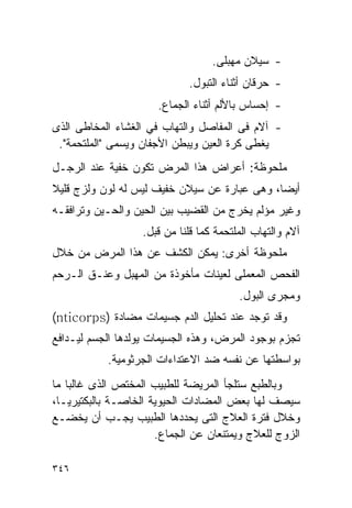 ‫- ﺴﻴﻼﻥ ﻤﻬﺒﻠﻰ.‬
                             ‫- ﺤﺭﻗﺎﻥ ﺃﺜﻨﺎﺀ ﺍﻟﺘﺒﻭل.‬
                      ‫- ﺇﺤﺴﺎﺱ ﺒﺎﻷﻟﻡ ﺃﺜﻨﺎﺀ ﺍﻟﺠﻤﺎﻉ.‬
‫- ﺁﻻﻡ ﻓﻰ ﺍﻟﻤﻔﺎﺼل ﻭﺍﻟﺘﻬﺎﺏ ﻓﻲ ﺍﻟﻐﺸﺎﺀ ﺍﻟﻤﺨﺎﻁﻰ ﺍﻟﺫﻯ‬
 ‫ﻴﻐﻁﻰ ﻜﺭﺓ ﺍﻟﻌﻴﻥ ﻭﻴﺒﻁﻥ ﺍﻷﺠﻔﺎﻥ ﻭﻴﺴﻤﻰ "ﺍﻟﻤﻠﺘﺤﻤﺔ".‬
‫ﻤﻠﺤﻭﻅﺔ: ﺃﻋﺭﺍﺽ ﻫﺫﺍ ﺍﻟﻤﺭﺽ ﺘﻜﻭﻥ ﺨﻔﻴﺔ ﻋﻨﺩ ﺍﻟﺭﺠـل‬
‫ﺃﻴﻀﺎ، ﻭﻫﻰ ﻋﺒﺎﺭﺓ ﻋﻥ ﺴﻴﻼﻥ ﺨﻔﻴﻑ ﻟﻴﺱ ﻟﻪ ﻟﻭﻥ ﻭﻟﺯﺝ ﻗﻠﻴﻼ‬
‫ﻭﻏﻴﺭ ﻤﺅﻟﻡ ﻴﺨﺭﺝ ﻤﻥ ﺍﻟﻘﻀﻴﺏ ﺒﻴﻥ ﺍﻟﺤﻴﻥ ﻭﺍﻟﺤـﻴﻥ ﻭﺘﺭﺍﻓﻘـﻪ‬
                   ‫ﺁﻻﻡ ﻭﺍﻟﺘﻬﺎﺏ ﺍﻟﻤﻠﺘﺤﻤﺔ ﻜﻤﺎ ﻗﻠﻨﺎ ﻤﻥ ﻗﺒل.‬
‫ﻤﻠﺤﻭﻅﺔ ﺃﺨﺭﻯ: ﻴﻤﻜﻥ ﺍﻟﻜﺸﻑ ﻋﻥ ﻫﺫﺍ ﺍﻟﻤﺭﺽ ﻤﻥ ﺨﻼل‬
‫ﺍﻟﻔﺤﺹ ﺍﻟﻤﻌﻤﻠﻰ ﻟﻌﻴﻨﺎﺕ ﻤﺄﺨﻭﺫﺓ ﻤﻥ ﺍﻟﻤﻬﺒل ﻭﻋﻨـﻕ ﺍﻟـﺭﺤﻡ‬
                                         ‫ﻭﻤﺠﺭﻯ ﺍﻟﺒﻭل.‬
‫ﻭﻗﺩ ﺘﻭﺠﺩ ﻋﻨﺩ ﺘﺤﻠﻴل ﺍﻟﺩﻡ ﺠﺴﻴﻤﺎﺕ ﻤﻀﺎﺩﺓ )‪(nticorps‬‬
‫ﺘﺠﺯﻡ ﺒﻭﺠﻭﺩ ﺍﻟﻤﺭﺽ، ﻭﻫﺫﻩ ﺍﻟﺠﺴﻴﻤﺎﺕ ﻴﻭﻟﺩﻫﺎ ﺍﻟﺠﺴﻡ ﻟﻴـﺩﺍﻓﻊ‬
           ‫ﺒﻭﺍﺴﻁﺘﻬﺎ ﻋﻥ ﻨﻔﺴﻪ ﻀﺩ ﺍﻻﻋﺘﺩﺍﺀﺍﺕ ﺍﻟﺠﺭﺜﻭﻤﻴﺔ.‬
‫ﻭﺒﺎﻟﻁﺒﻊ ﺴﺘﻠﺠﺄ ﺍﻟﻤﺭﻴﻀﺔ ﻟﻠﻁﺒﻴﺏ ﺍﻟﻤﺨﺘﺹ ﺍﻟﺫﻯ ﻏﺎﻟﺒﺎ ﻤﺎ‬
‫ﺴﻴﺼﻑ ﻟﻬﺎ ﺒﻌﺽ ﺍﻟﻤﻀﺎﺩﺍﺕ ﺍﻟﺤﻴﻭﻴﺔ ﺍﻟﺨﺎﺼـﺔ ﺒﺎﻟﺒﻜﺘﻴﺭﻴـﺎ،‬
‫ﻭﺨﻼل ﻓﺘﺭﺓ ﺍﻟﻌﻼﺝ ﺍﻟﺘﻰ ﻴﺤﺩﺩﻫﺎ ﺍﻟﻁﺒﻴﺏ ﻴﺠـﺏ ﺃﻥ ﻴﺨﻀـﻊ‬
                      ‫ﺍﻟﺯﻭﺝ ﻟﻠﻌﻼﺝ ﻭﻴﻤﺘﻨﻌﺎﻥ ﻋﻥ ﺍﻟﺠﻤﺎﻉ.‬

‫٦٤٣‬
 