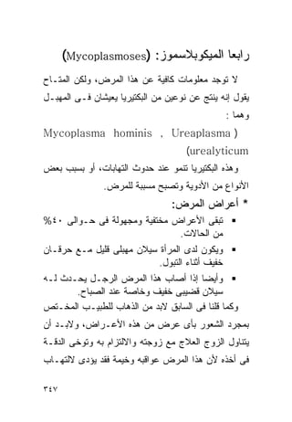 ‫ﺭﺍﺒﻌﺎ ﺍﻟﻤﻴﻜﻭﺒﻼﺴﻤﻭﺯ: )‪(Mycoplasmoses‬‬
‫ﻻ ﺘﻭﺠﺩ ﻤﻌﻠﻭﻤﺎﺕ ﻜﺎﻓﻴﺔ ﻋﻥ ﻫﺫﺍ ﺍﻟﻤﺭﺽ، ﻭﻟﻜﻥ ﺍﻟﻤﺘـﺎﺡ‬
‫ﻴﻘﻭل ﺇﻨﻪ ﻴﻨﺘﺞ ﻋﻥ ﻨﻭﻋﻴﻥ ﻤﻥ ﺍﻟﺒﻜﺘﻴﺭﻴﺎ ﻴﻌﻴﺸﺎﻥ ﻓـﻰ ﺍﻟﻤﻬﺒـل‬
                                                ‫ﻭﻫﻤﺎ :‬
‫) ‪Mycoplasma hominis , Ureaplasma‬‬
                                     ‫‪(urealyticum‬‬
‫ﻭﻫﺫﻩ ﺍﻟﺒﻜﺘﻴﺭﻴﺎ ﺘﻨﻤﻭ ﻋﻨﺩ ﺤﺩﻭﺙ ﺍﻟﺘﻬﺎﺒﺎﺕ، ﺃﻭ ﺒﺴﺒﺏ ﺒﻌﺽ‬
               ‫ﺍﻷﻨﻭﺍﻉ ﻤﻥ ﺍﻷﺩﻭﻴﺔ ﻭﺘﺼﺒﺢ ﻤﺴﺒﺒﺔ ﻟﻠﻤﺭﺽ.‬
                                 ‫* ﺃﻋﺭﺍﺽ ﺍﻟﻤﺭﺽ:‬
‫ﺘﺒﻘﻰ ﺍﻷﻋﺭﺍﺽ ﻤﺨﺘﻔﻴﺔ ﻭﻤﺠﻬﻭﻟﺔ ﻓﻰ ﺤـﻭﺍﻟﻰ ٠٤%‬
                              ‫ﻤﻥ ﺍﻟﺤﺎﻻﺕ.‬
‫ﻭﻴﻜﻭﻥ ﻟﺩﻯ ﺍﻟﻤﺭﺃﺓ ﺴﻴﻼﻥ ﻤﻬﺒﻠﻰ ﻗﻠﻴل ﻤـﻊ ﺤﺭﻗـﺎﻥ‬
                           ‫ﺨﻔﻴﻑ ﺃﺜﻨﺎﺀ ﺍﻟﺘﺒﻭل.‬
‫ﻭﺃﻴﻀﺎ ﺇﺫﺍ ﺃﺼﺎﺏ ﻫﺫﺍ ﺍﻟﻤﺭﺽ ﺍﻟﺭﺠـل ﻴﺤـﺩﺙ ﻟـﻪ‬
       ‫ﺴﻴﻼﻥ ﻗﻀﻴﺒﻰ ﺨﻔﻴﻑ ﻭﺨﺎﺼﺔ ﻋﻨﺩ ﺍﻟﺼﺒﺎﺡ.‬
‫ﻭﻜﻤﺎ ﻗﻠﻨﺎ ﻓﻰ ﺍﻟﺴﺎﺒﻕ ﻻﺒﺩ ﻤﻥ ﺍﻟﺫﻫﺎﺏ ﻟﻠﻁﺒﻴـﺏ ﺍﻟﻤﺨـﺘﺹ‬
‫ﺒﻤﺠﺭﺩ ﺍﻟﺸﻌﻭﺭ ﺒﺄﻯ ﻋﺭﺽ ﻤﻥ ﻫﺫﻩ ﺍﻷﻋـﺭﺍﺽ، ﻭﻻﺒـﺩ ﺃﻥ‬
‫ﻴﺘﻨﺎﻭل ﺍﻟﺯﻭﺝ ﺍﻟﻌﻼﺝ ﻤﻊ ﺯﻭﺠﺘﻪ ﻭﺍﻻﻟﺘﺯﺍﻡ ﺒﻪ ﻭﺘﻭﺨﻰ ﺍﻟﺩﻗـﺔ‬
‫ﻓﻰ ﺃﺨﺫﻩ ﻷﻥ ﻫﺫﺍ ﺍﻟﻤﺭﺽ ﻋﻭﺍﻗﺒﻪ ﻭﺨﻴﻤﺔ ﻓﻘﺩ ﻴﺅﺩﻯ ﻻﻟﺘﻬـﺎﺏ‬

‫٧٤٣‬
 