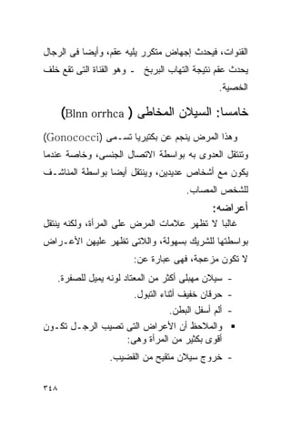 ‫ﺍﻟﻘﻨﻭﺍﺕ، ﻓﻴﺤﺩﺙ ﺇﺠﻬﺎﺽ ﻤﺘﻜﺭﺭ ﻴﻠﻴﻪ ﻋﻘﻡ، ﻭﺃﻴﻀﺎ ﻓﻰ ﺍﻟﺭﺠﺎل‬
‫ﻴﺤﺩﺙ ﻋﻘﻡ ﻨﺘﻴﺠﺔ ﺍﻟﺘﻬﺎﺏ ﺍﻟﺒﺭﺒﺦ ـ ﻭﻫﻭ ﺍﻟﻘﻨﺎﺓ ﺍﻟﺘﻰ ﺘﻘﻊ ﺨﻠﻑ‬
                                              ‫ﺍﻟﺨﺼﻴﺔ.‬

      ‫ﺨﺎﻤﺴﺎ: ﺍﻟﺴﻴﻼﻥ ﺍﻟﻤﺨﺎﻁﻰ ) ‪(Blnn orrhca‬‬
‫ﻭﻫﺫﺍ ﺍﻟﻤﺭﺽ ﻴﻨﺠﻡ ﻋﻥ ﺒﻜﺘﻴﺭﻴﺎ ﺘﺴـﻤﻰ )‪(Gonococci‬‬
‫ﻭﺘﻨﺘﻘل ﺍﻟﻌﺩﻭﻯ ﺒﻪ ﺒﻭﺍﺴﻁﺔ ﺍﻻﺘﺼﺎل ﺍﻟﺠﻨﺴﻰ، ﻭﺨﺎﺼﺔ ﻋﻨﺩﻤﺎ‬
‫ﻴﻜﻭﻥ ﻤﻊ ﺃﺸﺨﺎﺹ ﻋﺩﻴﺩﻴﻥ، ﻭﻴﻨﺘﻘل ﺃﻴﻀﺎ ﺒﻭﺍﺴﻁﺔ ﺍﻟﻤﻨﺎﺸـﻑ‬
                                     ‫ﻟﻠﺸﺨﺹ ﺍﻟﻤﺼﺎﺏ.‬
                                            ‫ﺃﻋﺭﺍﻀﻪ:‬
‫ﻏﺎﻟﺒﺎ ﻻ ﺘﻅﻬﺭ ﻋﻼﻤﺎﺕ ﺍﻟﻤﺭﺽ ﻋﻠﻰ ﺍﻟﻤﺭﺃﺓ، ﻭﻟﻜﻨﻪ ﻴﻨﺘﻘل‬
‫ﺒﻭﺍﺴﻁﺘﻬﺎ ﻟﻠﺸﺭﻴﻙ ﺒﺴﻬﻭﻟﺔ، ﻭﺍﻟﻼﺘﻰ ﺘﻅﻬﺭ ﻋﻠﻴﻬﻥ ﺍﻷﻋـﺭﺍﺽ‬
                       ‫ﻻ ﺘﻜﻭﻥ ﻤﺯﻋﺠﺔ، ﻓﻬﻰ ﻋﺒﺎﺭﺓ ﻋﻥ:‬
   ‫- ﺴﻴﻼﻥ ﻤﻬﺒﻠﻰ ﺃﻜﺜﺭ ﻤﻥ ﺍﻟﻤﻌﺘﺎﺩ ﻟﻭﻨﻪ ﻴﻤﻴل ﻟﻠﺼﻔﺭﺓ.‬
                       ‫- ﺤﺭﻗﺎﻥ ﺨﻔﻴﻑ ﺃﺜﻨﺎﺀ ﺍﻟﺘﺒﻭل.‬
                                 ‫- ﺃﻟﻡ ﺃﺴﻔل ﺍﻟﺒﻁﻥ.‬
‫ﻭﺍﻟﻤﻼﺤﻅ ﺃﻥ ﺍﻷﻋﺭﺍﺽ ﺍﻟﺘﻰ ﺘﺼﻴﺏ ﺍﻟﺭﺠـل ﺘﻜـﻭﻥ‬
                  ‫ﺃﻗﻭﻯ ﺒﻜﺜﻴﺭ ﻤﻥ ﺍﻟﻤﺭﺃﺓ ﻭﻫﻰ:‬
                 ‫- ﺨﺭﻭﺝ ﺴﻴﻼﻥ ﻤﺘﻘﻴﺢ ﻤﻥ ﺍﻟﻘﻀﻴﺏ.‬

‫٨٤٣‬
 