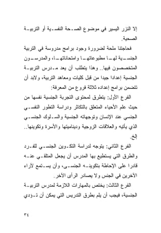 ‫ﺇﻻ ﺍﻟﻨﺯﺭ ﺍﻟﻴﺴﻴﺭ ﻓﻲ ﻤﻭﻀﻭﻉ ﺍﻟﺼـﺤﺔ ﺍﻟﻨﻔﺴـﻴﺔ ﺃﻭ ﺍﻟﺘﺭﺒﻴـﺔ‬
                                                ‫ﺍﻟﺼﺤﻴﺔ.‬
‫ﻓﺤﺎﺠﺘﻨﺎ ﻤﻠﺤﺔ ﻟﻀﺭﻭﺭﺓ ﻭﺠﻭﺩ ﺒﺭﺍﻤﺞ ﻤﺩﺭﻭﺴﺔ ﻓﻲ ﺍﻟﺘﺭﺒﻴﺔ‬
‫ـﻭﻥ‬
  ‫ـﺎ، ﻭﺍﻟﻤﺩﺭﺴـ‬
             ‫ـﺎ ﻭﺍﻤﺘﺤﺎﻨﺎﺘﻬـ‬
                          ‫ـﻴﺔ ـﺎ ﻤﻁﺒﻭﻋﺎﺘﻬـ‬
                                     ‫ﺍﻟﺠﻨﺴـ ﻟﻬـ‬
‫ﺍﻟﻤﺘﺨﺼﺼﻭﻥ ﻓﻴﻬﺎ.. ﻭﻫﺫﺍ ﻴﺘﻁﻠﺏ ﺃﻥ ‪‬ﻌﺩ ﻤـﺩﺭﺱ ﺍﻟﺘﺭﺒﻴـﺔ‬
                 ‫ﻴ‬
‫ﺍﻟﺠﻨﺴﻴﺔ ﺇﻋﺩﺍﺩﺍ ﺠﻴﺩﺍ ﻤﻥ ﻗﺒل ﻜﻠﻴﺎﺕ ﻭﻤﻌﺎﻫﺩ ﺍﻟﺘﺭﺒﻴﺔ، ﻭﻻﺒﺩ ﺃﻥ‬
             ‫ﺘﺘﻀﻤﻥ ﺒﺭﺍﻤﺞ ﺇﻋﺩﺍﺩﻩ ﺜﻼﺜﺔ ﻓﺭﻭﻉ ﻤﻥ ﺍﻟﻤﻌﺭﻓﺔ:‬
‫ﺍﻟﻔﺭﻉ ﺍﻷﻭل: ﻴﺘﻁﺭﻕ ﻟﻤﺤﺘﻭﻯ ﺍﻟﺘﺠﺭﺒﺔ ﺍﻟﺠﻨﺴﻴﺔ ﻨﻔﺴﻬﺎ ﻤﻥ‬
‫ﺤﻴﺙ ﻋﻠﻡ ﺍﻷﺤﻴﺎﺀ ﺍﻟﻤﺘﻌﻠﻕ ﺒﺎﻟﺘﻜﺎﺜﺭ ﻭﺩﺭﺍﺴﺔ ﺍﻟﺘﻁﻭﺭ ﺍﻟﻨﻔﺴـﻲ‬
‫ﺍﻟﺠﻨﺴﻲ ﻋﻨﺩ ﺍﻹﻨﺴﺎﻥ ﻭﺘﻭﺠﻬﺎﺘﻪ ﺍﻟﺠﻨﺴﻴﺔ ﻭﺍﻟﺴـﻠﻭﻙ ﺍﻟﺠﻨﺴـﻲ‬
‫ﺍﻟﺫﻱ ﻴﺄﺘﻴﻪ ﻭﺍﻟﻌﻼﻗﺎﺕ ﺍﻟﺯﻭﺠﻴﺔ ﻭﺩﻴﻨﺎﻤﻴﺘﻬﺎ ﻭﺍﻷﺴﺭﺓ ﻭﺘﻜﻭﻴﻨﻬﺎ..‬
                                                    ‫ﺇﻟﺦ.‬
‫ﺍﻟﻔﺭﻉ ﺍﻟﺜﺎﻨﻲ: ﻴﺘﻭﺠﻪ ﻟﺩﺭﺍﺴﺔ ﺍﻟﺘﻜـﻭﻴﻥ ﺍﻟﺠﻨﺴـﻲ ﻟﻠﻔـﺭﺩ‬
‫ﻭﺍﻟﻁﺭﻕ ﺍﻟﺘﻲ ﻴﺴﺘﻁﻴﻊ ﺒﻬﺎ ﺍﻟﻤﺩﺭﺱ ﺃﻥ ﻴﺠﻌل ﺍﻟﻤﺘﻠﻘـﻲ ﻋﻨـﻪ‬
‫ﻗﺎﺩﺭﺍ ﻋﻠﻰ ﺍﻹﺤﺎﻁﺔ ﺒﺘﻜﻭﻴﻨـﻪ ﺍﻟﺠﻨﺴـﻰ، ﻭﺃﻥ ﻴﺴـﺘﻤﻊ ﻵﺭﺍﺀ‬
                                             ‫ﹰ‬
              ‫ﺍﻵﺨﺭﻴﻥ ﻓﻲ ﺍﻟﺠﻨﺱ ﻭﻻ ﻴﺼﺎﺩﺭ ﺍﻟﺭﺃﻯ ﺍﻵﺨﺭ.‬
‫ﺍﻟﻔﺭﻉ ﺍﻟﺜﺎﻟﺙ: ﻴﺨﺘﺹ ﺒﺎﻟﻤﻬﺎﺭﺍﺕ ﺍﻟﻼﺯﻤﺔ ﻟﻤﺩﺭﺱ ﺍﻟﺘﺭﺒﻴـﺔ‬
‫ﺍﻟﺠﻨﺴﻴﺔ، ﻓﻴﺠﺏ ﺃﻥ ﻴﻠﻡ ﺒﻁﺭﻕ ﺍﻟﺘﺩﺭﻴﺱ ﺍﻟﺘﻲ ﻴﻤﻜﻥ ﺃﻥ ﺘـﺅﺩﻱ‬


‫٤٣‬
 