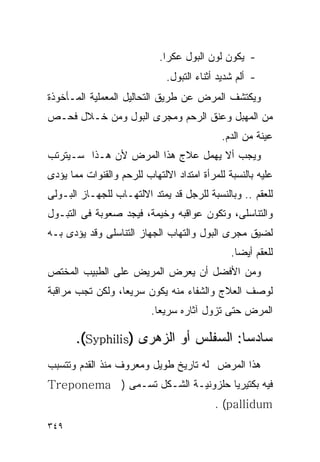 ‫- ﻴﻜﻭﻥ ﻟﻭﻥ ﺍﻟﺒﻭل ﻋﻜﺭﺍ.‬
                              ‫- ﺃﻟﻡ ﺸﺩﻴﺩ ﺃﺜﻨﺎﺀ ﺍﻟﺘﺒﻭل.‬
‫ﻭﻴﻜﺘﺸﻑ ﺍﻟﻤﺭﺽ ﻋﻥ ﻁﺭﻴﻕ ﺍﻟﺘﺤﺎﻟﻴل ﺍﻟﻤﻌﻤﻠﻴﺔ ﺍﻟﻤـﺄﺨﻭﺫﺓ‬
‫ﻤﻥ ﺍﻟﻤﻬﺒل ﻭﻋﻨﻕ ﺍﻟﺭﺤﻡ ﻭﻤﺠﺭﻯ ﺍﻟﺒﻭل ﻭﻤﻥ ﺨـﻼل ﻓﺤـﺹ‬
                                            ‫ﻋﻴﻨﺔ ﻤﻥ ﺍﻟﺩﻡ.‬
‫ﻭﻴﺠﺏ ﺃﻻ ﻴﻬﻤل ﻋﻼﺝ ﻫﺫﺍ ﺍﻟﻤﺭﺽ ﻷﻥ ﻫـﺫﺍ ﺴـﻴﺘﺭﺘﺏ‬
‫ﻋﻠﻴﻪ ﺒﺎﻟﻨﺴﺒﺔ ﻟﻠﻤﺭﺃﺓ ﺍﻤﺘﺩﺍﺩ ﺍﻻﻟﺘﻬﺎﺏ ﻟﻠﺭﺤﻡ ﻭﺍﻟﻘﻨﻭﺍﺕ ﻤﻤﺎ ﻴﺅﺩﻯ‬
‫ﻟﻠﻌﻘﻡ .. ﻭﺒﺎﻟﻨﺴﺒﺔ ﻟﻠﺭﺠل ﻗﺩ ﻴﻤﺘﺩ ﺍﻻﻟﺘﻬـﺎﺏ ﻟﻠﺠﻬـﺎﺯ ﺍﻟﺒـﻭﻟﻰ‬
‫ﻭﺍﻟﺘﻨﺎﺴﻠﻰ، ﻭﺘﻜﻭﻥ ﻋﻭﺍﻗﺒﻪ ﻭﺨﻴﻤﺔ، ﻓﻴﺠﺩ ﺼﻌﻭﺒﺔ ﻓﻰ ﺍﻟﺘﺒـﻭل‬
‫ﻟﻀﻴﻕ ﻤﺠﺭﻯ ﺍﻟﺒﻭل ﻭﺍﻟﺘﻬﺎﺏ ﺍﻟﺠﻬﺎﺯ ﺍﻟﺘﻨﺎﺴﻠﻰ ﻭﻗﺩ ﻴﺅﺩﻯ ﺒـﻪ‬
                                               ‫ﻟﻠﻌﻘﻡ ﺃﻴﻀﺎ.‬
‫ﻭﻤﻥ ﺍﻷﻓﻀل ﺃﻥ ﻴﻌﺭﺽ ﺍﻟﻤﺭﻴﺽ ﻋﻠﻰ ﺍﻟﻁﺒﻴﺏ ﺍﻟﻤﺨﺘﺹ‬
‫ﻟﻭﺼﻑ ﺍﻟﻌﻼﺝ ﻭﺍﻟﺸﻔﺎﺀ ﻤﻨﻪ ﻴﻜﻭﻥ ﺴﺭﻴﻌﺎ، ﻭﻟﻜﻥ ﺘﺠﺏ ﻤﺭﺍﻗﺒﺔ‬
                          ‫ﺍﻟﻤﺭﺽ ﺤﺘﻰ ﺘﺯﻭل ﺁﺜﺎﺭﻩ ﺴﺭﻴﻌﺎ.‬

       ‫ﺴﺎﺩﺴﺎ: ﺍﻟﺴﻔﻠﺱ ﺃﻭ ﺍﻟﺯﻫﺭﻯ )‪.(Syphilis‬‬
‫ﻫﺫﺍ ﺍﻟﻤﺭﺽ ﻟﻪ ﺘﺎﺭﻴﺦ ﻁﻭﻴل ﻭﻤﻌﺭﻭﻑ ﻤﻨﺫ ﺍﻟﻘﺩﻡ ﻭﺘﺘﺴﺒﺏ‬
‫ﻓﻴﻪ ﺒﻜﺘﻴﺭﻴﺎ ﺤﻠﺯﻭﻨﻴـﺔ ﺍﻟﺸـﻜل ﺘﺴـﻤﻰ ) ‪Treponema‬‬
                                           ‫‪. (pallidum‬‬
‫٩٤٣‬
 