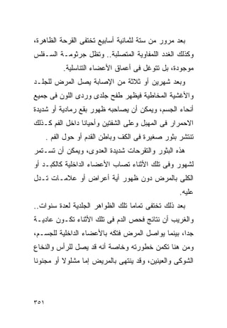 ‫ﺒﻌﺩ ﻤﺭﻭﺭ ﻤﻥ ﺴﺘﺔ ﻟﺜﻤﺎﻨﻴﺔ ﺃﺴﺎﺒﻴﻊ ﺘﺨﺘﻔﻰ ﺍﻟﻘﺭﺤﺔ ﺍﻟﻅﺎﻫﺭﺓ،‬
‫ﻭﻜﺫﻟﻙ ﺍﻟﻐﺩﺩ ﺍﻟﻠﻤﻔﺎﻭﻴﺔ ﺍﻟﻤﺘﺼﻠﺒﺔ.. ﻭﺘﻅل ﺠﺭﺜﻭﻤـﺔ ﺍﻟﺴـﻔﻠﺱ‬
            ‫ﻤﻭﺠﻭﺩﺓ، ﺒل ﺘﺘﻭﻏل ﻓﻰ ﺃﻋﻤﺎﻕ ﺍﻷﻋﻀﺎﺀ ﺍﻟﺘﻨﺎﺴﻠﻴﺔ.‬
‫ﻭﺒﻌﺩ ﺸﻬﺭﻴﻥ ﺃﻭ ﺜﻼﺜﺔ ﻤﻥ ﺍﻹﺼﺎﺒﺔ ﻴﺼل ﺍﻟﻤﺭﺽ ﻟﻠﺠﻠـﺩ‬
‫ﻭﺍﻷﻏﺸﻴﺔ ﺍﻟﻤﺨﺎﻁﻴﺔ ﻓﻴﻅﻬﺭ ﻁﻔﺢ ﺠﻠﺩﻯ ﻭﺭﺩﻯ ﺍﻟﻠﻭﻥ ﻓﻰ ﺠﻤﻴﻊ‬
‫ﺃﻨﺤﺎﺀ ﺍﻟﺠﺴﻡ، ﻭﻴﻤﻜﻥ ﺃﻥ ﻴﺼﺎﺤﺒﻪ ﻅﻬﻭﺭ ﺒﻘﻊ ﺭﻤﺎﺩﻴﺔ ﺃﻭ ﺸﺩﻴﺩﺓ‬
‫ﺍﻻﺤﻤﺭﺍﺭ ﻓﻰ ﺍﻟﻤﻬﺒل ﻭﻋﻠﻰ ﺍﻟﺸﻔﺘﻴﻥ ﻭﺃﺤﻴﺎﻨﺎ ﺩﺍﺨل ﺍﻟﻔﻡ ﻜـﺫﻟﻙ‬
      ‫ﺘﻨﺘﺸﺭ ﺒﺜﻭﺭ ﺼﻐﻴﺭﺓ ﻓﻰ ﺍﻟﻜﻑ ﻭﺒﺎﻁﻥ ﺍﻟﻘﺩﻡ ﺃﻭ ﺤﻭل ﺍﻟﻔﻡ .‬
‫ﻫﺫﻩ ﺍﻟﺒﺜﻭﺭ ﻭﺍﻟﺘﻘﺭﺤﺎﺕ ﺸﺩﻴﺩﺓ ﺍﻟﻌﺩﻭﻯ، ﻭﻴﻤﻜﻥ ﺃﻥ ﺘﺴـﺘﻤﺭ‬
‫ﻟﺸﻬﻭﺭ ﻭﻓﻰ ﺘﻠﻙ ﺍﻷﺜﻨﺎﺀ ﺘﺼﺎﺏ ﺍﻷﻋﻀﺎﺀ ﺍﻟﺩﺍﺨﻠﻴﺔ ﻜﺎﻟﻜﺒـﺩ ﺃﻭ‬
‫ﺍﻟﻜﻠﻰ ﺒﺎﻟﻤﺭﺽ ﺩﻭﻥ ﻅﻬﻭﺭ ﺃﻴﺔ ﺃﻋﺭﺍﺽ ﺃﻭ ﻋﻼﻤـﺎﺕ ﺘـﺩل‬
                                                   ‫ﻋﻠﻴﻪ.‬
‫ﺒﻌﺩ ﺫﻟﻙ ﺘﺨﺘﻔﻰ ﺘﻤﺎﻤﺎ ﺘﻠﻙ ﺍﻟﻅﻭﺍﻫﺭ ﺍﻟﺠﻠﺩﻴﺔ ﻟﻌﺩﺓ ﺴﻨﻭﺍﺕ..‬
‫ﻭﺍﻟﻐﺭﻴﺏ ﺃﻥ ﻨﺘﺎﺌﺞ ﻓﺤﺹ ﺍﻟﺩﻡ ﻓﻰ ﺘﻠﻙ ﺍﻷﺜﻨﺎﺀ ﺘﻜـﻭﻥ ﻋﺎﺩﻴـﺔ‬
‫ﺠﺩﺍ، ﺒﻴﻨﻤﺎ ﻴﻭﺍﺼل ﺍﻟﻤﺭﺽ ﻓﺘﻜﻪ ﺒﺎﻷﻋﻀﺎﺀ ﺍﻟﺩﺍﺨﻠﻴﺔ ﻟﻠﺠﺴـﻡ،‬
‫ﻭﻤﻥ ﻫﻨﺎ ﺘﻜﻤﻥ ﺨﻁﻭﺭﺘﻪ ﻭﺨﺎﺼﺔ ﺃﻨﻪ ﻗﺩ ﻴﺼل ﻟﻠﺭﺃﺱ ﻭﺍﻟﻨﺨﺎﻉ‬
‫ﺍﻟﺸﻭﻜﻰ ﻭﺍﻟﻌﻴﻨﻴﻥ، ﻭﻗﺩ ﻴﻨﺘﻬﻰ ﺒﺎﻟﻤﺭﻴﺽ ﺇﻤﺎ ﻤﺸﻠﻭﻻ ﺃﻭ ﻤﺠﻨﻭﻨﺎ‬




‫١٥٣‬
 