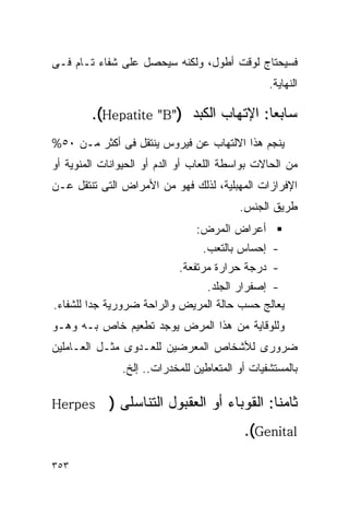‫ﻓﺴﻴﺤﺘﺎﺝ ﻟﻭﻗﺕ ﺃﻁﻭل، ﻭﻟﻜﻨﻪ ﺴﻴﺤﺼل ﻋﻠﻰ ﺸﻔﺎﺀ ﺘـﺎﻡ ﻓـﻰ‬
                                                ‫ﺍﻟﻨﻬﺎﻴﺔ.‬

        ‫ﺴﺎﺒﻌﺎ: ﺍﻹﺘﻬﺎﺏ ﺍﻟﻜﺒﺩ )"‪.(Hepatite "B‬‬
‫ﻴﻨﺠﻡ ﻫﺫﺍ ﺍﻻﻟﺘﻬﺎﺏ ﻋﻥ ﻓﻴﺭﻭﺱ ﻴﻨﺘﻘل ﻓﻰ ﺃﻜﺜﺭ ﻤـﻥ ٠٥%‬
‫ﻤﻥ ﺍﻟﺤﺎﻻﺕ ﺒﻭﺍﺴﻁﺔ ﺍﻟﻠﻌﺎﺏ ﺃﻭ ﺍﻟﺩﻡ ﺃﻭ ﺍﻟﺤﻴﻭﺍﻨﺎﺕ ﺍﻟﻤﻨﻭﻴﺔ ﺃﻭ‬
‫ﺍﻹﻓﺭﺍﺯﺍﺕ ﺍﻟﻤﻬﺒﻠﻴﺔ، ﻟﺫﻟﻙ ﻓﻬﻭ ﻤﻥ ﺍﻷﻤﺭﺍﺽ ﺍﻟﺘﻰ ﺘﻨﺘﻘل ﻋـﻥ‬
                                          ‫ﻁﺭﻴﻕ ﺍﻟﺠﻨﺱ.‬
                                ‫ﺃﻋﺭﺍﺽ ﺍﻟﻤﺭﺽ:‬
                                 ‫- ﺇﺤﺴﺎﺱ ﺒﺎﻟﺘﻌﺏ.‬
                            ‫- ﺩﺭﺠﺔ ﺤﺭﺍﺭﺓ ﻤﺭﺘﻔﻌﺔ.‬
                               ‫- ﺇﺼﻔﺭﺍﺭ ﺍﻟﺠﻠﺩ.‬
‫ﻴﻌﺎﻟﺞ ﺤﺴﺏ ﺤﺎﻟﺔ ﺍﻟﻤﺭﻴﺽ ﻭﺍﻟﺭﺍﺤﺔ ﻀﺭﻭﺭﻴﺔ ﺠﺩﺍ ﻟﻠﺸﻔﺎﺀ.‬
        ‫ﹰ‬
‫ﻭﻟﻠﻭﻗﺎﻴﺔ ﻤﻥ ﻫﺫﺍ ﺍﻟﻤﺭﺽ ﻴﻭﺠﺩ ﺘﻁﻌﻴﻡ ﺨﺎﺹ ﺒـﻪ ﻭﻫـﻭ‬
‫ﻀﺭﻭﺭﻯ ﻟﻸﺸﺨﺎﺹ ﺍﻟﻤﻌﺭﻀﻴﻥ ﻟﻠﻌـﺩﻭﻯ ﻤﺜـل ﺍﻟﻌـﺎﻤﻠﻴﻥ‬
               ‫ﺒﺎﻟﻤﺴﺘﺸﻔﻴﺎﺕ ﺃﻭ ﺍﻟﻤﺘﻌﺎﻁﻴﻥ ﻟﻠﻤﺨﺩﺭﺍﺕ.. ﺇﻟﺦ.‬

‫‪Herpes‬‬      ‫ﺜﺎﻤﻨﺎ: ﺍﻟ ﹸﻭﺒﺎﺀ ﺃﻭ ﺍﻟﻌﻘﹾﺒﻭل ﺍﻟﺘﻨﺎﺴﻠﻰ )‬
                            ‫‪‬‬          ‫ﻘ‬
                                           ‫‪.(Genital‬‬

‫٣٥٣‬
 