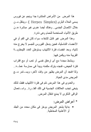 ‫ﻫﺫﺍ ﺍﻟﻤﺭﺽ ﻤﻥ ﺍﻷﻤﺭﺍﺽ ﺍﻟﻤﻨﺘﺸﺭﺓ ﺠﺩﹰﺍ ﻭﻴﻨﺠﻡ ﻋﻥ ﻓﻴﺭﻭﺱ‬
‫ﻴﺴﻤﻰ ﺍﻟﺤﻼﺀ ﺍﻟﺒﺜﹾﺭﻯ )‪ ، ( Herpes Simplex‬ﻭﻴﻨﺘﻘل ﻤـﻥ‬
‫ﺨﻼل ﺍﻻﺘﺼﺎل ﺍﻟﺠﻨﺴﻰ.. ﻭﻫﻨﺎﻙ ﺃﻴﻀﺎ ﻋﺩﻭﻯ ﻏﻴﺭ ﻤﺒﺎﺸﺭﺓ ﻋـﻥ‬
                 ‫ﻁﺭﻴﻕ ﺍﻷﺸﻴﺎﺀ ﺍﻟﻤﺴﺘﺨﺩﻤﺔ ﻟﻠﺤﻤﺎﻡ ﻭﻫﻰ ﻨﺎﺩﺭﺓ.‬
‫ﻭﻫﺫﺍ ﺍﻟﻤﺭﺽ ﻏﻴﺭ ﻗﺎﺒل ﻟﻠﺸﻔﺎﺀ، ﺴﻭﺍﺀ ﻜﺎﻥ ﻓﻲ ﺍﻟﻔﻡ ﺃﻭ ﻓﻲ‬
‫ﺍﻷﻋﻀﺎﺀ ﺍﻟﺘﻨﺎﺴﻠﻴﺔ، ﻓﺤﻴﻥ ﻴﺩﺨل ﺍﻟﻔﻴﺭﻭﺱ ﻟﻠﺠﺴﻡ ﻻ ﻴﺨﺭﺝ ﻤﻨﻪ‬
‫ﺜﺎﻨﻴﺔ، ﻭﺒﻌﺩ ﺍﻨﻘﻀﺎﺀ ﻓﺘﺭﺓ ﺍﻻﻟﺘﻬﺎﺏ ﻴﺴﺘﻭﻁﻥ ﺍﻟﻐﺩﺩ ﺍﻟﻠﻴﻤﻔﺎﻭﻴـﺔ‬
                                  ‫ﺍﻟﻘﺭﻴﺒﺔ ﻤﻨﻪ ﻭﻴﻜﻤﻥ ﻓﻴﻬﺎ.‬
‫ﻭﻴﻨﺸﻁ ﻤﺠﺩﺩﺍ ﻤﻊ ﺃﻯ ﺇﺭﻫﺎﻕ ﻨﻔﺴﻰ ﺃﻭ ﺘﻌﺏ ﺃﻭ ﻤﻊ ﺍﻗﺘﺭﺍﺏ‬
                                     ‫ﹰ‬
‫ﻓﺘﺭﺓ ﺍﻟﺤﻴﺽ، ﻓﻨﺠﺩﻩ ﻴﺘﺭﻙ ﻤﻜﻤﻨﻪ ﻭﻴﺒﺩﺃ ﻓﻰ ﻤﻤﺎﺭﺴﺔ ﻋﻤﻠـﻪ..‬
‫ﻭﻟﺫﺍ ﻓﻨﺠﺩ ﺃﻥ ﺍﻟﻤﺭﺽ ﻴﻅﻬﺭ ﻤﻥ ﻭﻗﺕ ﻵﺨﺭ، ﻭﻴﺴـﺘﻤﺭ ﻤـﻊ‬
                                    ‫ﺍﻟﻤﺭﻴﺽ ﻤﺩﻯ ﺍﻟﺤﻴﺎﺓ.‬
‫ﻭﺍﻟﻌﺩﻭﻯ ﻓﻰ ﻫﺫﺍ ﺍﻟﻤﺭﺽ ﺘﺘﻡ ﻓﻰ ﻓﺘﺭﺓ ﺍﻻﻟﺘﻬﺎﺏ ﻓﻘﻁ، ﻟﺫﻟﻙ‬
‫ﻴﻨﺒﻐﻰ ﺘﺠﻨﺏ ﺍﻟﻌﻼﻗﺎﺕ ﺍﻟﺠﻨﺴﻴﺔ ﻓﻰ ﺘﻠﻙ ﺍﻟﻔﺘـﺭﺓ.. ﻭﺍﺴـﺘﻌﻤﺎل‬
                    ‫ﺍﻟﻭﺍﻗﻰ ﺍﻟﺫﻜﺭﻯ ﻻ ﻴﻤﻨﻊ ﺍﻨﺘﻘﺎل ﺍﻟﻤﺭﺽ.‬

                                  ‫* ﺃﻋﺭﺍﺽ ﺍﻟﻤﺭﺽ:‬
‫ﺒﺩﺍﻴﺔ ﻴﺸﻌﺭ ﺍﻟﻤﺭﻴﺽ ﺒﻭﺨﺯ ﻓﻰ ﻤﻜﺎﻥ ﻤﺤﺩﺩ ﻤﻥ ﺍﻟﺠﻠﺩ‬
                          ‫ﺃﻭ ﺍﻷﻏﺸﻴﺔ ﺍﻟﻤﺨﺎﻁﻴﺔ.‬


‫٤٥٣‬
 