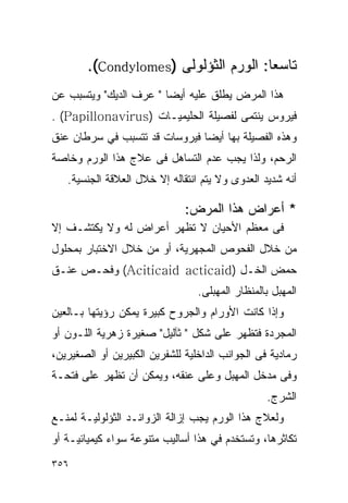 ‫ﺘﺎﺴﻌﺎ: ﺍﻟﻭﺭﻡ ﺍﻟﺜﺅﻟﻭﻟﻰ )‪.(Condylomes‬‬
‫ﻫﺫﺍ ﺍﻟﻤﺭﺽ ﻴﻁﻠﻕ ﻋﻠﻴﻪ ﺃﻴﻀﺎ " ﻋﺭ‪‬ﻑ ﺍﻟﺩﻴﻙ" ﻭﻴﺘﺴﺒﺏ ﻋﻥ‬
                    ‫‪‬‬
‫ﻓﻴﺭﻭﺱ ﻴﻨﺘﻤﻰ ﻟﻔﺼﻴﻠﺔ ﺍﻟﺤﻠﻴﻤﻴـﺎﺕ )‪. (Papillonavirus‬‬
‫ﻭﻫﺫﻩ ﺍﻟﻔﺼﻴﻠﺔ ﺒﻬﺎ ﺃﻴﻀﺎ ﻓﻴﺭﻭﺴﺎﺕ ﻗﺩ ﺘﺘﺴﺒﺏ ﻓﻲ ﺴﺭﻁﺎﻥ ﻋﻨﻕ‬
‫ﺍﻟﺭﺤﻡ، ﻭﻟﺫﺍ ﻴﺠﺏ ﻋﺩﻡ ﺍﻟﺘﺴﺎﻫل ﻓﻰ ﻋﻼﺝ ﻫﺫﺍ ﺍﻟﻭﺭﻡ ﻭﺨﺎﺼﺔ‬
   ‫ﺃﻨﻪ ﺸﺩﻴﺩ ﺍﻟﻌﺩﻭﻯ ﻭﻻ ﻴﺘﻡ ﺍﻨﺘﻘﺎﻟﻪ ﺇﻻ ﺨﻼل ﺍﻟﻌﻼﻗﺔ ﺍﻟﺠﻨﺴﻴﺔ.‬

                              ‫* ﺃﻋﺭﺍﺽ ﻫﺫﺍ ﺍﻟﻤﺭﺽ:‬
‫ﻓﻰ ﻤﻌﻅﻡ ﺍﻷﺤﻴﺎﻥ ﻻ ﺘﻅﻬﺭ ﺃﻋﺭﺍﺽ ﻟﻪ ﻭﻻ ﻴﻜﺘﺸـﻑ ﺇﻻ‬
‫ﻤﻥ ﺨﻼل ﺍﻟﻔﺤﻭﺹ ﺍﻟﻤﺠﻬﺭﻴﺔ، ﺃﻭ ﻤﻥ ﺨﻼل ﺍﻻﺨﺘﺒﺎﺭ ﺒﻤﺤﻠﻭل‬
‫ﺤﻤﺽ ﺍﻟﺨـل )‪ (Aciticaid acticaid‬ﻭﻓﺤـﺹ ﻋﻨـﻕ‬
                                 ‫ﺍﻟﻤﻬﺒل ﺒﺎﻟﻤﻨﻅﺎﺭ ﺍﻟﻤﻬﺒﻠﻰ.‬
‫ﻭﺇﺫﺍ ﻜﺎﻨﺕ ﺍﻷﻭﺭﺍﻡ ﻭﺍﻟﺠﺭﻭﺡ ﻜﺒﻴﺭﺓ ﻴﻤﻜﻥ ﺭﺅﻴﺘﻬﺎ ﺒـﺎﻟﻌﻴﻥ‬
‫ﺍﻟﻤﺠﺭﺩﺓ ﻓﺘﻅﻬﺭ ﻋﻠﻰ ﺸﻜل " ﺜﺂﻟﻴل" ﺼﻐﻴﺭﺓ ﺯﻫﺭﻴﺔ ﺍﻟﻠـﻭﻥ ﺃﻭ‬
‫ﺭﻤﺎﺩﻴﺔ ﻓﻰ ﺍﻟﺠﻭﺍﻨﺏ ﺍﻟﺩﺍﺨﻠﻴﺔ ﻟﻠﺸﻔﺭﻴﻥ ﺍﻟﻜﺒﻴﺭﻴﻥ ﺃﻭ ﺍﻟﺼﻐﻴﺭﻴﻥ،‬
‫ﻭﻓﻰ ﻤﺩﺨل ﺍﻟﻤﻬﺒل ﻭﻋﻠﻰ ﻋﻨﻘﻪ، ﻭﻴﻤﻜﻥ ﺃﻥ ﺘﻅﻬﺭ ﻋﻠﻰ ﻓﺘﺤـﺔ‬
                                                 ‫ﺍﻟﺸﺭﺝ.‬
‫ﻭﻟﻌﻼﺝ ﻫﺫﺍ ﺍﻟﻭﺭﻡ ﻴﺠﺏ ﺇﺯﺍﻟﺔ ﺍﻟﺯﻭﺍﺌـﺩ ﺍﻟﺜﺅﻟﻭﻟﻴـﺔ ﻟﻤﻨـﻊ‬
‫ﺘﻜﺎﺜﺭﻫﺎ، ﻭﺘﺴﺘﺨﺩﻡ ﻓﻲ ﻫﺫﺍ ﺃﺴﺎﻟﻴﺏ ﻤﺘﻨﻭﻋﺔ ﺴﻭﺍﺀ ﻜﻴﻤﻴﺎﺌﻴـﺔ ﺃﻭ‬
‫٦٥٣‬
 