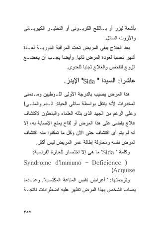 ‫ﺒﺄﺸﻌﺔ ﻟﻴﺯﺭ ﺃﻭ ﺒـﺎﻟﺜﻠﺞ ﺍﻟﻜﺭﺒـﻭﻨﻰ ﺃﻭ ﺍﻟﺘﺨﺜﻴـﺭ ﺍﻟﻜﻬﺭﺒـﺎﺌﻰ‬
                                        ‫ﻭﺍﻵﺯﻭﺕ ﺍﻟﺴﺎﺌل.‬
‫ﺒﻌﺩ ﺍﻟﻌﻼﺝ ﻴﺒﻘﻰ ﺍﻟﻤﺭﻴﺽ ﺘﺤﺕ ﺍﻟﻤﺭﺍﻗﺒﺔ ﺍﻟﺩﻭﺭﻴـﺔ ﻟﻌـﺩﺓ‬
‫ﺃﺸﻬﺭ ﺘﺤﺴﺒﺎ ﻟﻌﻭﺩﺓ ﺍﻟﻤﺭﺽ ﺜﺎﻨﻴﺎ. ﻭﺃﻴﻀﺎ ﻴﺠـﺏ ﺃﻥ ﻴﺨﻀـﻊ‬
                      ‫ﺍﻟﺯﻭﺝ ﻟﻠﻔﺤﺹ ﻭﺍﻟﻌﻼﺝ ﺘﺠﻨﺒﺎ ﻟﻠﻌﺩﻭﻯ.‬

                     ‫ﻋﺎﺸﺭﺍ: ﺍﻟﺴﻴﺩﺍ " ‪ "Sida‬ﺍﻹﻴﺩﺯ.‬
‫ﻫﺫﺍ ﺍﻟﻤﺭﺽ ﻴﺼﻴﺏ ﺒﺎﻟﺩﺭﺠﺔ ﺍﻷﻭﻟﻰ ﺍﻟﻠـﻭﻁﻴﻴﻥ ﻭﻤـﺩﻤﻨﻰ‬
‫ﺍﻟﻤﺨﺩﺭﺍﺕ ﻷﻨﻪ ﻴﻨﺘﻘل ﺒﻭﺍﺴﻁﺔ ﺴﺎﺌﻠﻰ ﺍﻟﺤﻴﺎﺓ: ﺍﻟـﺩﻡ ﻭﺍﻟﻤﻨـﻰ!‬
‫ﻭﻋﻠﻰ ﺍﻟﺭﻏﻡ ﻤﻥ ﺍﻟﺠﻬﺩ ﺍﻟﺫﻯ ﺒﺫﻟﻪ ﺍﻟﻌﻠﻤﺎﺀ ﻭﺍﻟﺒﺎﺤﺜﻭﻥ ﻻﻜﺘﺸﺎﻑ‬
‫ﻋﻼﺝ ﻴﻘﻀﻰ ﻋﻠﻰ ﻫﺫﺍ ﺍﻟﻤﺭﺽ ﺃﻭ ﻟﻘﺎﺡ ﻴﻤﻨﻊ ﺍﻹﺼﺎﺒﺔ ﺒﻪ، ﺇﻻ‬
‫ﺃﻨﻪ ﻟﻡ ﻴﺘﻡ ﺃﻯ ﺍﻜﺘﺸﺎﻑ ﺤﺘﻰ ﺍﻵﻥ ﻭﻜل ﻤﺎ ﺘﻤﻜﻨﻭﺍ ﻤﻨﻪ ﺍﻜﺘﺸﺎﻑ‬
       ‫ﺍﻟﻤﺭﺽ ﻨﻔﺴﻪ ﻭﻤﺤﺎﻭﻟﺔ ﺇﻁﺎﻟﺔ ﻋﻤﺭ ﺍﻟﻤﺭﻴﺽ ﻟﻴﺱ ﺃﻜﺜﺭ.‬
      ‫ﻭﻜﻠﻤﺔ " ‪ "Sida‬ﻤﺎ ﻫﻰ ﺇﻻ ﺍﺨﺘﺼﺎﺭ ﻟﻠﻌﺒﺎﺭﺓ ﺍﻟﻔﺭﻨﺴﻴﺔ:‬
‫) ‪Syndrome d'lmmuno – Deficience‬‬
                           ‫‪(Acquise‬‬
‫ﻭﺘﺭﺠﻤﺘﻬﺎ: " ﺃﻋﺭﺍﺽ ﻨﻘﺹ ﺍﻟﻤﻨﺎﻋﺔ ﺍﻟﻤﻜﺘﺴﺏ". ﻭﻋﻨـﺩﻤﺎ‬
‫ﻴﺼﺎﺏ ﺍﻟﺸﺨﺹ ﺒﻬﺫﺍ ﺍﻟﻤﺭﺽ ﺘﻅﻬﺭ ﻋﻠﻴﻪ ﺍﻀﻁﺭﺍﺒﺎﺕ ﻨﺎﺘﺠـﺔ‬


‫٧٥٣‬
 