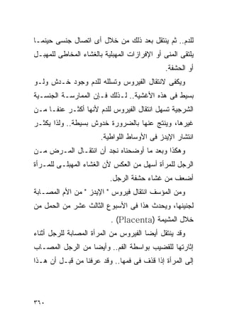 ‫ﻟﻠﺩﻡ.. ﺜﻡ ﻴﻨﺘﻘل ﺒﻌﺩ ﺫﻟﻙ ﻤﻥ ﺨﻼل ﺃﻯ ﺍﺘﺼﺎل ﺠﻨﺴﻰ ﺤﻴﻨﻤـﺎ‬
‫ﻴﻠﺘﻘﻰ ﺍﻟﻤﻨﻰ ﺃﻭ ﺍﻹﻓﺭﺍﺯﺍﺕ ﺍﻟﻤﻬﺒﻠﻴﺔ ﺒﺎﻟﻐﺸﺎﺀ ﺍﻟﻤﺨﺎﻁﻰ ﻟﻠﻤﻬﺒـل‬
                                              ‫ﺃﻭ ﺍﻟﺤﺸﻔﺔ.‬
‫ﻭﻴﻜﻔﻰ ﻻﻨﺘﻘﺎل ﺍﻟﻔﻴﺭﻭﺱ ﻭﺘﺴﻠﻠﻪ ﻟﻠﺩﻡ ﻭﺠﻭﺩ ﺨـﺩﺵ ﻭﻟـﻭ‬
‫ﺒﺴﻴﻁ ﻓﻰ ﻫﺫﻩ ﺍﻷﻏﺸﻴﺔ.. ﻟـﺫﻟﻙ ﻓـﺈﻥ ﺍﻟﻤﻤﺎﺭﺴـﺔ ﺍﻟﺠﻨﺴـﻴﺔ‬
‫ﺍﻟﺸﺭﺠﻴﺔ ﺘﺴﻬل ﺍﻨﺘﻘﺎل ﺍﻟﻔﻴﺭﻭﺱ ﻟﻠﺩﻡ ﻷﻨﻬﺎ ﺃﻜﺜـﺭ ﻋﻨﻔـﺎ ﻤـﻥ‬
‫ﻏﻴﺭﻫﺎ، ﻭﻴﻨﺘﺞ ﻋﻨﻬﺎ ﺒﺎﻟﻀﺭﻭﺭﺓ ﺨﺩﻭﺵ ﺒﺴﻴﻁﺔ.. ﻭﻟﺫﺍ ﻴﻜﺜـﺭ‬
                       ‫ﺍﻨﺘﺸﺎﺭ ﺍﻹﻴﺩﺯ ﻓﻰ ﺍﻷﻭﺴﺎﻁ ﺍﻟﻠﻭﺍﻁﻴﺔ.‬
‫ﻭﻫﻜﺫﺍ ﻭﺒﻌﺩ ﻤﺎ ﺃﻭﻀﺤﻨﺎﻩ ﻨﺠﺩ ﺃﻥ ﺍﻨﺘﻘـﺎل ﺍﻟﻤـﺭﺽ ﻤـﻥ‬
‫ﺍﻟﺭﺠل ﻟﻠﻤﺭﺃﺓ ﺃﺴﻬل ﻤﻥ ﺍﻟﻌﻜﺱ ﻷﻥ ﺍﻟﻐﺸﺎﺀ ﺍﻟﻤﻬﺒﻠـﻰ ﻟﻠﻤـﺭﺃﺓ‬
                          ‫ﺃﻀﻌﻑ ﻤﻥ ﻏﺸﺎﺀ ﺤﺸﻔﺔ ﺍﻟﺭﺠل.‬
‫ﻭﻤﻥ ﺍﻟﻤﺅﺴﻑ ﺍﻨﺘﻘﺎل ﻓﻴﺭﻭﺱ " ﺍﻹﻴﺩﺯ " ﻤﻥ ﺍﻷﻡ ﺍﻟﻤﺼـﺎﺒﺔ‬
‫ﻟﺠﻨﻴﻨﻬﺎ، ﻭﻴﺤﺩﺙ ﻫﺫﺍ ﻓﻰ ﺍﻷﺴﺒﻭﻉ ﺍﻟﺜﺎﻟﺙ ﻋﺸﺭ ﻤﻥ ﺍﻟﺤﻤل ﻤﻥ‬
                           ‫ﺨﻼل ﺍﻟﻤﺸﻴﻤﺔ )‪. (Placenta‬‬
‫ﻭﻗﺩ ﻴﻨﺘﻘل ﺃﻴﻀﺎ ﺍﻟﻔﻴﺭﻭﺱ ﻤﻥ ﺍﻟﻤﺭﺃﺓ ﺍﻟﻤﺼﺎﺒﺔ ﻟﻠﺭﺠل ﺃﺜﻨﺎﺀ‬
‫ﺇﺜﺎﺭﺘﻬﺎ ﻟﻠﻘﻀﻴﺏ ﺒﻭﺍﺴﻁﺔ ﺍﻟﻔﻡ.. ﻭﺃﻴﻀﺎ ﻤﻥ ﺍﻟﺭﺠل ﺍﻟﻤﺼـﺎﺏ‬
‫ﺇﻟﻰ ﺍﻟﻤﺭﺃﺓ ﺇﺫﺍ ﻗﺫﻑ ﻓﻰ ﻓﻤﻬﺎ.. ﻭﻗﺩ ﻋﺭﻓﻨﺎ ﻤﻥ ﻗﺒـل ﺃﻥ ﻫـﺫﺍ‬




‫٠٦٣‬
 