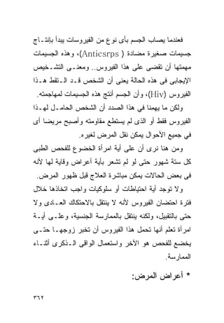 ‫ﻓﻌﻨﺩﻤﺎ ﻴﺼﺎﺏ ﺍﻟﺠﺴﻡ ﺒﺄﻯ ﻨﻭﻉ ﻤﻥ ﺍﻟﻔﻴﺭﻭﺴﺎﺕ ﻴﺒﺩﺃ ﺒﺈﻨﺘـﺎﺝ‬
‫ﺠﺴﻴﻤﺎﺕ ﺼﻐﻴﺭﺓ ﻤﻀﺎﺩﺓ ) ‪ ،(Anticsrps‬ﻭﻫﺫﻩ ﺍﻟﺠﺴﻴﻤﺎﺕ‬
‫ﻤﻬﻤﺘﻬﺎ ﺃﻥ ﺘﻘﻀﻰ ﻋﻠﻰ ﻫﺫﺍ ﺍﻟﻔﻴﺭﻭﺱ.. ﻭﻤﻌﻨـﻰ ﺍﻟﺘﺸـﺨﻴﺹ‬
‫ﺍﻹﻴﺠﺎﺒﻰ ﻓﻰ ﻫﺫﻩ ﺍﻟﺤﺎﻟﺔ ﻴﻌﻨﻰ ﺃﻥ ﺍﻟﺸﺨﺹ ﻗـﺩ ﺍﻟـﺘﻘﻁ ﻫـﺫﺍ‬
 ‫ﺍﻟﻔﻴﺭﻭﺱ )‪ ،(Hiv‬ﻭﺃﻥ ﺍﻟﺠﺴﻡ ﺃﻨﺘﺞ ﻫﺫﻩ ﺍﻟﺠﺴﻴﻤﺎﺕ ﻟﻤﻬﺎﺠﻤﺘﻪ.‬
‫ﻭﻟﻜﻥ ﻤﺎ ﻴﻬﻤﻨﺎ ﻓﻲ ﻫﺫﺍ ﺍﻟﺼﺩﺩ ﺃﻥ ﺍﻟﺸﺨﺹ ﺍﻟﺤﺎﻤـل ﻟﻬـﺫﺍ‬
‫ﺍﻟﻔﻴﺭﻭﺱ ﻓﻘﻁ ﺃﻭ ﺍﻟﺫﻯ ﻟﻡ ﻴﺴﺘﻁﻊ ﻤﻘﺎﻭﻤﺘﻪ ﻭﺃﺼﺒﺢ ﻤﺭﻴﻀﺎ ﺃﻯ‬
               ‫ﻓﻲ ﺠﻤﻴﻊ ﺍﻷﺤﻭﺍل ﻴﻤﻜﻥ ﻨﻘل ﺍﻟﻤﺭﺽ ﻟﻐﻴﺭﻩ.‬
‫ﻭﻤﻥ ﻫﻨﺎ ﻨﺭﻯ ﺃﻥ ﻋﻠﻰ ﺃﻴﺔ ﺍﻤﺭﺃﺓ ﺍﻟﺨﻀﻭﻉ ﻟﻠﻔﺤﺹ ﺍﻟﻁﺒﻰ‬
‫ﻜل ﺴﺘﺔ ﺸﻬﻭﺭ ﺤﺘﻰ ﻟﻭ ﻟﻡ ﺘﺸﻌﺭ ﺒﺄﻴﺔ ﺃﻋﺭﺍﺽ ﻭﻗﺎﻴﺔ ﻟﻬﺎ ﻷﻨﻪ‬
 ‫ﻓﻰ ﺒﻌﺽ ﺍﻟﺤﺎﻻﺕ ﻴﻤﻜﻥ ﻤﺒﺎﺸﺭﺓ ﺍﻟﻌﻼﺝ ﻗﺒل ﻅﻬﻭﺭ ﺍﻟﻤﺭﺽ.‬
‫ﻭﻻ ﺘﻭﺠﺩ ﺃﻴﺔ ﺍﺤﺘﻴﺎﻁﺎﺕ ﺃﻭ ﺴﻠﻭﻜﻴﺎﺕ ﻭﺍﺠﺏ ﺍﺘﺨﺎﺫﻫﺎ ﺨﻼل‬
‫ﻓﺘﺭﺓ ﺍﺤﺘﻀﺎﻥ ﺍﻟﻔﻴﺭﻭﺱ ﻷﻨﻪ ﻻ ﻴﻨﺘﻘل ﺒﺎﻻﺤﺘﻜﺎﻙ ﺍﻟﻌـﺎﺩﻯ ﻭﻻ‬
‫ﺤﺘﻰ ﺒﺎﻟﺘﻘﺒﻴل، ﻭﻟﻜﻨﻪ ﻴﻨﺘﻘل ﺒﺎﻟﻤﻤﺎﺭﺴﺔ ﺍﻟﺠﻨﺴﻴﺔ، ﻭﻋﻠـﻰ ﺃﻴـﺔ‬
‫ﺍﻤﺭﺃﺓ ﺘﻌﻠﻡ ﺃﻨﻬﺎ ﺘﺤﻤل ﻫﺫﺍ ﺍﻟﻔﻴﺭﻭﺱ ﺃﻥ ﺘﺨﺒﺭ ﺯﻭﺠﻬـﺎ ﺤﺘـﻰ‬
‫ﻴﺨﻀﻊ ﻟﻠﻔﺤﺹ ﻫﻭ ﺍﻵﺨﺭ ﻭﺍﺴﺘﻌﻤﺎل ﺍﻟﻭﺍﻗﻰ ﺍﻟـﺫﻜﺭﻯ ﺃﺜﻨـﺎﺀ‬
                                              ‫ﺍﻟﻤﻤﺎﺭﺴﺔ.‬

                                  ‫* ﺃﻋﺭﺍﺽ ﺍﻟﻤﺭﺽ:‬

‫٢٦٣‬
 