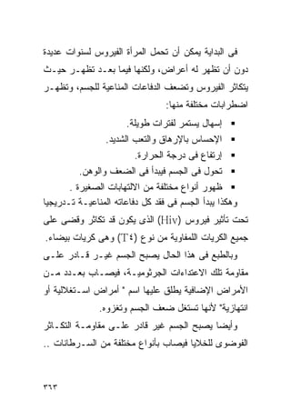 ‫ﻓﻰ ﺍﻟﺒﺩﺍﻴﺔ ﻴﻤﻜﻥ ﺃﻥ ﺘﺤﻤل ﺍﻟﻤﺭﺃﺓ ﺍﻟﻔﻴﺭﻭﺱ ﻟﺴﻨﻭﺍﺕ ﻋﺩﻴﺩﺓ‬
‫ﺩﻭﻥ ﺃﻥ ﺘﻅﻬﺭ ﻟﻪ ﺃﻋﺭﺍﺽ، ﻭﻟﻜﻨﻬﺎ ﻓﻴﻤﺎ ﺒﻌـﺩ ﺘﻅﻬـﺭ ﺤﻴـﺙ‬
‫ﻴﺘﻜﺎﺜﺭ ﺍﻟﻔﻴﺭﻭﺱ ﻭﺘﻀﻌﻑ ﺍﻟﺩﻓﺎﻋﺎﺕ ﺍﻟﻤﻨﺎﻋﻴﺔ ﻟﻠﺠﺴﻡ، ﻭﺘﻅﻬـﺭ‬
                                 ‫ﺍﻀﻁﺭﺍﺒﺎﺕ ﻤﺨﺘﻠﻔﺔ ﻤﻨﻬﺎ:‬
                      ‫ﺇﺴﻬﺎل ﻴﺴﺘﻤﺭ ﻟﻔﺘﺭﺍﺕ ﻁﻭﻴﻠﺔ.‬
                 ‫ﺍﻹﺤﺴﺎﺱ ﺒﺎﻹﺭﻫﺎﻕ ﻭﺍﻟﺘﻌﺏ ﺍﻟﺸﺩﻴﺩ.‬
                        ‫ﺇﺭﺘﻔﺎﻉ ﻓﻰ ﺩﺭﺠﺔ ﺍﻟﺤﺭﺍﺭﺓ.‬
         ‫ﺘﺤﻭل ﻓﻰ ﺍﻟﺠﺴﻡ ﻓﻴﺒﺩﺃ ﻓﻰ ﺍﻟﻀﻌﻑ ﻭﺍﻟﻭﻫﻥ.‬
       ‫ﻅﻬﻭﺭ ﺃﻨﻭﺍﻉ ﻤﺨﺘﻠﻔﺔ ﻤﻥ ﺍﻻﻟﺘﻬﺎﺒﺎﺕ ﺍﻟﺼﻐﻴﺭﺓ .‬
‫ﻭﻫﻜﺫﺍ ﻴﺒﺩﺃ ﺍﻟﺠﺴﻡ ﻓﻰ ﻓﻘﺩ ﻜل ﺩﻓﺎﻋﺎﺘﻪ ﺍﻟﻤﻨﺎﻋﻴـﺔ ﺘـﺩﺭﻴﺠﻴﺎ‬
‫ﺘﺤﺕ ﺘﺄﺜﻴﺭ ﻓﻴﺭﻭﺱ )‪ (Hiv‬ﺍﻟﺫﻯ ﻴﻜﻭﻥ ﻗﺩ ﺘﻜﺎﺜﺭ ﻭﻗﻀﻰ ﻋﻠﻰ‬
‫ﺠﻤﻴﻊ ﺍﻟﻜﺭﻴﺎﺕ ﺍﻟﻠﻤﻔﺎﻭﻴﺔ ﻤﻥ ﻨﻭﻉ )٤‪ (T‬ﻭﻫﻰ ﻜﺭﻴﺎﺕ ﺒﻴﻀﺎﺀ.‬
‫ﻭﺒﺎﻟﻁﺒﻊ ﻓﻰ ﻫﺫﺍ ﺍﻟﺤﺎل ﻴﺼﺒﺢ ﺍﻟﺠﺴﻡ ﻏﻴـﺭ ﻗـﺎﺩﺭ ﻋﻠـﻰ‬
‫ﻤﻘﺎﻭﻤﺔ ﺘﻠﻙ ﺍﻻﻋﺘﺩﺍﺀﺍﺕ ﺍﻟﺠﺭﺜﻭﻤﻴـﺔ، ﻓﻴﺼـﺎﺏ ﺒﻌـﺩﺩ ﻤـﻥ‬
‫ﺍﻷﻤﺭﺍﺽ ﺍﻹﻀﺎﻓﻴﺔ ﻴﻁﻠﻕ ﻋﻠﻴﻬﺎ ﺍﺴﻡ " ﺃﻤﺭﺍﺽ ﺍﺴـﺘﻐﻼﻟﻴﺔ ﺃﻭ‬
               ‫ﺍﻨﺘﻬﺎﺯﻴﺔ" ﻷﻨﻬﺎ ﺘﺴﺘﻐل ﻀﻌﻑ ﺍﻟﺠﺴﻡ ﻭﺘﻐﺯﻭﻩ.‬
‫ﻭﺃﻴﻀﺎ ﻴﺼﺒﺢ ﺍﻟﺠﺴﻡ ﻏﻴﺭ ﻗﺎﺩﺭ ﻋﻠـﻰ ﻤﻘﺎﻭﻤـﺔ ﺍﻟﺘﻜـﺎﺜﺭ‬
‫ﺍﻟﻔﻭﻀﻭﻯ ﻟﻠﺨﻼﻴﺎ ﻓﻴﺼﺎﺏ ﺒﺄﻨﻭﺍﻉ ﻤﺨﺘﻠﻔﺔ ﻤﻥ ﺍﻟﺴـﺭﻁﺎﻨﺎﺕ ..‬



‫٣٦٣‬
 