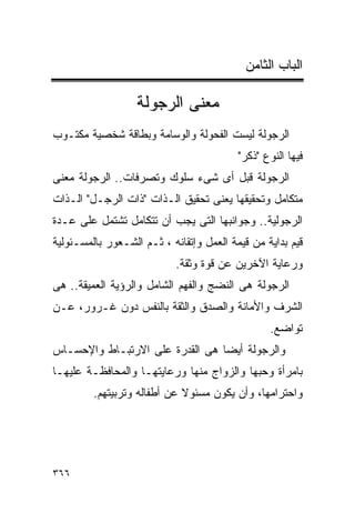 ‫ﺍﻟﺒﺎﺏ ﺍﻟﺜﺎﻤﻥ‬

                   ‫ﻤﻌﻨﻰ ﺍﻟﺭﺠﻭﻟﺔ‬
‫ﺍﻟﺭﺠﻭﻟﺔ ﻟﻴﺴﺕ ﺍﻟﻔﺤﻭﻟﺔ ﻭﺍﻟﻭﺴﺎﻤﺔ ﻭﺒﻁﺎﻗﺔ ﺸﺨﺼﻴﺔ ﻤﻜﺘـﻭﺏ‬
                                          ‫ﻓﻴﻬﺎ ﺍﻟﻨﻭﻉ "ﺫﻜﺭ"‬
‫ﺍﻟﺭﺠﻭﻟﺔ ﻗﺒل ﺃﻯ ﺸﻰﺀ ﺴﻠﻭﻙ ﻭﺘﺼﺭﻓﺎﺕ.. ﺍﻟﺭﺠﻭﻟﺔ ﻤﻌﻨﻰ‬
‫ﻤﺘﻜﺎﻤل ﻭﺘﺤﻘﻴﻘﻬﺎ ﻴﻌﻨﻰ ﺘﺤﻘﻴﻕ ﺍﻟـﺫﺍﺕ "ﺫﺍﺕ ﺍﻟﺭﺠـل" ﺍﻟـﺫﺍﺕ‬
‫ﺍﻟﺭﺠﻭﻟﻴﺔ.. ﻭﺠﻭﺍﻨﺒﻬﺎ ﺍﻟﺘﻰ ﻴﺠﺏ ﺃﻥ ﺘﺘﻜﺎﻤل ﺘﺸﺘﻤل ﻋﻠﻰ ﻋـﺩﺓ‬
‫ﻗﻴﻡ ﺒﺩﺍﻴﺔ ﻤﻥ ﻗﻴﻤﺔ ﺍﻟﻌﻤل ﻭﺇﺘﻘﺎﻨﻪ ، ﺜـﻡ ﺍﻟﺸـﻌﻭﺭ ﺒﺎﻟﻤﺴـﺌﻭﻟﻴﺔ‬
                            ‫ﻭﺭﻋﺎﻴﺔ ﺍﻵﺨﺭﻴﻥ ﻋﻥ ﻗﻭﺓ ﻭﺜﻘﺔ.‬
‫ﺍﻟﺭﺠﻭﻟﺔ ﻫﻰ ﺍﻟﻨﻀﺞ ﻭﺍﻟﻔﻬﻡ ﺍﻟﺸﺎﻤل ﻭﺍﻟﺭﺅﻴﺔ ﺍﻟﻌﻤﻴﻘﺔ.. ﻫﻰ‬
‫ﺍﻟﺸﺭﻑ ﻭﺍﻷﻤﺎﻨﺔ ﻭﺍﻟﺼﺩﻕ ﻭﺍﻟﺜﻘﺔ ﺒﺎﻟﻨﻔﺱ ﺩﻭﻥ ﻏـﺭﻭﺭ، ﻋـﻥ‬
                                                 ‫ﺘﻭﺍﻀﻊ.‬
‫ﻭﺍﻟﺭﺠﻭﻟﺔ ﺃﻴﻀﺎ ﻫﻰ ﺍﻟﻘﺩﺭﺓ ﻋﻠﻰ ﺍﻻﺭﺘﺒـﺎﻁ ﻭﺍﻹﺤﺴـﺎﺱ‬
‫ﺒﺎﻤﺭﺃﺓ ﻭﺤﺒﻬﺎ ﻭﺍﻟﺯﻭﺍﺝ ﻤﻨﻬﺎ ﻭﺭﻋﺎﻴﺘﻬـﺎ ﻭﺍﻟﻤﺤﺎﻓﻅـﺔ ﻋﻠﻴﻬـﺎ‬
         ‫ﻭﺍﺤﺘﺭﺍﻤﻬﺎ، ﻭﺃﻥ ﻴﻜﻭﻥ ﻤﺴﺌﻭﻻ ﻋﻥ ﺃﻁﻔﺎﻟﻪ ﻭﺘﺭﺒﻴﺘﻬﻡ.‬




‫٦٦٣‬
 