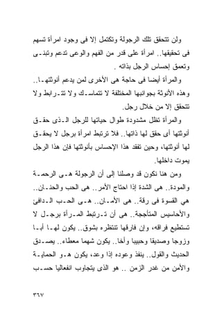 ‫ﻭﻟﻥ ﺘﺘﺤﻘﻕ ﺘﻠﻙ ﺍﻟﺭﺠﻭﻟﺔ ﻭﺘﻜﺘﻤل ﺇﻻ ﻓﻰ ﻭﺠﻭﺩ ﺍﻤﺭﺃﺓ ﺘﺴﻬﻡ‬
‫ﻓﻰ ﺘﺤﻘﻴﻘﻬﺎ.. ﺍﻤﺭﺃﺓ ﻋﻠﻰ ﻗﺩﺭ ﻤﻥ ﺍﻟﻔﻬﻡ ﻭﺍﻟﻭﻋﻰ ﺘﺩﻋﻡ ﻭﺘﺒﻨـﻰ‬
                            ‫ﻭﺘﻌﻤﻕ ﺇﺤﺴﺎﺱ ﺍﻟﺭﺠل ﺒﺫﺍﺘﻪ .‬
‫ﻭﺍﻟﻤﺭﺃﺓ ﺃﻴﻀﺎ ﻓﻰ ﺤﺎﺠﺔ ﻫﻰ ﺍﻷﺨﺭﻯ ﻟﻤﻥ ﻴﺩﻋﻡ ﺃﻨﻭﺜﺘﻬـﺎ..‬
‫ﻭﻫﺫﻩ ﺍﻷﻨﻭﺜﺔ ﺒﺠﻭﺍﻨﺒﻬﺎ ﺍﻟﻤﺨﺘﻠﻔﺔ ﻻ ﺘﺘﻤﺎﺴـﻙ ﻭﻻ ﺘﺘـﺭﺍﺒﻁ ﻭﻻ‬
                               ‫ﺘﺘﺤﻘﻕ ﺇﻻ ﻤﻥ ﺨﻼل ﺭﺠل.‬
‫ﻭﺍﻟﻤﺭﺃﺓ ﺘﻅل ﻤﺸﺩﻭﺩﺓ ﻁﻭﺍل ﺤﻴﺎﺘﻬﺎ ﻟﻠﺭﺠل ﺍﻟـﺫﻯ ﺤﻘـﻕ‬
‫ﺃﻨﻭﺜﺘﻬﺎ ﺃﻯ ﺤﻘﻕ ﻟﻬﺎ ﺫﺍﺘﻬﺎ.. ﻓﻼ ﺘﺭﺘﺒﻁ ﺍﻤﺭﺃﺓ ﺒﺭﺠل ﻻ ﻴﺤﻘـﻕ‬
‫ﻟﻬﺎ ﺃﻨﻭﺜﺘﻬﺎ، ﻭﺤﻴﻥ ﺘﻔﻘﺩ ﻫﺫﺍ ﺍﻹﺤﺴﺎﺱ ﺒﺄﻨﻭﺜﺘﻬﺎ ﻓﺈﻥ ﻫﺫﺍ ﺍﻟﺭﺠل‬
                                           ‫ﻴﻤﻭﺕ ﺩﺍﺨﻠﻬﺎ.‬
‫ﻭﻤﻥ ﻫﻨﺎ ﻨﻜﻭﻥ ﻗﺩ ﻭﺼﻠﻨﺎ ﺇﻟﻰ ﺃﻥ ﺍﻟﺭﺠﻭﻟﺔ ﻫـﻰ ﺍﻟﺭﺤﻤـﺔ‬
‫ﻭﺍﻟﻤﻭﺩﺓ.. ﻫﻰ ﺍﻟﺸﺩﺓ ﺇﺫﺍ ﺍﺤﺘﺎﺝ ﺍﻷﻤﺭ.. ﻫﻰ ﺍﻟﺤﺏ ﻭﺍﻟﺤﻨـﺎﻥ..‬
‫ﻫﻲ ﺍﻟﻘﺴﻭﺓ ﻓﻰ ﺭﻗﺔ.. ﻫﻰ ﺍﻷﻤـﺎﻥ.. ﻫـﻰ ﺍﻟﺤـﺏ ﺍﻟـﺩﺍﻓﺊ‬
‫ﻭﺍﻷﺤﺎﺴﻴﺱ ﺍﻟﻤﺘﺄﺠﺠﺔ.. ﻫﻰ ﺃﻥ ﺘـﺭﺘﺒﻁ ﺍﻟﻤـﺭﺃﺓ ﺒﺭﺠـل ﻻ‬
‫ﺘﺴﺘﻁﻴﻊ ﻓﺭﺍﻗﻪ، ﻭﺇﻥ ﻓﺎﺭﻗﻬﺎ ﺘﻨﺘﻅﺭﻩ ﺒﺸﻭﻕ.. ﻴﻜﻭﻥ ﻟﻬـﺎ ﺃﺒـﺎ‬
‫ﻭﺯﻭﺠﺎ ﻭﺼﺩﻴﻘﺎ ﻭﺤﺒﻴﺒﺎ ﻭﺃﺨﺎ.. ﻴﻜﻭﻥ ﺸﻬﻤﺎ ﻤﻌﻁﺎﺀ.. ﻴﺼـﺩﻕ‬
‫ﺍﻟﺤﺩﻴﺙ ﻭﺍﻟﻘﻭل.. ﻴﻨﻔﺫ ﻭﻋﻭﺩﻩ ﺇﺫﺍ ﻭﻋﺩ، ﻴﻜﻭﻥ ﻫـﻭ ﺍﻟﺤﻤﺎﻴـﺔ‬
‫ﻭﺍﻷﻤﻥ ﻤﻥ ﻏﺩﺭ ﺍﻟﺯﻤﻥ .. ﻫﻭ ﺍﻟﺫﻯ ﻴﺘﺠﺎﻭﺏ ﺍﻨﻔﻌﺎﻟﻴﺎ ﺤﺴـﺏ‬


‫٧٦٣‬
 