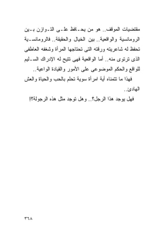 ‫ﻤﻘﺘﻀﻴﺎﺕ ﺍﻟﻤﻭﻗﻑ.. ﻫﻭ ﻤﻥ ﻴﺤـﺎﻓﻅ ﻋﻠـﻰ ﺍﻟﺘـﻭﺍﺯﻥ ﺒـﻴﻥ‬
‫ﺍﻟﺭﻭﻤﺎﻨﺴﻴﺔ ﻭﺍﻟﻭﺍﻗﻌﻴﺔ.. ﺒﻴﻥ ﺍﻟﺨﻴﺎل ﻭﺍﻟﺤﻘﻴﻘﺔ.. ﻓﺎﻟﺭﻭﻤﺎﻨﺴـﻴﺔ‬
‫ﺘﺤﻔﻅ ﻟﻪ ﺸﺎﻋﺭﻴﺘﻪ ﻭﺭﻗﺘﻪ ﺍﻟﺘﻰ ﺘﺤﺘﺎﺠﻬﺎ ﺍﻟﻤﺭﺃﺓ ﻭﺸﻐﻔﻪ ﺍﻟﻌﺎﻁﻔﻰ‬
‫ﺍﻟﺫﻯ ﺘﺭﺘﻭﻯ ﻤﻨﻪ.. ﺃﻤﺎ ﺍﻟﻭﺍﻗﻌﻴﺔ ﻓﻬﻰ ﺘﺘﻴﺢ ﻟﻪ ﺍﻹﺩﺭﺍﻙ ﺍﻟﺴـﻠﻴﻡ‬
      ‫ﻟﻠﻭﺍﻗﻊ ﻭﺍﻟﺤﻜﻡ ﺍﻟﻤﻭﻀﻭﻋﻰ ﻋﻠﻰ ﺍﻷﻤﻭﺭ ﻭﺍﻟﻘﻴﺎﺩﺓ ﺍﻟﻭﺍﻋﻴﺔ..‬
‫ﻓﻬﺫﺍ ﻤﺎ ﺘﺘﻤﻨﺎﻩ ﺃﻴﺔ ﺍﻤﺭﺃﺓ ﺴﻭﻴﺔ ﺘﺤﻠﻡ ﺒﺎﻟﺤﺏ ﻭﺍﻟﺤﻴﺎﺓ ﻭﺍﻟﻌﺵ‬
                                                  ‫ﺍﻟﻬﺎﺩﺉ..‬
  ‫ﻓﻬل ﻴﻭﺠﺩ ﻫﺫﺍ ﺍﻟﺭﺠل؟.. ﻭﻫل ﺘﻭﺠﺩ ﻤﺜل ﻫﺫﻩ ﺍﻟﺭﺠﻭﻟﺔ؟!‬




‫٨٦٣‬
 