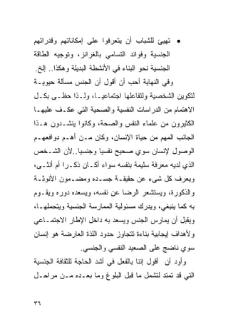 ‫• ﺘﻬﻴﺊ ﻟﻠﺸﺒﺎﺏ ﺃﻥ ﻴﺘﻌﺭﻓﻭﺍ ﻋﻠﻰ ﺇﻤﻜﺎﻨﺎﺘﻬﻡ ﻭﻗﺩﺭﺍﺘﻬﻡ‬
‫ﺍﻟﺠﻨﺴﻴﺔ ﻭﻓﻭﺍﺌﺩ ﺍﻟﺘﺴﺎﻤﻲ ﺒﺎﻟﻐﺭﺍﺌﺯ، ﻭﺘﻭﺠﻴﻪ ﺍﻟﻁﺎﻗﺔ‬
‫ﺍﻟﺠﻨﺴﻴﺔ ﻨﺤﻭ ﺍﻟﺒﻨﺎﺀ ﻓﻲ ﺍﻷﻨﺸﻁﺔ ﺍﻟﺒﺩﻴﻠﺔ ﻭﻫﻜﺫﺍ.. ﺇﻟﺦ.‬
‫ﻭﻓﻲ ﺍﻟﻨﻬﺎﻴﺔ ﺃﺤﺏ ﺃﻥ ﺃﻗﻭل ﺃﻥ ﺍﻟﺠﻨﺱ ﻤﺴﺄﻟﺔ ﺤﻴﻭﻴـﺔ‬
‫ﻟﺘﻜﻭﻴﻥ ﺍﻟﺸﺨﺼﻴﺔ ﻭﻟﺘﻔﺎﻋﻠﻬﺎ ﺍﺠﺘﻤﺎﻋﻴـﺎ، ﻭﻟـﺫﺍ ﺤﻅـﻰ ﺒﻜـل‬
‫ﺍﻻﻫﺘﻤﺎﻡ ﻤﻥ ﺍﻟﺩﺭﺍﺴﺎﺕ ﺍﻟﻨﻔﺴﻴﺔ ﻭﺍﻟﺼﺤﻴﺔ ﺍﻟﺘﻲ ﻋﻜـﻑ ﻋﻠﻴﻬـﺎ‬
‫ﺍﻟﻜﺜﻴﺭﻭﻥ ﻤﻥ ﻋﻠﻤﺎﺀ ﺍﻟﻨﻔﺱ ﻭﺍﻟﺼﺤﺔ، ﻭﻜﺎﻨﻭﺍ ﻴﻨﺸـﺩﻭﻥ ﻫـﺫﺍ‬
‫ﺍﻟﺠﺎﻨﺏ ﺍﻟﻤﻬﻡ ﻤﻥ ﺤﻴﺎﺓ ﺍﻹﻨﺴﺎﻥ، ﻭﻜﺎﻥ ﻤـﻥ ﺃﻫـﻡ ﺩﻭﺍﻓﻌﻬـﻡ‬
‫ﺍﻟﻭﺼﻭل ﻹﻨﺴﺎﻥ ﺴﻭﻱ ﺼﺤﻴﺢ ﻨﻔﺴﻴﺎ ﻭﺠﻨﺴﻴﺎ..ﻷﻥ ﺍﻟﺸـﺨﺹ‬
‫ﺍﻟﺫﻱ ﻟﺩﻴﻪ ﻤﻌﺭﻓﺔ ﺴﻠﻴﻤﺔ ﺒﻨﻔﺴﻪ ﺴﻭﺍﺀ ﺃﻜـﺎﻥ ﺫﻜـﺭﺍ ﺃﻡ ﺃﻨﺜـﻰ،‬
          ‫ﹰ‬
‫ﻭﻴﻌﺭﻑ ﻜل ﺸﻰﺀ ﻋﻥ ﺤﻘﻴﻘـﺔ ﺠﺴـﺩﻩ ﻭﻤﻀـﻤﻭﻥ ﺍﻷﻨﻭﺜـﺔ‬
‫ﻭﺍﻟﺫﻜﻭﺭﺓ، ﻭﻴﺴﺘﺸﻌﺭ ﺍﻟﺭﻀﺎ ﻋﻥ ﻨﻔﺴﻪ، ﻭﻴﺴﻌﺩﻩ ﺩﻭﺭﻩ ﻭﻴﻘـﻭﻡ‬
‫ﺒﻪ ﻜﻤﺎ ﻴﻨﺒﻐﻲ، ﻭﻴﺩﺭﻙ ﻤﺴﺌﻭﻟﻴﺔ ﺍﻟﻤﻤﺎﺭﺴﺔ ﺍﻟﺠﻨﺴﻴﺔ ﻭﻴﺘﺤﻤﻠﻬـﺎ،‬
‫ﻭﻴﻘﺒل ﺃﻥ ﻴﻤﺎﺭﺱ ﺍﻟﺠﻨﺱ ﻭﻴﺴﻌﺩ ﺒﻪ ﺩﺍﺨل ﺍﻹﻁﺎﺭ ﺍﻻﺠﺘﻤـﺎﻋﻲ‬
‫ﻭﻷﻫﺩﺍﻑ ﺇﻴﺠﺎﺒﻴﺔ ﺒﻨﺎﺀﺓ ﺘﺘﺠﺎﻭﺯ ﺤﺩﻭﺩ ﺍﻟﻠﺫﺓ ﺍﻟﻌﺎﺭﻀﺔ ﻫﻭ ﺇﻨﺴﺎﻥ‬
                ‫ﺴﻭﻱ ﻨﺎﻀﺞ ﻋﻠﻰ ﺍﻟﺼﻌﻴﺩ ﺍﻟﻨﻔﺴﻲ ﻭﺍﻟﺠﻨﺴﻲ.‬
‫ﻭﺃﻭﺩ ﺃﻥ ﺃﻗﻭل ﺇﻨﻨﺎ ﺒﺎﻟﻔﻌل ﻓﻲ ﺃﺸﺩ ﺍﻟﺤﺎﺠﺔ ﻟﻠﺜﻘﺎﻓﺔ ﺍﻟﺠﻨﺴﻴﺔ‬
‫ﺍﻟﺘﻲ ﻗﺩ ﺘﻤﺘﺩ ﻟﺘﺸﻤل ﻤﺎ ﻗﺒل ﺍﻟﺒﻠﻭﻍ ﻭﻤﺎ ﺒﻌـﺩﻩ ﻤـﻥ ﻤﺭﺍﺤـل‬


‫٦٣‬
 