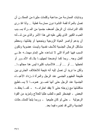 ‫ﻭﺒﺩﺍﻴﺎﺕ ﺍﻟﻤﻤﺎﺭﺴﺔ ﻤﻥ ﻤﺩﺍﻋﺒﺔ ﻭﻜﻠﻤﺎﺕ ﻤﺜﻴﺭﺓ ﻤﻥ ﺍﻟﻤﻤﻜـﻥ ﺃﻥ‬
‫ﺘﺼل ﺒﺎﻟﻤﺭﺃﺓ ﻟﻘﻤﺔ ﺍﻟﻨﺸﻭﺓ ﺩﻭﻥ ﻤﻤﺎﺭﺴﺔ ﻓﻌﻠﻴﺔ .. ﻭﻟﺫﺍ ﻓﺘـﺭﻯ‬
‫ﺘﻠﻙ ﺍﻟﺩﺭﺍﺴﺎﺕ ﺃﻥ ﺍﻟﺭﺠل ﺃﻀﻌﻑ ﺠﻨﺴﻴﺎ ﻤﻥ ﺍﻟﻤـﺭﺃﺓ ﺒﺴـﺒﺏ‬
‫ﺍﻟﻌﺏﺀ ﺍﻟﻜﺒﻴﺭ ﺍﻟﺫﻯ ﻴﻠﻘﻰ ﻋﻠﻴﻪ ﻓﻰ ﻫﺫﺍ ﺍﻷﻤﺭ ﻭﺍﻟﺫﻯ ﻤﻥ ﺸـﺄﻨﻪ‬
‫ﺃﻥ ﻴﺩﻋﻡ ﺃﻭﺍﺼﺭ ﺍﻟﺤﻴﺎﺓ ﺍﻟﺯﻭﺠﻴﺔ ﻭﻴﻨﺠﺤﻬﺎ ﺃﻭ ﻴﻔﺸﻠﻬﺎ، ﻭﻤﻌﻅﻡ‬
‫ﻤﺸﺎﻜل ﺍﻟﺭﺠﺎل ﺍﻟﺠﻨﺴﻴﺔ ﻟﻸﺴﻑ ﻨﻔﺴﻴﺔ ﻭﻟﻴﺴﺕ ﻋﻀﻭﻴﺔ ﻭﺘﻜﻭﻥ‬
‫ﺍﻟﺴﺒﺏ ﻓﻴﻬﺎ ﺍﻟﻤﺭﺃﺓ ﺍﻟﺘﻰ ﻻ ﺘﺴﺎﻋﺩﻩ ﻋﻠﻰ ﺇﺘﻤﺎﻡ ﻤﻬﻤﺘـﻪ ﻋﻠـﻰ‬
‫ﺃﻜﻤل ﻭﺠﻪ.. ﺭﺒﻤﺎ ﻜﻤﺎ ﺃﻭﻀﺤﻨﺎ ﻟﺠﻬﻠﻬـﺎ ﺒﺘﻠـﻙ ﺍﻷﻤـﻭﺭ ﺃﻭ‬
‫ﻟﺨﺠﻠﻬﺎ ... ﺃﻭ ... ﺃﻭ... ﻓﺎﻷﺴﺒﺎﺏ ﻜﺜﻴﺭﺓ ﻟﻴﺱ ﻫﻨﺎ ﻤﺠﺎﻟﻬـﺎ..‬
‫ﻭﻟﻜﻥ ﻤﺎ ﻨﺭﻴﺩ ﺃﻥ ﻨﺼل ﺇﻟﻴﻪ ﺃﻨﻪ ﻨﺘﻴﺠﺔ ﻟﻼﺨﺘﻼﻑ ﺍﻟﺠﺫﺭﻯ ﺒﻴﻥ‬
‫ﻁﺒﻴﻌﺔ ﺍﻟﻤﻔﻬﻭﻡ ﺍﻟﺠﻨﺴﻰ ﻋﻨﺩ ﺍﻟﺭﺠل ﻭﺍﻟﻤﺭﺃﺓ ﺘـﺯﺩﺍﺩ ﺍﻷﻋﺒـﺎﺀ‬
‫ﺍﻟﺠﻨﺴﻴﺔ ﻋﻨﺩ ﺍﻟﺭﺠل ﺤﺘﻰ ﺃﻨﻬﺎ ﺘﺼـﻴﺭ ﻫﻤﻭﻤـﺎ ﻻ ﻴﺴـﺘﻁﻴﻊ‬
‫ﻤﻨﺎﻗﺸﺘﻬﺎ ﻤﻊ ﺯﻭﺠﺘﻪ ﺤﺘﻰ ﻻ ﻴﻔﻘﺩ ﺍﺤﺘﺭﺍﻤـﻪ ـ ﻜﻤـﺎ ﻴﻌﺘﻘـﺩ‬
‫ﺍﻟﺒﻌﺽ ـ ﻓﻴﻀﻁﺭ ﻟﻠﺠﻭﺀ ﻟﻠﻁﺏ ﻁﻠﺒﺎ ﻟﻠﻌﻼﺝ ﻭﻟﻤﺯﻴﺩ ﻤﻥ ﺍﻟﻘﻭﺓ‬
‫ﺍﻟﺭﺠﻭﻟﻴﺔ ـ ﺤﺘﻰ ﻟﻭ ﻜﺎﻥ ﻁﺒﻴﻌﻴﺎ ـ ﻭﺭﺒﻤﺎ ﻴﻠﺠﺄ ﻟﻠﻤﻨﺸـﻁﺎﺕ‬
                         ‫ﺍﻟﺠﻨﺴﻴﺔ ﻭﺍﻟﺘﻰ ﻗﺩ ﺘﻀﺭﻩ ﻓﻴﻤﺎ ﺒﻌﺩ.‬




‫١٧٣‬
 