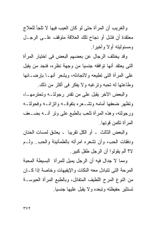 ‫ﻭﺍﻟﻐﺭﻴﺏ ﺃﻥ ﺍﻟﻤﺭﺃﺓ ﺤﺘﻰ ﻟﻭ ﻜﺎﻥ ﺍﻟﻌﻴﺏ ﻓﻴﻬﺎ ﻻ ﺘﻠﺠﺄ ﻟﻠﻌﻼﺝ‬
‫ﻤﻌﺘﻘﺩﺓ ﺃﻥ ﻓﺸل ﺃﻭ ﻨﺠﺎﺡ ﺘﻠﻙ ﺍﻟﻌﻼﻗﺔ ﻤﺘﻭﻗﻑ ﻋﻠـﻰ ﺍﻟﺭﺠـل‬
                                  ‫ﻭﻤﺴﺌﻭﻟﻴﺘﻪ ﺃﻭﻻ ﻭﺃﺨﻴﺭﺍ.‬
                                   ‫ﹰ‬
‫ﻭﻗﺩ ﻴﺨﺘﻠﻑ ﺍﻟﺭﺠﺎل ﻋﻥ ﺒﻌﻀﻬﻡ ﺍﻟﺒﻌﺽ ﻓﻰ ﺍﺨﺘﻴﺎﺭ ﺍﻟﻤﺭﺃﺓ‬
‫ﺍﻟﺘﻰ ﻴﻌﺘﻘﺩ ﺃﻨﻬﺎ ﺘﻭﺍﻓﻘﻪ ﺠﻨﺴﻴﺎ ﻤﻥ ﻭﺠﻬﺔ ﻨﻅﺭﻩ، ﻓﻨﺠﺩ ﻤﻥ ﻴﻘﺒل‬
‫ﻋﻠﻰ ﺍﻟﻤﺭﺃﺓ ﺍﻟﺘﻰ ﺘﻁﻴﻌﻪ ﻭﻻﺘﺠﺎﺩﻟﻪ، ﻭﻴﺸﻌﺭ ﺃﻨﻬـﺎ ﺒﺈﺭﻀـﺎﺌﻬﺎ‬
       ‫ﻭﻁﺎﻋﺘﻬﺎ ﻟﻪ ﺘﺤﺒﻪ ﻭﺘﺭﻏﺒﻪ ﻭﻻ ﻴﻔﻜﺭ ﻓﻰ ﺃﻜﺜﺭ ﻤﻥ ﺫﻟﻙ.‬
‫ﻭﺍﻟﺒﻌﺽ ﺍﻵﺨﺭ ﻴﻘﺒل ﻋﻠﻰ ﻤﻥ ﺘﻘﺩﺭ ﺭﺠﻭﻟﺘـﻪ ﻭﺘﺤﺘﺭﻤﻬـﺎ،‬
‫ﻭﺘﻅﻬﺭ ﻀﻌﻔﻬﺎ ﺃﻤﺎﻤﻪ ﻭﺘﺸـﻌﺭﻩ ﺒﺘﻔﻭﻗـﻪ ﻭﺍﺘﺯﺍﻨـﻪ ﻭﻓﺤﻭﻟﺘـﻪ‬
‫ﻭﺭﺠﻭﻟﺘﻪ، ﻭﻫﺫﻩ ﺍﻟﻤﺭﺃﺓ ﺘﻠﻌﺏ ﺒﺎﻟﻁﺒﻊ ﻋﻠﻰ ﻭﺘﺭ ﺃﻨـﻪ ﺒﻀـﻌﻑ‬
                                      ‫ﺍﻟﻤﺭﺃﺓ ﺘﻜﻤﻥ ﻗﻭﺘﻬﺎ.‬
‫ﻭﺍﻟﺒﻌﺽ ﺍﻟﺜﺎﻟﺙ ـ ﺃﻭ ﺍﻟﻜل ﺘﻘﺭﻴﺒﺎ ـ ﻴﻌﺸﻕ ﻟﻤﺴﺎﺕ ﺍﻟﺤﻨﺎﻥ‬
‫ﻭﺩﻓﻘﺎﺕ ﺍﻟﺤﺏ، ﻭﺃﻥ ﺘﺸﻌﺭﻩ ﺍﻤﺭﺃﺘﻪ ﺒﺎﻟﻁﻤﺄﻨﻴﻨﺔ ﻭﺍﻟﺤﺏ.. ﻭﻟـﻡ‬
‫‪‬‬
                       ‫ﻻ؟ ﺃﻟﻡ ﻴﻘﻭﻟﻭﺍ ﺃﻥ ﺍﻟﺭﺠل ﻁﻔل ﻜﺒﻴﺭ.‬
‫ﻭﻤﻤﺎ ﻻ ﺠﺩﺍل ﻓﻴﻪ ﺃﻥ ﺍﻟﺭﺠل ﻴﻤﻴل ﻟﻠﻤﺭﺃﺓ ﺍﻟﺒﺴﻴﻁﺔ ﺍﻟﻤﺤﺒﺔ‬
‫ﺍﻟﻤﺭﺤﺔ ﺍﻟﺘﻰ ﺘﺘﺒﺎﺩل ﻤﻌﻪ ﺍﻟﻨﻜﺎﺕ ﻭﺍﻹﻴﻔﻴﻬﺎﺕ ﻭﺨﺎﺼﺔ ﺇﺫﺍ ﻜـﺎﻥ‬
‫ﻤﻥ ﺍﻟﻨﻭﻉ ﺍﻟﻤﺭﺡ ﺍﻟﻠﻁﻴﻑ ﺍﻟﻤﺘﻔﺎﺌل، ﻭﺒﺎﻟﻁﺒﻊ ﺍﻟﻤﺭﺃﺓ ﺍﻟﻌﺒﻭﺴـﺔ‬
               ‫ﺘﺴﺘﺜﻴﺭ ﺤﻔﻴﻅﺘﻪ ﻭﺘﺒﻌﺩﻩ ﻭﻻ ﻴﻘﺒل ﻋﻠﻴﻬﺎ ﺠﻨﺴﻴﺎ.‬


‫٢٧٣‬
 