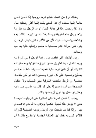 ‫ﻭﻫﻨﺎﻙ ﻨﻭﻉ ﻤﻥ ﺍﻟﻨﺴﺎﺀ ﺘﻤﺎﻨﻊ ﺩﻭﻤﺎ ﺯﻭﺠﻬﺎ ﺇﺫﺍ ﻜـﺎﻥ ﻓـﻰ‬
‫ﺤﺎﺠﺔ ﺇﻟﻴﻬﺎ ﻤﻌﺘﻘﺩﺓ ﺃﻥ ﻫﺫﺍ ﺍﻟﺘﻤﻨﻊ ﻴﺸﺩﻩ ﺇﻟﻴﻬﺎ ﺃﻜﺜﺭ ﻭﻴﺠﺫﺒﻪ ﻟﻬﺎ،‬
‫ﻭﺇﺫﺍ ﻜﺎﻥ ﻴﺤﺩﺙ ﻫﺫﺍ ﻓﻰ ﺒﺩﺍﻴﺔ ﺍﻟﺤﻴﺎﺓ ﺇﻻ ﺃﻥ ﺍﻟﺭﺠل ﺴﺭﻋﺎﻥ ﻤﺎ‬
‫ﻴﺒﺘﻌﺩ ﻭﻴﻤل ﻫﺫﻩ ﺍﻟﻁﺭﻴﻘﺔ ﻭﺭﺒﻤﺎ ﺒﺤﺙ ﻋـﻥ ﻏﻴﺭﻫـﺎ ﻟﺘﺸـﺒﻌﻪ‬
‫ﻭﺘﻤﺘﻌﻪ ﻭﻴﻨﺼﺭﻑ ﻋﻨﻬﺎ، ﻷﻥ ﻤﻥ ﺍﻷﺸﻴﺎﺀ ﺍﻟﺘﻰ ﺘﺠﻌل ﺍﻟﺭﺠـل‬
‫ﻴﻘﺒل ﻋﻠﻰ ﺍﻤﺭﺃﺘﻪ ﻋﺩﻡ ﻤﻤﺎﻨﻌﺘﻬﺎ ﻟﻪ ﺠﻨﺴﻴﺎ ﻭﺇﻗﺒﺎﻟﻬﺎ ﻋﻠﻴﻪ ﺒﺤـﺏ‬
                                                   ‫ﻭﺴﻌﺎﺩﺓ.‬
‫ﻭﻤﻥ ﺍﻷﺸﻴﺎﺀ ﺍﻟﺘﻰ ﺘﻨﻘﺹ ﻤﻥ ﺭﻏﺒﺔ ﺍﻟﺭﺠل ﻓـﻰ ﺍﻤﺭﺃﺘـﻪ‬
‫ﻭﺭﺒﻤﺎ ﺘﺼل ﺒﻬﻤﺎ ﻟﻁﺭﻴﻕ ﻤﺴﺩﻭﺩ ﺇﺒﺭﺍﺯﻫﺎ ﻟﻘﻭﺘﻬﺎ ﻭﻤﻌﺎﻤﻠﺘﻬﺎ ﻟﻪ‬
‫ﻨﺩﺍ ﺒﻨﺩ، ﺃﻭ ﺃﻥ ﺘﺸﻥ ﺩﻭﻤﺎ ﻋﻠﻴﻪ ﻫﺠﻭﻤﺎ ﺴـﻭﺍﺀ ﺃﺨﻁـﺄ ﺃﻡ ﻟـﻡ‬
                                                  ‫ﹰ‬
‫ﻴﺨﻁﺊ ﻭﺘﺤﺎﺴﺒﻪ ﻋﻠﻰ ﻜل ﻜﺒﻴﺭﺓ ﻭﺼﻐﻴﺭﺓ ﻜﻤﺎ ﻟﻭ ﻜﺎﻥ ﻁﻔـﻼ‬
‫ﻤﺘﻨﺎﺴﻴﺔ ﺃﻥ ﺍﻟﺭﺠل ﺒﻁﺒﻴﻌﺘﻪ ﺍﻟﺸﺭﻗﻴﺔ ﻴﺄﺒﻰ ﺍﻟﺤﺴﺎﺏ ﻭﻻ ﻴﺘﻘﺒل‬
‫ﺍﻟﻨﺼﻴﺤﺔ ﻤﻥ ﺍﻟﻤﺭﺃﺓ ﺒﺴﻬﻭﻟﺔ ﺤﺘﻰ ﻟﻭ ﻜﺎﻨـﺕ ﻋﻠـﻰ ﺼـﻭﺍﺏ‬
                    ‫ﻭﺤﺘﻰ ﻟﻭ ﻋﻤل ﺒﻬﺎ ﺩﻭﻥ ﺃﻥ ﻴﻌﻠﻤﻬﺎ ﺒﺫﻟﻙ.‬
‫ﻭﻴﺠﺏ ﺃﻻ ﺘﻌﻤل ﺍﻟﻤﺭﺃﺓ ﻋﻠﻰ ﺍﺴﺘﺜﺎﺭﺓ ﻏﻴﺭﺓ ﺭﺠﻠﻬـﺎ ﺩﻭﻤـﺎ‬
‫ﺤﺘﻰ ﻻ ﻴﺅﺩﻯ ﻫﺫﺍ ﻟﻨﺘﻴﺠﺔ ﻋﻜﺴﻴﺔ ﻭﺘﺅﺩﻯ ﺒﻪ ﻟﻌـﺩﻡ ﺍﻻﻫﺘﻤـﺎﻡ‬
‫ﺒﻬﺎ.. ﻭﺇﺫﺍ ﻜﻨﺎ ﻫﻨﺎ ﻨﺘﺤﺩﺙ ﻋﻥ ﺍﻟﺭﺠل ﻭﻨﻭﺠﻪ ﺍﻟﻨﺼﻴﺤﺔ ﻟﻠﻤﺭﺃﺓ،‬
‫ﻓﺎﻷﻤﺭ ﻟﻴﺱ ﺒﻪ ﺨﻁﺄ ﻷﻥ ﺍﻟﻌﻼﻗﺔ ﺍﻟﺠﻨﺴﻴﺔ ﻻ ﻴﻨﻔـﻊ ﺒﺘﺎﺘـﺎ ﺃﻥ‬


‫٣٧٣‬
 