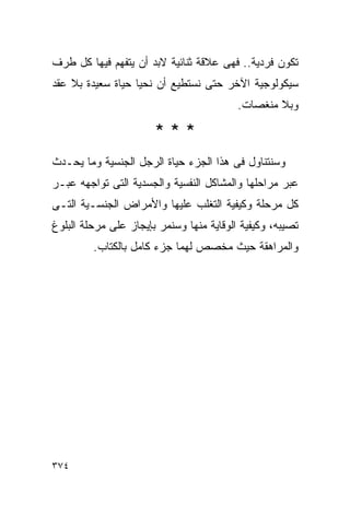 ‫ﺘﻜﻭﻥ ﻓﺭﺩﻴﺔ.. ﻓﻬﻰ ﻋﻼﻗﺔ ﺜﻨﺎﺌﻴﺔ ﻻﺒﺩ ﺃﻥ ﻴﺘﻔﻬﻡ ﻓﻴﻬﺎ ﻜل ﻁﺭﻑ‬
‫ﺴﻴﻜﻭﻟﻭﺠﻴﺔ ﺍﻵﺨﺭ ﺤﺘﻰ ﻨﺴﺘﻁﻴﻊ ﺃﻥ ﻨﺤﻴﺎ ﺤﻴﺎﺓ ﺴﻌﻴﺩﺓ ﺒﻼ ﻋﻘﺩ‬
                                          ‫ﻭﺒﻼ ﻤﻨﻐﺼﺎﺕ.‬

                       ‫***‬
‫ﻭﺴﻨﺘﻨﺎﻭل ﻓﻰ ﻫﺫﺍ ﺍﻟﺠﺯﺀ ﺤﻴﺎﺓ ﺍﻟﺭﺠل ﺍﻟﺠﻨﺴﻴﺔ ﻭﻤﺎ ﻴﺤـﺩﺙ‬
‫ﻋﺒﺭ ﻤﺭﺍﺤﻠﻬﺎ ﻭﺍﻟﻤﺸﺎﻜل ﺍﻟﻨﻔﺴﻴﺔ ﻭﺍﻟﺠﺴﺩﻴﺔ ﺍﻟﺘﻰ ﺘﻭﺍﺠﻬﻪ ﻋﺒـﺭ‬
‫ﻜل ﻤﺭﺤﻠﺔ ﻭﻜﻴﻔﻴﺔ ﺍﻟﺘﻐﻠﺏ ﻋﻠﻴﻬﺎ ﻭﺍﻷﻤﺭﺍﺽ ﺍﻟﺠﻨﺴـﻴﺔ ﺍﻟﺘـﻰ‬
‫ﺘﺼﻴﺒﻪ، ﻭﻜﻴﻔﻴﺔ ﺍﻟﻭﻗﺎﻴﺔ ﻤﻨﻬﺎ ﻭﺴﻨﻤﺭ ﺒﺈﻴﺠﺎﺯ ﻋﻠﻰ ﻤﺭﺤﻠﺔ ﺍﻟﺒﻠﻭﻍ‬
         ‫ﻭﺍﻟﻤﺭﺍﻫﻘﺔ ﺤﻴﺙ ﻤﺨﺼﺹ ﻟﻬﻤﺎ ﺠﺯﺀ ﻜﺎﻤل ﺒﺎﻟﻜﺘﺎﺏ.‬




‫٤٧٣‬
 