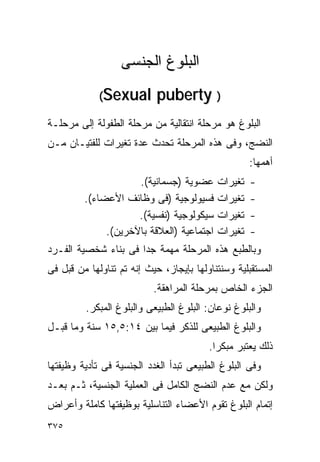 ‫ﺍﻟﺒﻠﻭﻍ ﺍﻟﺠﻨﺴﻰ‬
             ‫‪( Se x ua l‬‬    ‫) ‪puberty‬‬
‫ﺍﻟﺒﻠﻭﻍ ﻫﻭ ﻤﺭﺤﻠﺔ ﺍﻨﺘﻘﺎﻟﻴﺔ ﻤﻥ ﻤﺭﺤﻠﺔ ﺍﻟﻁﻔﻭﻟﺔ ﺇﻟﻰ ﻤﺭﺤﻠـﺔ‬
‫ﺍﻟﻨﻀﺞ، ﻭﻓﻰ ﻫﺫﻩ ﺍﻟﻤﺭﺤﻠﺔ ﺘﺤﺩﺙ ﻋﺩﺓ ﺘﻐﻴﺭﺍﺕ ﻟﻠﻔﺘﻴـﺎﻥ ﻤـﻥ‬
                                                    ‫ﺃﻫﻤﻬﺎ:‬
                     ‫ﻋﻀﻭﻴﺔ )ﺠﺴﻤﺎﻨﻴﺔ(.‬      ‫ﺘﻐﻴﺭﺍﺕ‬   ‫-‬
         ‫ﻓﺴﻴﻭﻟﻭﺠﻴﺔ )ﻓﻰ ﻭﻅﺎﺌﻑ ﺍﻷﻋﻀﺎﺀ(.‬      ‫ﺘﻐﻴﺭﺍﺕ‬   ‫-‬
                     ‫ﺴﻴﻜﻭﻟﻭﺠﻴﺔ )ﻨﻔﺴﻴﺔ(.‬    ‫ﺘﻐﻴﺭﺍﺕ‬   ‫-‬
              ‫ﺍﺠﺘﻤﺎﻋﻴﺔ )ﺍﻟﻌﻼﻗﺔ ﺒﺎﻵﺨﺭﻴﻥ(.‬   ‫ﺘﻐﻴﺭﺍﺕ‬   ‫-‬
‫ﻭﺒﺎﻟﻁﺒﻊ ﻫﺫﻩ ﺍﻟﻤﺭﺤﻠﺔ ﻤﻬﻤﺔ ﺠﺩﺍ ﻓﻰ ﺒﻨﺎﺀ ﺸﺨﺼﻴﺔ ﺍﻟﻔـﺭﺩ‬
                     ‫ﹰ‬
‫ﺍﻟﻤﺴﺘﻘﺒﻠﻴﺔ ﻭﺴﻨﺘﻨﺎﻭﻟﻬﺎ ﺒﺈﻴﺠﺎﺯ، ﺤﻴﺙ ﺇﻨﻪ ﺘﻡ ﺘﻨﺎﻭﻟﻬﺎ ﻤﻥ ﻗﺒل ﻓﻰ‬
                           ‫ﺍﻟﺠﺯﺀ ﺍﻟﺨﺎﺹ ﺒﻤﺭﺤﻠﺔ ﺍﻟﻤﺭﺍﻫﻘﺔ.‬
         ‫ﻭﺍﻟﺒﻠﻭﻍ ﻨﻭﻋﺎﻥ: ﺍﻟﺒﻠﻭﻍ ﺍﻟﻁﺒﻴﻌﻰ ﻭﺍﻟﺒﻠﻭﻍ ﺍﻟﻤﺒﻜﺭ.‬
‫ﻭﺍﻟﺒﻠﻭﻍ ﺍﻟﻁﺒﻴﻌﻰ ﻟﻠﺫﻜﺭ ﻓﻴﻤﺎ ﺒﻴﻥ ٤١:٥,٥١ ﺴﻨﺔ ﻭﻤﺎ ﻗﺒـل‬
                                         ‫ﺫﻟﻙ ﻴﻌﺘﺒﺭ ﻤﺒﻜﺭﺍ.‬
‫ﻭﻓﻰ ﺍﻟﺒﻠﻭﻍ ﺍﻟﻁﺒﻴﻌﻰ ﺘﺒﺩﺃ ﺍﻟﻐﺩﺩ ﺍﻟﺠﻨﺴﻴﺔ ﻓﻰ ﺘﺄﺩﻴﺔ ﻭﻅﻴﻔﺘﻬﺎ‬
‫ﻭﻟﻜﻥ ﻤﻊ ﻋﺩﻡ ﺍﻟﻨﻀﺞ ﺍﻟﻜﺎﻤل ﻓﻰ ﺍﻟﻌﻤﻠﻴﺔ ﺍﻟﺠﻨﺴﻴﺔ، ﺜـﻡ ﺒﻌـﺩ‬
‫ﺇﺘﻤﺎﻡ ﺍﻟﺒﻠﻭﻍ ﺘﻘﻭﻡ ﺍﻷﻋﻀﺎﺀ ﺍﻟﺘﻨﺎﺴﻠﻴﺔ ﺒﻭﻅﻴﻔﺘﻬﺎ ﻜﺎﻤﻠﺔ ﻭﺃﻋﺭﺍﺽ‬
‫٥٧٣‬
 